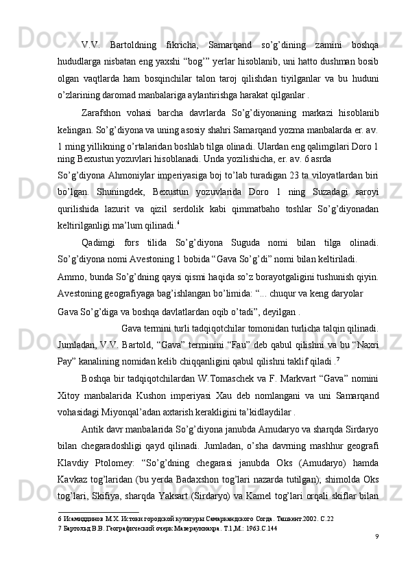 V.V.   Bartoldning   fikricha,   Samarqand   so’g’dining   zamini   boshqa
hududlarga nisbatan eng yaxshi “bog’” yerlar hisoblanib, uni hatto dushman bosib
olgan   vaqtlarda   ham   bosqinchilar   talon   taroj   qilishdan   tiyilganlar   va   bu   huduni
o’zlarining daromad manbalariga aylantirishga harakat qilganlar . 
Zarafshon   vohasi   barcha   davrlarda   So’g’diyonaning   markazi   hisoblanib
kelingan. So’g’diyona va uning asosiy shahri Samarqand yozma manbalarda er. av.
1 ming yillikning o’rtalaridan boshlab tilga olinadi. Ulardan eng qalimgilari Doro 1
ning Bexustun yozuvlari hisoblanadi. Unda yozilishicha, er. av. 6 asrda 
So’g’diyona Ahmoniylar imperiyasiga boj to’lab turadigan 23 ta viloyatlardan biri
bo’lgan.   Shuningdek,   Bexustun   yozuvlarida   Doro   1   ning   Suzadagi   saroyi
qurilishida   lazurit   va   qizil   serdolik   kabi   qimmatbaho   toshlar   So’g’diyonadan
keltirilganligi ma’lum qilinadi. 6
 
Qadimgi   fors   tilida   So’g’diyona   Suguda   nomi   bilan   tilga   olinadi.
So’g’diyona nomi Avestoning 1 bobida “Gava So’g’di” nomi bilan keltiriladi. 
Ammo, bunda So’g’dning qaysi qismi haqida so’z borayotgaligini tushunish qiyin.
Avestoning geografiyaga bag’ishlangan bo’limida: “... chuqur va keng daryolar 
Gava So’g’diga va boshqa davlatlardan oqib o’tadi”, deyilgan . 
Gava termini turli tadqiqotchilar tomonidan turlicha talqin qilinadi. 
Jumladan, V.V. Bartold, “Gava” terminini “Fau” deb qabul qilishni  va bu “Naxri
Pay” kanalining nomidan kelib chiqqanligini qabul qilishni taklif qiladi . 7
 
Boshqa bir  tadqiqotchilardan W.Tomaschek va F. Markvart “Gava” nomini
Xitoy   manbalarida   Kushon   imperiyasi   Xau   deb   nomlangani   va   uni   Samarqand
vohasidagi Miyonqal’adan axtarish kerakligini ta’kidlaydilar . 
Antik davr manbalarida So’g’diyona janubda Amudaryo va sharqda Sirdaryo
bilan   chegaradoshligi   qayd   qilinadi.   Jumladan,   o’sha   davrning   mashhur   geografi
Klavdiy   Ptolomey:   “So’g’dning   chegarasi   janubda   Oks   (Amudaryo)   hamda
Kavkaz tog’laridan (bu yerda Badaxshon tog’lari nazarda tutilgan); shimolda Oks
tog’lari, Skifiya, sharqda Yaksart (Sirdaryo) va Kamel tog’lari orqali skiflar bilan
6  Исамиддинов М.Х. Истоки городской культуры Самаркандского Согда. Ташкент.2002. С.22 
7  Бартольд В.В. Географический очерк Маверауннахра. Т.1,М.: 1963.С.144 
9