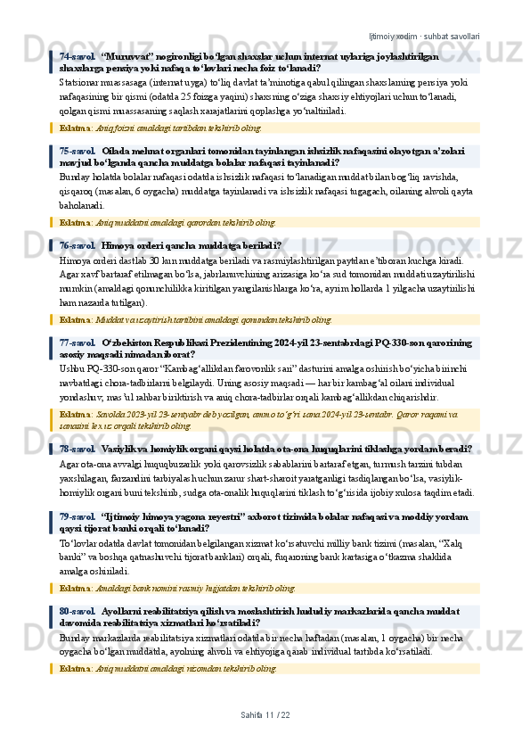 Ijtimoiy xodim · suhbat savollari
74-savol.   “Muruvvat” nogironligi bo‘lgan shaxslar uchun internat uylariga joylashtirilgan 
shaxslarga pensiya yoki nafaqa to‘lovlari necha foiz to‘lanadi?
Statsionar muassasaga (internat uyga) to‘liq davlat ta’minotiga qabul qilingan shaxslarning pensiya yoki 
nafaqasining bir qismi (odatda 25 foizga yaqini) shaxsning o‘ziga shaxsiy ehtiyojlari uchun to‘lanadi, 
qolgan qismi muassasaning saqlash xarajatlarini qoplashga yo‘naltiriladi.
Eslatma:  Aniq foizni amaldagi tartibdan tekshirib oling.
75-savol.   Oilada mehnat organlari tomonidan tayinlangan ishsizlik nafaqasini olayotgan a’zolari 
mavjud bo‘lganda qancha muddatga bolalar nafaqasi tayinlanadi?
Bunday holatda bolalar nafaqasi odatda ishsizlik nafaqasi to‘lanadigan muddat bilan bog‘liq ravishda, 
qisqaroq (masalan, 6 oygacha) muddatga tayinlanadi va ishsizlik nafaqasi tugagach, oilaning ahvoli qayta 
baholanadi.
Eslatma:  Aniq muddatni amaldagi qarordan tekshirib oling.
76-savol.   Himoya orderi qancha muddatga beriladi?
Himoya orderi dastlab 30 kun muddatga beriladi va rasmiylashtirilgan paytdan e’tiboran kuchga kiradi. 
Agar xavf bartaraf etilmagan bo‘lsa, jabrlanuvchining arizasiga ko‘ra sud tomonidan muddati uzaytirilishi 
mumkin (amaldagi qonunchilikka kiritilgan yangilanishlarga ko‘ra, ayrim hollarda 1 yilgacha uzaytirilishi 
ham nazarda tutilgan).
Eslatma:  Muddat va uzaytirish tartibini amaldagi qonundan tekshirib oling.
77-savol.   O‘zbekiston Respublikasi Prezidentining 2024-yil 23-sentabrdagi PQ-330-son qarorining 
asosiy maqsadi nimadan iborat?
Ushbu PQ-330-son qaror “Kambag‘allikdan farovonlik sari” dasturini amalga oshirish bo‘yicha birinchi 
navbatdagi chora-tadbirlarni belgilaydi. Uning asosiy maqsadi — har bir kambag‘al oilani individual 
yondashuv, mas’ul rahbar biriktirish va aniq chora-tadbirlar orqali kambag‘allikdan chiqarishdir.
Eslatma:  Savolda 2023-yil 23-sentyabr deb yozilgan, ammo to‘g‘ri sana 2024-yil 23-sentabr. Qaror raqami va 
sanasini lex.uz orqali tekshirib oling.
78-savol.   Vasiylik va homiylik organi qaysi holatda ota-ona huquqlarini tiklashga yordam beradi?
Agar ota-ona avvalgi huquqbuzarlik yoki qarovsizlik sabablarini bartaraf etgan, turmush tarzini tubdan 
yaxshilagan, farzandini tarbiyalash uchun zarur shart-sharoit yaratganligi tasdiqlangan bo‘lsa, vasiylik-
homiylik organi buni tekshirib, sudga ota-onalik huquqlarini tiklash to‘g‘risida ijobiy xulosa taqdim etadi.
79-savol.   “Ijtimoiy himoya yagona reyestri” axborot tizimida bolalar nafaqasi va moddiy yordam 
qaysi tijorat banki orqali to‘lanadi?
To‘lovlar odatda davlat tomonidan belgilangan xizmat ko‘rsatuvchi milliy bank tizimi (masalan, “Xalq 
banki” va boshqa qatnashuvchi tijorat banklari) orqali, fuqaroning bank kartasiga o‘tkazma shaklida 
amalga oshiriladi.
Eslatma:  Amaldagi bank nomini rasmiy hujjatdan tekshirib oling.
80-savol.   Ayollarni reabilitatsiya qilish va moslashtirish hududiy markazlarida qancha muddat 
davomida reabilitatsiya xizmatlari ko‘rsatiladi?
Bunday markazlarda reabilitatsiya xizmatlari odatda bir necha haftadan (masalan, 1 oygacha) bir necha 
oygacha bo‘lgan muddatda, ayolning ahvoli va ehtiyojiga qarab individual tartibda ko‘rsatiladi.
Eslatma:  Aniq muddatni amaldagi nizomdan tekshirib oling.
Sahifa  11  /  22 