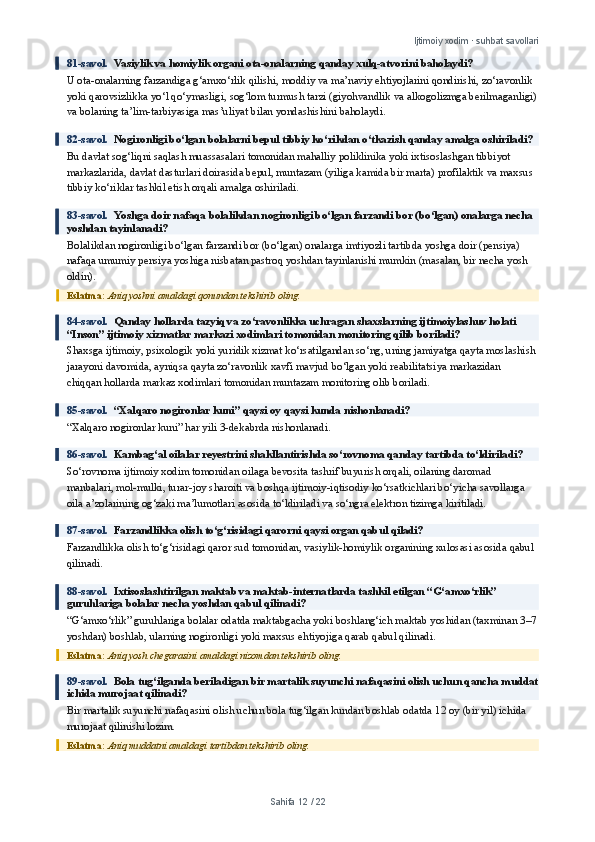 Ijtimoiy xodim · suhbat savollari
81-savol.   Vasiylik va homiylik organi ota-onalarning qanday xulq-atvorini baholaydi?
U ota-onalarning farzandiga g‘amxo‘rlik qilishi, moddiy va ma’naviy ehtiyojlarini qondirishi, zo‘ravonlik 
yoki qarovsizlikka yo‘l qo‘ymasligi, sog‘lom turmush tarzi (giyohvandlik va alkogolizmga berilmaganligi)
va bolaning ta’lim-tarbiyasiga mas’uliyat bilan yondashishini baholaydi.
82-savol.   Nogironligi bo‘lgan bolalarni bepul tibbiy ko‘rikdan o‘tkazish qanday amalga oshiriladi?
Bu davlat sog‘liqni saqlash muassasalari tomonidan mahalliy poliklinika yoki ixtisoslashgan tibbiyot 
markazlarida, davlat dasturlari doirasida bepul, muntazam (yiliga kamida bir marta) profilaktik va maxsus 
tibbiy ko‘riklar tashkil etish orqali amalga oshiriladi.
83-savol.   Yoshga doir nafaqa bolalikdan nogironligi bo‘lgan farzandi bor (bo‘lgan) onalarga necha 
yoshdan tayinlanadi?
Bolalikdan nogironligi bo‘lgan farzandi bor (bo‘lgan) onalarga imtiyozli tartibda yoshga doir (pensiya) 
nafaqa umumiy pensiya yoshiga nisbatan pastroq yoshdan tayinlanishi mumkin (masalan, bir necha yosh 
oldin).
Eslatma:  Aniq yoshni amaldagi qonundan tekshirib oling.
84-savol.   Qanday hollarda tazyiq va zo‘ravonlikka uchragan shaxslarning ijtimoiylashuv holati 
“Inson” ijtimoiy xizmatlar markazi xodimlari tomonidan monitoring qilib boriladi?
Shaxsga ijtimoiy, psixologik yoki yuridik xizmat ko‘rsatilgandan so‘ng, uning jamiyatga qayta moslashish 
jarayoni davomida, ayniqsa qayta zo‘ravonlik xavfi mavjud bo‘lgan yoki reabilitatsiya markazidan 
chiqqan hollarda markaz xodimlari tomonidan muntazam monitoring olib boriladi.
85-savol.   “Xalqaro nogironlar kuni” qaysi oy qaysi kunda nishonlanadi?
“Xalqaro nogironlar kuni” har yili 3-dekabrda nishonlanadi.
86-savol.   Kambag‘al oilalar reyestrini shakllantirishda so‘rovnoma qanday tartibda to‘ldiriladi?
So‘rovnoma ijtimoiy xodim tomonidan oilaga bevosita tashrif buyurish orqali, oilaning daromad 
manbalari, mol-mulki, turar-joy sharoiti va boshqa ijtimoiy-iqtisodiy ko‘rsatkichlari bo‘yicha savollarga 
oila a’zolarining og‘zaki ma’lumotlari asosida to‘ldiriladi va so‘ngra elektron tizimga kiritiladi.
87-savol.   Farzandlikka olish to‘g‘risidagi qarorni qaysi organ qabul qiladi?
Farzandlikka olish to‘g‘risidagi qaror sud tomonidan, vasiylik-homiylik organining xulosasi asosida qabul 
qilinadi.
88-savol.   Ixtisoslashtirilgan maktab va maktab-internatlarda tashkil etilgan “G‘amxo‘rlik” 
guruhlariga bolalar necha yoshdan qabul qilinadi?
“G‘amxo‘rlik” guruhlariga bolalar odatda maktabgacha yoki boshlang‘ich maktab yoshidan (taxminan 3–7
yoshdan) boshlab, ularning nogironligi yoki maxsus ehtiyojiga qarab qabul qilinadi.
Eslatma:  Aniq yosh chegarasini amaldagi nizomdan tekshirib oling.
89-savol.   Bola tug‘ilganda beriladigan bir martalik suyunchi nafaqasini olish uchun qancha muddat
ichida murojaat qilinadi?
Bir martalik suyunchi nafaqasini olish uchun bola tug‘ilgan kundan boshlab odatda 12 oy (bir yil) ichida 
murojaat qilinishi lozim.
Eslatma:  Aniq muddatni amaldagi tartibdan tekshirib oling.
Sahifa  12  /  22 