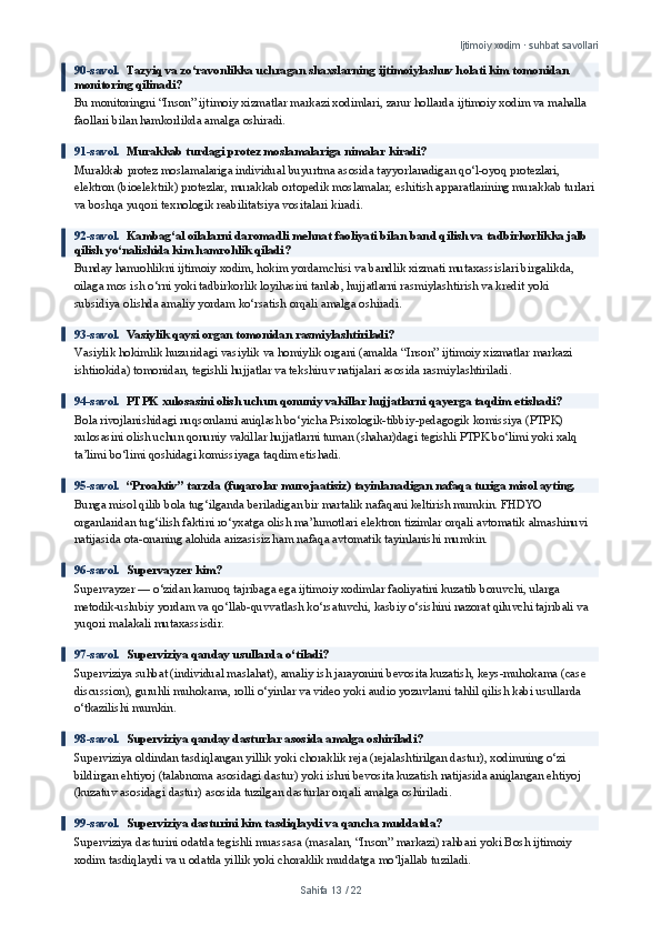 Ijtimoiy xodim · suhbat savollari
90-savol.   Tazyiq va zo‘ravonlikka uchragan shaxslarning ijtimoiylashuv holati kim tomonidan 
monitoring qilinadi?
Bu monitoringni “Inson” ijtimoiy xizmatlar markazi xodimlari, zarur hollarda ijtimoiy xodim va mahalla 
faollari bilan hamkorlikda amalga oshiradi.
91-savol.   Murakkab turdagi protez moslamalariga nimalar kiradi?
Murakkab protez moslamalariga individual buyurtma asosida tayyorlanadigan qo‘l-oyoq protezlari, 
elektron (bioelektrik) protezlar, murakkab ortopedik moslamalar, eshitish apparatlarining murakkab turlari 
va boshqa yuqori texnologik reabilitatsiya vositalari kiradi.
92-savol.   Kambag‘al oilalarni daromadli mehnat faoliyati bilan band qilish va tadbirkorlikka jalb 
qilish yo‘nalishida kim hamrohlik qiladi?
Bunday hamrohlikni ijtimoiy xodim, hokim yordamchisi va bandlik xizmati mutaxassislari birgalikda, 
oilaga mos ish o‘rni yoki tadbirkorlik loyihasini tanlab, hujjatlarni rasmiylashtirish va kredit yoki 
subsidiya olishda amaliy yordam ko‘rsatish orqali amalga oshiradi.
93-savol.   Vasiylik qaysi organ tomonidan rasmiylashtiriladi?
Vasiylik hokimlik huzuridagi vasiylik va homiylik organi (amalda “Inson” ijtimoiy xizmatlar markazi 
ishtirokida) tomonidan, tegishli hujjatlar va tekshiruv natijalari asosida rasmiylashtiriladi.
94-savol.   PTPK xulosasini olish uchun qonuniy vakillar hujjatlarni qayerga taqdim etishadi?
Bola rivojlanishidagi nuqsonlarni aniqlash bo‘yicha Psixologik-tibbiy-pedagogik komissiya (PTPK) 
xulosasini olish uchun qonuniy vakillar hujjatlarni tuman (shahar)dagi tegishli PTPK bo‘limi yoki xalq 
ta’limi bo‘limi qoshidagi komissiyaga taqdim etishadi.
95-savol.   “Proaktiv” tarzda (fuqarolar murojaatisiz) tayinlanadigan nafaqa turiga misol ayting.
Bunga misol qilib bola tug‘ilganda beriladigan bir martalik nafaqani keltirish mumkin. FHDYO 
organlaridan tug‘ilish faktini ro‘yxatga olish ma’lumotlari elektron tizimlar orqali avtomatik almashinuvi 
natijasida ota-onaning alohida arizasisiz ham nafaqa avtomatik tayinlanishi mumkin.
96-savol.   Supervayzer kim?
Supervayzer — o‘zidan kamroq tajribaga ega ijtimoiy xodimlar faoliyatini kuzatib boruvchi, ularga 
metodik-uslubiy yordam va qo‘llab-quvvatlash ko‘rsatuvchi, kasbiy o‘sishini nazorat qiluvchi tajribali va 
yuqori malakali mutaxassisdir.
97-savol.   Superviziya qanday usullarda o‘tiladi?
Superviziya suhbat (individual maslahat), amaliy ish jarayonini bevosita kuzatish, keys-muhokama (case 
discussion), guruhli muhokama, rolli o‘yinlar va video yoki audio yozuvlarni tahlil qilish kabi usullarda 
o‘tkazilishi mumkin.
98-savol.   Superviziya qanday dasturlar asosida amalga oshiriladi?
Superviziya oldindan tasdiqlangan yillik yoki choraklik reja (rejalashtirilgan dastur), xodimning o‘zi 
bildirgan ehtiyoj (talabnoma asosidagi dastur) yoki ishni bevosita kuzatish natijasida aniqlangan ehtiyoj 
(kuzatuv asosidagi dastur) asosida tuzilgan dasturlar orqali amalga oshiriladi.
99-savol.   Superviziya dasturini kim tasdiqlaydi va qancha muddatda?
Superviziya dasturini odatda tegishli muassasa (masalan, “Inson” markazi) rahbari yoki Bosh ijtimoiy 
xodim tasdiqlaydi va u odatda yillik yoki choraklik muddatga mo‘ljallab tuziladi.
Sahifa  13  /  22 