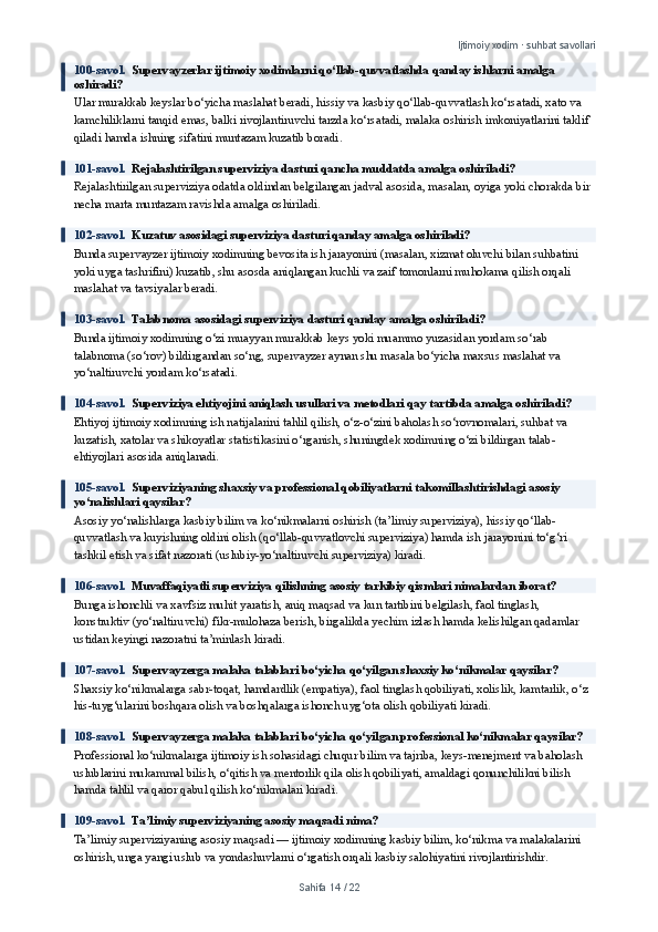 Ijtimoiy xodim · suhbat savollari
100-savol.   Supervayzerlar ijtimoiy xodimlarni qo‘llab-quvvatlashda qanday ishlarni amalga 
oshiradi?
Ular murakkab keyslar bo‘yicha maslahat beradi, hissiy va kasbiy qo‘llab-quvvatlash ko‘rsatadi, xato va 
kamchiliklarni tanqid emas, balki rivojlantiruvchi tarzda ko‘rsatadi, malaka oshirish imkoniyatlarini taklif 
qiladi hamda ishning sifatini muntazam kuzatib boradi.
101-savol.   Rejalashtirilgan superviziya dasturi qancha muddatda amalga oshiriladi?
Rejalashtirilgan superviziya odatda oldindan belgilangan jadval asosida, masalan, oyiga yoki chorakda bir 
necha marta muntazam ravishda amalga oshiriladi.
102-savol.   Kuzatuv asosidagi superviziya dasturi qanday amalga oshiriladi?
Bunda supervayzer ijtimoiy xodimning bevosita ish jarayonini (masalan, xizmat oluvchi bilan suhbatini 
yoki uyga tashrifini) kuzatib, shu asosda aniqlangan kuchli va zaif tomonlarni muhokama qilish orqali 
maslahat va tavsiyalar beradi.
103-savol.   Talabnoma asosidagi superviziya dasturi qanday amalga oshiriladi?
Bunda ijtimoiy xodimning o‘zi muayyan murakkab keys yoki muammo yuzasidan yordam so‘rab 
talabnoma (so‘rov) bildirgandan so‘ng, supervayzer aynan shu masala bo‘yicha maxsus maslahat va 
yo‘naltiruvchi yordam ko‘rsatadi.
104-savol.   Superviziya ehtiyojini aniqlash usullari va metodlari qay tartibda amalga oshiriladi?
Ehtiyoj ijtimoiy xodimning ish natijalarini tahlil qilish, o‘z-o‘zini baholash so‘rovnomalari, suhbat va 
kuzatish, xatolar va shikoyatlar statistikasini o‘rganish, shuningdek xodimning o‘zi bildirgan talab-
ehtiyojlari asosida aniqlanadi.
105-savol.   Superviziyaning shaxsiy va professional qobiliyatlarni takomillashtirishdagi asosiy 
yo‘nalishlari qaysilar?
Asosiy yo‘nalishlarga kasbiy bilim va ko‘nikmalarni oshirish (ta’limiy superviziya), hissiy qo‘llab-
quvvatlash va kuyishning oldini olish (qo‘llab-quvvatlovchi superviziya) hamda ish jarayonini to‘g‘ri 
tashkil etish va sifat nazorati (uslubiy-yo‘naltiruvchi superviziya) kiradi.
106-savol.   Muvaffaqiyatli superviziya qilishning asosiy tarkibiy qismlari nimalardan iborat?
Bunga ishonchli va xavfsiz muhit yaratish, aniq maqsad va kun tartibini belgilash, faol tinglash, 
konstruktiv (yo‘naltiruvchi) fikr-mulohaza berish, birgalikda yechim izlash hamda kelishilgan qadamlar 
ustidan keyingi nazoratni ta’minlash kiradi.
107-savol.   Supervayzerga malaka talablari bo‘yicha qo‘yilgan shaxsiy ko‘nikmalar qaysilar?
Shaxsiy ko‘nikmalarga sabr-toqat, hamdardlik (empatiya), faol tinglash qobiliyati, xolislik, kamtarlik, o‘z 
his-tuyg‘ularini boshqara olish va boshqalarga ishonch uyg‘ota olish qobiliyati kiradi.
108-savol.   Supervayzerga malaka talablari bo‘yicha qo‘yilgan professional ko‘nikmalar qaysilar?
Professional ko‘nikmalarga ijtimoiy ish sohasidagi chuqur bilim va tajriba, keys-menejment va baholash 
uslublarini mukammal bilish, o‘qitish va mentorlik qila olish qobiliyati, amaldagi qonunchilikni bilish 
hamda tahlil va qaror qabul qilish ko‘nikmalari kiradi.
109-savol.   Ta’limiy superviziyaning asosiy maqsadi nima?
Ta’limiy superviziyaning asosiy maqsadi — ijtimoiy xodimning kasbiy bilim, ko‘nikma va malakalarini 
oshirish, unga yangi uslub va yondashuvlarni o‘rgatish orqali kasbiy salohiyatini rivojlantirishdir.
Sahifa  14  /  22 
