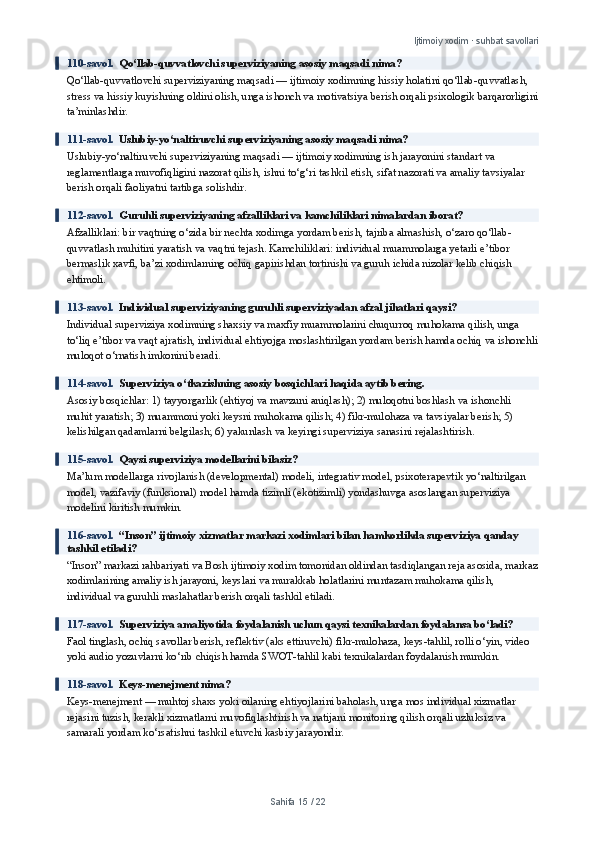 Ijtimoiy xodim · suhbat savollari
110-savol.   Qo‘llab-quvvatlovchi superviziyaning asosiy maqsadi nima?
Qo‘llab-quvvatlovchi superviziyaning maqsadi — ijtimoiy xodimning hissiy holatini qo‘llab-quvvatlash, 
stress va hissiy kuyishning oldini olish, unga ishonch va motivatsiya berish orqali psixologik barqarorligini
ta’minlashdir.
111-savol.   Uslubiy-yo‘naltiruvchi superviziyaning asosiy maqsadi nima?
Uslubiy-yo‘naltiruvchi superviziyaning maqsadi — ijtimoiy xodimning ish jarayonini standart va 
reglamentlarga muvofiqligini nazorat qilish, ishni to‘g‘ri tashkil etish, sifat nazorati va amaliy tavsiyalar 
berish orqali faoliyatni tartibga solishdir.
112-savol.   Guruhli superviziyaning afzalliklari va kamchiliklari nimalardan iborat?
Afzalliklari: bir vaqtning o‘zida bir nechta xodimga yordam berish, tajriba almashish, o‘zaro qo‘llab-
quvvatlash muhitini yaratish va vaqtni tejash. Kamchiliklari: individual muammolarga yetarli e’tibor 
bermaslik xavfi, ba’zi xodimlarning ochiq gapirishdan tortinishi va guruh ichida nizolar kelib chiqish 
ehtimoli.
113-savol.   Individual superviziyaning guruhli superviziyadan afzal jihatlari qaysi?
Individual superviziya xodimning shaxsiy va maxfiy muammolarini chuqurroq muhokama qilish, unga 
to‘liq e’tibor va vaqt ajratish, individual ehtiyojga moslashtirilgan yordam berish hamda ochiq va ishonchli
muloqot o‘rnatish imkonini beradi.
114-savol.   Superviziya o‘tkazishning asosiy bosqichlari haqida aytib bering.
Asosiy bosqichlar: 1) tayyorgarlik (ehtiyoj va mavzuni aniqlash); 2) muloqotni boshlash va ishonchli 
muhit yaratish; 3) muammoni yoki keysni muhokama qilish; 4) fikr-mulohaza va tavsiyalar berish; 5) 
kelishilgan qadamlarni belgilash; 6) yakunlash va keyingi superviziya sanasini rejalashtirish.
115-savol.   Qaysi superviziya modellarini bilasiz?
Ma’lum modellarga rivojlanish (developmental) modeli, integrativ model, psixoterapevtik yo‘naltirilgan 
model, vazifaviy (funksional) model hamda tizimli (ekotizimli) yondashuvga asoslangan superviziya 
modelini kiritish mumkin.
116-savol.   “Inson” ijtimoiy xizmatlar markazi xodimlari bilan hamkorlikda superviziya qanday 
tashkil etiladi?
“Inson” markazi rahbariyati va Bosh ijtimoiy xodim tomonidan oldindan tasdiqlangan reja asosida, markaz
xodimlarining amaliy ish jarayoni, keyslari va murakkab holatlarini muntazam muhokama qilish, 
individual va guruhli maslahatlar berish orqali tashkil etiladi.
117-savol.   Superviziya amaliyotida foydalanish uchun qaysi texnikalardan foydalansa bo‘ladi?
Faol tinglash, ochiq savollar berish, reflektiv (aks ettiruvchi) fikr-mulohaza, keys-tahlil, rolli o‘yin, video 
yoki audio yozuvlarni ko‘rib chiqish hamda SWOT-tahlil kabi texnikalardan foydalanish mumkin.
118-savol.   Keys-menejment nima?
Keys-menejment — muhtoj shaxs yoki oilaning ehtiyojlarini baholash, unga mos individual xizmatlar 
rejasini tuzish, kerakli xizmatlarni muvofiqlashtirish va natijani monitoring qilish orqali uzluksiz va 
samarali yordam ko‘rsatishni tashkil etuvchi kasbiy jarayondir.
Sahifa  15  /  22 