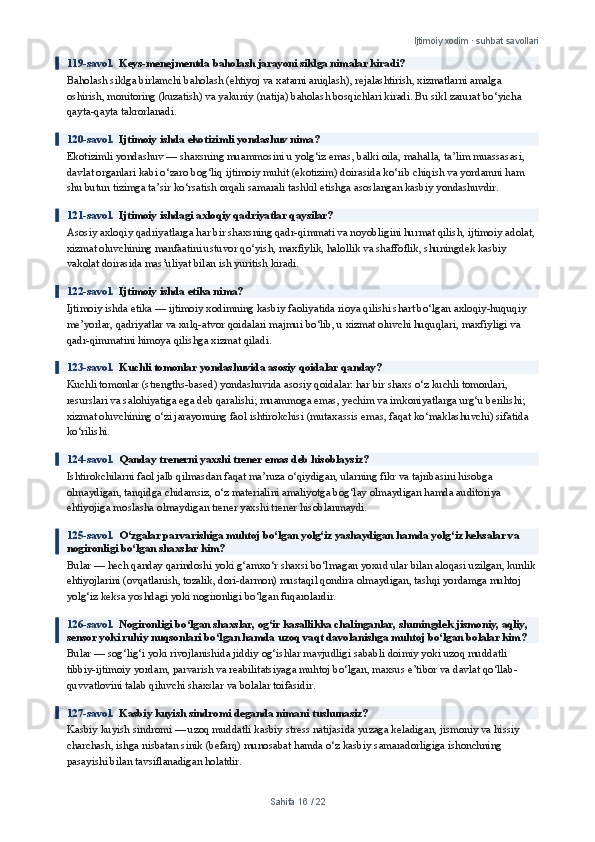 Ijtimoiy xodim · suhbat savollari
119-savol.   Keys-menejmentda baholash jarayoni siklga nimalar kiradi?
Baholash siklga birlamchi baholash (ehtiyoj va xatarni aniqlash), rejalashtirish, xizmatlarni amalga 
oshirish, monitoring (kuzatish) va yakuniy (natija) baholash bosqichlari kiradi. Bu sikl zarurat bo‘yicha 
qayta-qayta takrorlanadi.
120-savol.   Ijtimoiy ishda ekotizimli yondashuv nima?
Ekotizimli yondashuv — shaxsning muammosini u yolg‘iz emas, balki oila, mahalla, ta’lim muassasasi, 
davlat organlari kabi o‘zaro bog‘liq ijtimoiy muhit (ekotizim) doirasida ko‘rib chiqish va yordamni ham 
shu butun tizimga ta’sir ko‘rsatish orqali samarali tashkil etishga asoslangan kasbiy yondashuvdir.
121-savol.   Ijtimoiy ishdagi axloqiy qadriyatlar qaysilar?
Asosiy axloqiy qadriyatlarga har bir shaxsning qadr-qimmati va noyobligini hurmat qilish, ijtimoiy adolat, 
xizmat oluvchining manfaatini ustuvor qo‘yish, maxfiylik, halollik va shaffoflik, shuningdek kasbiy 
vakolat doirasida mas’uliyat bilan ish yuritish kiradi.
122-savol.   Ijtimoiy ishda etika nima?
Ijtimoiy ishda etika — ijtimoiy xodimning kasbiy faoliyatida rioya qilishi shart bo‘lgan axloqiy-huquqiy 
me’yorlar, qadriyatlar va xulq-atvor qoidalari majmui bo‘lib, u xizmat oluvchi huquqlari, maxfiyligi va 
qadr-qimmatini himoya qilishga xizmat qiladi.
123-savol.   Kuchli tomonlar yondashuvida asosiy qoidalar qanday?
Kuchli tomonlar (strengths-based) yondashuvida asosiy qoidalar: har bir shaxs o‘z kuchli tomonlari, 
resurslari va salohiyatiga ega deb qaralishi; muammoga emas, yechim va imkoniyatlarga urg‘u berilishi; 
xizmat oluvchining o‘zi jarayonning faol ishtirokchisi (mutaxassis emas, faqat ko‘maklashuvchi) sifatida 
ko‘rilishi.
124-savol.   Qanday trenerni yaxshi trener emas deb hisoblaysiz?
Ishtirokchilarni faol jalb qilmasdan faqat ma’ruza o‘qiydigan, ularning fikr va tajribasini hisobga 
olmaydigan, tanqidga chidamsiz, o‘z materialini amaliyotga bog‘lay olmaydigan hamda auditoriya 
ehtiyojiga moslasha olmaydigan trener yaxshi trener hisoblanmaydi.
125-savol.   O‘zgalar parvarishiga muhtoj bo‘lgan yolg‘iz yashaydigan hamda yolg‘iz keksalar va 
nogironligi bo‘lgan shaxslar kim?
Bular — hech qanday qarindoshi yoki g‘amxo‘r shaxsi bo‘lmagan yoxud ular bilan aloqasi uzilgan, kunlik 
ehtiyojlarini (ovqatlanish, tozalik, dori-darmon) mustaqil qondira olmaydigan, tashqi yordamga muhtoj 
yolg‘iz keksa yoshdagi yoki nogironligi bo‘lgan fuqarolardir.
126-savol.   Nogironligi bo‘lgan shaxslar, og‘ir kasallikka chalinganlar, shuningdek jismoniy, aqliy, 
sensor yoki ruhiy nuqsonlari bo‘lgan hamda uzoq vaqt davolanishga muhtoj bo‘lgan bolalar kim?
Bular — sog‘lig‘i yoki rivojlanishida jiddiy og‘ishlar mavjudligi sababli doimiy yoki uzoq muddatli 
tibbiy-ijtimoiy yordam, parvarish va reabilitatsiyaga muhtoj bo‘lgan, maxsus e’tibor va davlat qo‘llab-
quvvatlovini talab qiluvchi shaxslar va bolalar toifasidir.
127-savol.   Kasbiy kuyish sindromi deganda nimani tushunasiz?
Kasbiy kuyish sindromi — uzoq muddatli kasbiy stress natijasida yuzaga keladigan, jismoniy va hissiy 
charchash, ishga nisbatan sinik (befarq) munosabat hamda o‘z kasbiy samaradorligiga ishonchning 
pasayishi bilan tavsiflanadigan holatdir.
Sahifa  16  /  22 