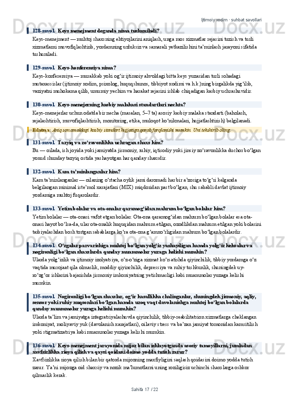 Ijtimoiy xodim · suhbat savollari
128-savol.   Keys menejment deganda nima tushuniladi?
Keys-menejment — muhtoj shaxsning ehtiyojlarini aniqlash, unga mos xizmatlar rejasini tuzish va turli 
xizmatlarni muvofiqlashtirib, yordamning uzluksiz va samarali yetkazilishini ta’minlash jarayoni sifatida 
tushuniladi.
129-savol.   Keys-konferensiya nima?
Keys-konferensiya — murakkab yoki og‘ir ijtimoiy ahvoldagi bitta keys yuzasidan turli sohadagi 
mutaxassislar (ijtimoiy xodim, psixolog, huquqshunos, tibbiyot xodimi va h.k.)ning birgalikda yig‘ilib, 
vaziyatni muhokama qilib, umumiy yechim va harakat rejasini ishlab chiqadigan kasbiy uchrashuvidir.
130-savol.   Keys-menejerning kasbiy malakasi standartlari nechta?
Keys-menejerlar uchun odatda bir necha (masalan, 5–7 ta) asosiy kasbiy malaka standarti (baholash, 
rejalashtirish, muvofiqlashtirish, monitoring, etika, muloqot ko‘nikmalari, hujjatlashtirish) belgilanadi.
Eslatma:  Aniq son amaldagi kasbiy standart hujjatiga qarab farqlanishi mumkin. Uni tekshirib oling.
131-savol.   Tazyiq va zo‘ravonlikka uchragan shaxs kim?
Bu — oilada, ish joyida yoki jamiyatda jismoniy, ruhiy, iqtisodiy yoki jinsiy zo‘ravonlikka duchor bo‘lgan
yoxud shunday tazyiq ostida yashayotgan har qanday shaxsdir.
132-savol.   Kam ta’minlanganlar kim?
Kam ta’minlanganlar — oilaning o‘rtacha oylik jami daromadi har bir a’zosiga to‘g‘ri kelganda 
belgilangan minimal iste’mol xarajatlari (MIX) miqdoridan past bo‘lgan, shu sababli davlat ijtimoiy 
yordamiga muhtoj fuqarolardir.
133-savol.   Yetim bolalar va ota-onalar qaramog‘idan mahrum bo‘lgan bolalar kim?
Yetim bolalar — ota-onasi vafot etgan bolalar. Ota-ona qaramog‘idan mahrum bo‘lgan bolalar esa ota-
onasi hayot bo‘lsa-da, ular ota-onalik huquqidan mahrum etilgan, ozodlikdan mahrum etilgan yoki bolasini
tarbiyalashdan bosh tortgan sabablarga ko‘ra ota-ona g‘amxo‘rligidan mahrum bo‘lgan bolalardir.
134-savol.   O‘zgalar parvarishiga muhtoj bo‘lgan yolg‘iz yashaydigan hamda yolg‘iz keksalar va 
nogironligi bo‘lgan shaxslarda qanday muammolar yuzaga kelishi mumkin?
Ularda yolg‘izlik va ijtimoiy izolyatsiya, o‘z-o‘ziga xizmat ko‘rsatishda qiyinchilik, tibbiy yordamga o‘z 
vaqtida murojaat qila olmaslik, moddiy qiyinchilik, depressiya va ruhiy tushkunlik, shuningdek uy-
ro‘zg‘or ishlarini bajarishda jismoniy imkoniyatning yetishmasligi kabi muammolar yuzaga kelishi 
mumkin.
135-savol.   Nogironligi bo‘lgan shaxslar, og‘ir kasallikka chalinganlar, shuningdek jismoniy, aqliy, 
sensor yoki ruhiy nuqsonlari bo‘lgan hamda uzoq vaqt davolanishga muhtoj bo‘lgan bolalarda 
qanday muammolar yuzaga kelishi mumkin?
Ularda ta’lim va jamiyatga integratsiyalashuvda qiyinchilik, tibbiy-reabilitatsion xizmatlarga cheklangan 
imkoniyat, moliyaviy yuk (davolanish xarajatlari), oilaviy stress va ba’zan jamiyat tomonidan kamsitilish 
yoki stigmatizatsiya kabi muammolar yuzaga kelishi mumkin.
136-savol.   Keys-menejment jarayonida mijoz bilan ishlayotganda asosiy tamoyillarni, jumladan 
xavfsizlikka rioya qilish va qaysi qoidani doimo yodda tutish zarur?
Xavfsizlikka rioya qilish bilan bir qatorda mijozning maxfiyligini saqlash qoidasini doimo yodda tutish 
zarur. Ya’ni mijozga oid shaxsiy va nozik ma’lumotlarni uning roziligisiz uchinchi shaxslarga oshkor 
qilmaslik kerak.
Sahifa  17  /  22 