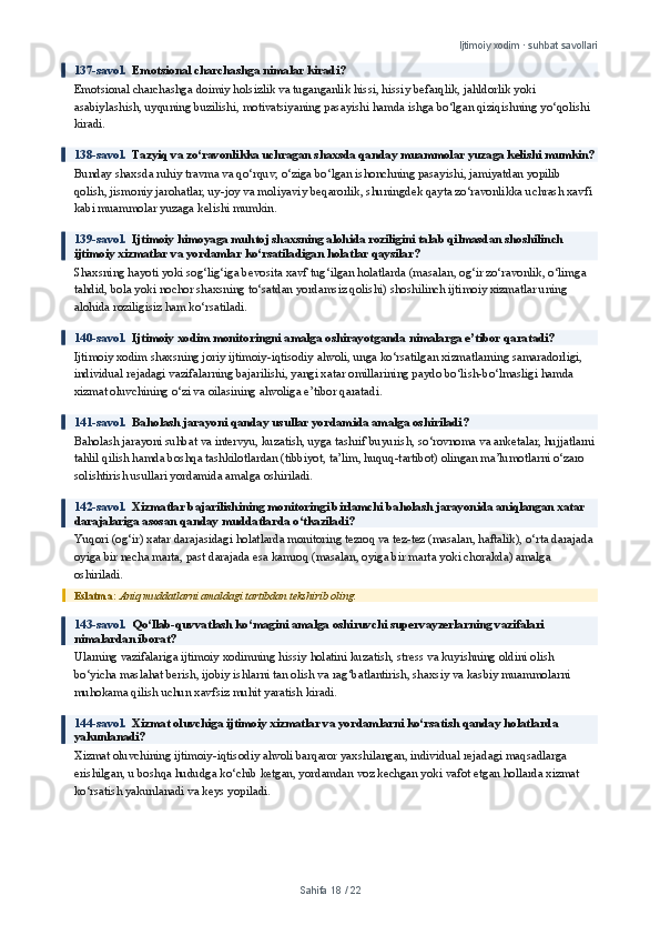 Ijtimoiy xodim · suhbat savollari
137-savol.   Emotsional charchashga nimalar kiradi?
Emotsional charchashga doimiy holsizlik va tuganganlik hissi, hissiy befarqlik, jahldorlik yoki 
asabiylashish, uyquning buzilishi, motivatsiyaning pasayishi hamda ishga bo‘lgan qiziqishning yo‘qolishi 
kiradi.
138-savol.   Tazyiq va zo‘ravonlikka uchragan shaxsda qanday muammolar yuzaga kelishi mumkin?
Bunday shaxsda ruhiy travma va qo‘rquv, o‘ziga bo‘lgan ishonchning pasayishi, jamiyatdan yopilib 
qolish, jismoniy jarohatlar, uy-joy va moliyaviy beqarorlik, shuningdek qayta zo‘ravonlikka uchrash xavfi 
kabi muammolar yuzaga kelishi mumkin.
139-savol.   Ijtimoiy himoyaga muhtoj shaxsning alohida roziligini talab qilmasdan shoshilinch 
ijtimoiy xizmatlar va yordamlar ko‘rsatiladigan holatlar qaysilar?
Shaxsning hayoti yoki sog‘lig‘iga bevosita xavf tug‘ilgan holatlarda (masalan, og‘ir zo‘ravonlik, o‘limga 
tahdid, bola yoki nochor shaxsning to‘satdan yordamsiz qolishi) shoshilinch ijtimoiy xizmatlar uning 
alohida roziligisiz ham ko‘rsatiladi.
140-savol.   Ijtimoiy xodim monitoringni amalga oshirayotganda nimalarga e’tibor qaratadi?
Ijtimoiy xodim shaxsning joriy ijtimoiy-iqtisodiy ahvoli, unga ko‘rsatilgan xizmatlarning samaradorligi, 
individual rejadagi vazifalarning bajarilishi, yangi xatar omillarining paydo bo‘lish-bo‘lmasligi hamda 
xizmat oluvchining o‘zi va oilasining ahvoliga e’tibor qaratadi.
141-savol.   Baholash jarayoni qanday usullar yordamida amalga oshiriladi?
Baholash jarayoni suhbat va intervyu, kuzatish, uyga tashrif buyurish, so‘rovnoma va anketalar, hujjatlarni
tahlil qilish hamda boshqa tashkilotlardan (tibbiyot, ta’lim, huquq-tartibot) olingan ma’lumotlarni o‘zaro 
solishtirish usullari yordamida amalga oshiriladi.
142-savol.   Xizmatlar bajarilishining monitoringi birlamchi baholash jarayonida aniqlangan xatar 
darajalariga asosan qanday muddatlarda o‘tkaziladi?
Yuqori (og‘ir) xatar darajasidagi holatlarda monitoring tezroq va tez-tez (masalan, haftalik), o‘rta darajada 
oyiga bir necha marta, past darajada esa kamroq (masalan, oyiga bir marta yoki chorakda) amalga 
oshiriladi.
Eslatma:  Aniq muddatlarni amaldagi tartibdan tekshirib oling.
143-savol.   Qo‘llab-quvvatlash ko‘magini amalga oshiruvchi supervayzerlarning vazifalari 
nimalardan iborat?
Ularning vazifalariga ijtimoiy xodimning hissiy holatini kuzatish, stress va kuyishning oldini olish 
bo‘yicha maslahat berish, ijobiy ishlarni tan olish va rag‘batlantirish, shaxsiy va kasbiy muammolarni 
muhokama qilish uchun xavfsiz muhit yaratish kiradi.
144-savol.   Xizmat oluvchiga ijtimoiy xizmatlar va yordamlarni ko‘rsatish qanday holatlarda 
yakunlanadi?
Xizmat oluvchining ijtimoiy-iqtisodiy ahvoli barqaror yaxshilangan, individual rejadagi maqsadlarga 
erishilgan, u boshqa hududga ko‘chib ketgan, yordamdan voz kechgan yoki vafot etgan hollarda xizmat 
ko‘rsatish yakunlanadi va keys yopiladi.
Sahifa  18  /  22 