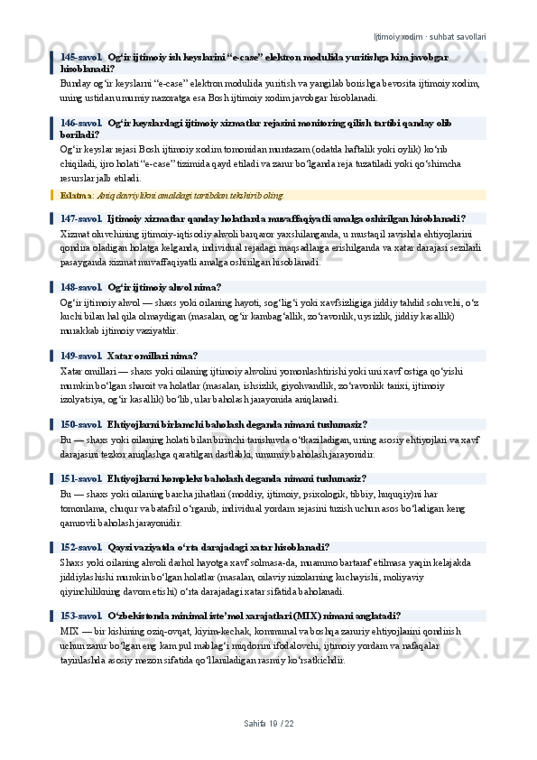 Ijtimoiy xodim · suhbat savollari
145-savol.   Og‘ir ijtimoiy ish keyslarini “e-case” elektron modulida yuritishga kim javobgar 
hisoblanadi?
Bunday og‘ir keyslarni “e-case” elektron modulida yuritish va yangilab borishga bevosita ijtimoiy xodim, 
uning ustidan umumiy nazoratga esa Bosh ijtimoiy xodim javobgar hisoblanadi.
146-savol.   Og‘ir keyslardagi ijtimoiy xizmatlar rejasini monitoring qilish tartibi qanday olib 
boriladi?
Og‘ir keyslar rejasi Bosh ijtimoiy xodim tomonidan muntazam (odatda haftalik yoki oylik) ko‘rib 
chiqiladi, ijro holati “e-case” tizimida qayd etiladi va zarur bo‘lganda reja tuzatiladi yoki qo‘shimcha 
resurslar jalb etiladi.
Eslatma:  Aniq davriylikni amaldagi tartibdan tekshirib oling.
147-savol.   Ijtimoiy xizmatlar qanday holatlarda muvaffaqiyatli amalga oshirilgan hisoblanadi?
Xizmat oluvchining ijtimoiy-iqtisodiy ahvoli barqaror yaxshilanganda, u mustaqil ravishda ehtiyojlarini 
qondira oladigan holatga kelganda, individual rejadagi maqsadlarga erishilganda va xatar darajasi sezilarli 
pasayganda xizmat muvaffaqiyatli amalga oshirilgan hisoblanadi.
148-savol.   Og‘ir ijtimoiy ahvol nima?
Og‘ir ijtimoiy ahvol — shaxs yoki oilaning hayoti, sog‘lig‘i yoki xavfsizligiga jiddiy tahdid soluvchi, o‘z 
kuchi bilan hal qila olmaydigan (masalan, og‘ir kambag‘allik, zo‘ravonlik, uysizlik, jiddiy kasallik) 
murakkab ijtimoiy vaziyatdir.
149-savol.   Xatar omillari nima?
Xatar omillari — shaxs yoki oilaning ijtimoiy ahvolini yomonlashtirishi yoki uni xavf ostiga qo‘yishi 
mumkin bo‘lgan sharoit va holatlar (masalan, ishsizlik, giyohvandlik, zo‘ravonlik tarixi, ijtimoiy 
izolyatsiya, og‘ir kasallik) bo‘lib, ular baholash jarayonida aniqlanadi.
150-savol.   Ehtiyojlarni birlamchi baholash deganda nimani tushunasiz?
Bu — shaxs yoki oilaning holati bilan birinchi tanishuvda o‘tkaziladigan, uning asosiy ehtiyojlari va xavf 
darajasini tezkor aniqlashga qaratilgan dastlabki, umumiy baholash jarayonidir.
151-savol.   Ehtiyojlarni kompleks baholash deganda nimani tushunasiz?
Bu — shaxs yoki oilaning barcha jihatlari (moddiy, ijtimoiy, psixologik, tibbiy, huquqiy)ni har 
tomonlama, chuqur va batafsil o‘rganib, individual yordam rejasini tuzish uchun asos bo‘ladigan keng 
qamrovli baholash jarayonidir.
152-savol.   Qaysi vaziyatda o‘rta darajadagi xatar hisoblanadi?
Shaxs yoki oilaning ahvoli darhol hayotga xavf solmasa-da, muammo bartaraf etilmasa yaqin kelajakda 
jiddiylashishi mumkin bo‘lgan holatlar (masalan, oilaviy nizolarning kuchayishi, moliyaviy 
qiyinchilikning davom etishi) o‘rta darajadagi xatar sifatida baholanadi.
153-savol.   O‘zbekistonda minimal iste’mol xarajatlari (MIX) nimani anglatadi?
MIX — bir kishining oziq-ovqat, kiyim-kechak, kommunal va boshqa zaruriy ehtiyojlarini qondirish 
uchun zarur bo‘lgan eng kam pul mablag‘i miqdorini ifodalovchi, ijtimoiy yordam va nafaqalar 
tayinlashda asosiy mezon sifatida qo‘llaniladigan rasmiy ko‘rsatkichdir.
Sahifa  19  /  22 
