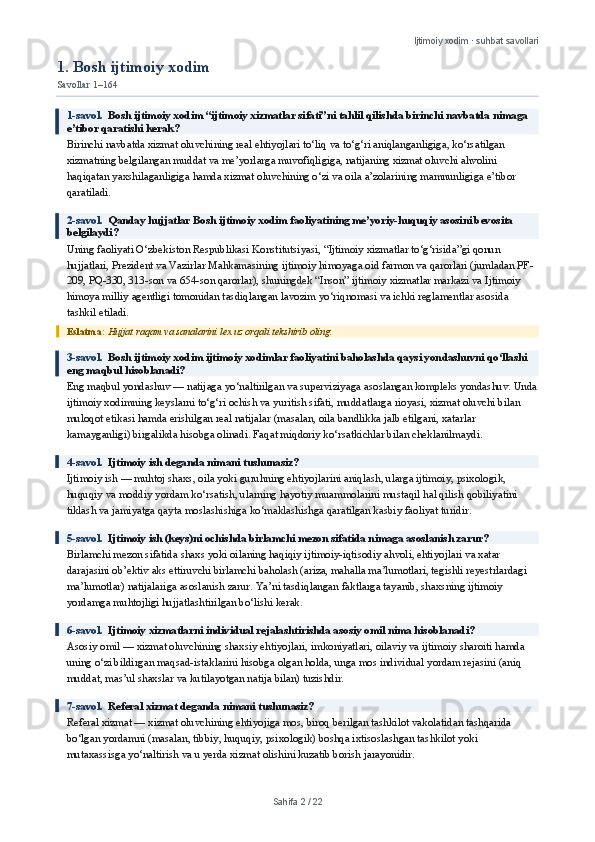 Ijtimoiy xodim · suhbat savollari
1. Bosh ijtimoiy xodim
Savollar 1–164
1-savol.   Bosh ijtimoiy xodim “ijtimoiy xizmatlar sifati”ni tahlil qilishda birinchi navbatda nimaga 
e’tibor qaratishi kerak?
Birinchi navbatda xizmat oluvchining real ehtiyojlari to‘liq va to‘g‘ri aniqlanganligiga, ko‘rsatilgan 
xizmatning belgilangan muddat va me’yorlarga muvofiqligiga, natijaning xizmat oluvchi ahvolini 
haqiqatan yaxshilaganligiga hamda xizmat oluvchining o‘zi va oila a’zolarining mamnunligiga e’tibor 
qaratiladi.
2-savol.   Qanday hujjatlar Bosh ijtimoiy xodim faoliyatining me’yoriy-huquqiy asosini bevosita 
belgilaydi?
Uning faoliyati O‘zbekiston Respublikasi Konstitutsiyasi, “Ijtimoiy xizmatlar to‘g‘risida”gi qonun 
hujjatlari, Prezident va Vazirlar Mahkamasining ijtimoiy himoyaga oid farmon va qarorlari (jumladan PF-
209, PQ-330, 313-son va 654-son qarorlar), shuningdek “Inson” ijtimoiy xizmatlar markazi va Ijtimoiy 
himoya milliy agentligi tomonidan tasdiqlangan lavozim yo‘riqnomasi va ichki reglamentlar asosida 
tashkil etiladi.
Eslatma:  Hujjat raqam va sanalarini lex.uz orqali tekshirib oling.
3-savol.   Bosh ijtimoiy xodim ijtimoiy xodimlar faoliyatini baholashda qaysi yondashuvni qo‘llashi 
eng maqbul hisoblanadi?
Eng maqbul yondashuv — natijaga yo‘naltirilgan va superviziyaga asoslangan kompleks yondashuv. Unda
ijtimoiy xodimning keyslarni to‘g‘ri ochish va yuritish sifati, muddatlarga rioyasi, xizmat oluvchi bilan 
muloqot etikasi hamda erishilgan real natijalar (masalan, oila bandlikka jalb etilgani, xatarlar 
kamayganligi) birgalikda hisobga olinadi. Faqat miqdoriy ko‘rsatkichlar bilan cheklanilmaydi.
4-savol.   Ijtimoiy ish deganda nimani tushunasiz?
Ijtimoiy ish — muhtoj shaxs, oila yoki guruhning ehtiyojlarini aniqlash, ularga ijtimoiy, psixologik, 
huquqiy va moddiy yordam ko‘rsatish, ularning hayotiy muammolarini mustaqil hal qilish qobiliyatini 
tiklash va jamiyatga qayta moslashishiga ko‘maklashishga qaratilgan kasbiy faoliyat turidir.
5-savol.   Ijtimoiy ish (keys)ni ochishda birlamchi mezon sifatida nimaga asoslanish zarur?
Birlamchi mezon sifatida shaxs yoki oilaning haqiqiy ijtimoiy-iqtisodiy ahvoli, ehtiyojlari va xatar 
darajasini ob’ektiv aks ettiruvchi birlamchi baholash (ariza, mahalla ma’lumotlari, tegishli reyestrlardagi 
ma’lumotlar) natijalariga asoslanish zarur. Ya’ni tasdiqlangan faktlarga tayanib, shaxsning ijtimoiy 
yordamga muhtojligi hujjatlashtirilgan bo‘lishi kerak.
6-savol.   Ijtimoiy xizmatlarni individual rejalashtirishda asosiy omil nima hisoblanadi?
Asosiy omil — xizmat oluvchining shaxsiy ehtiyojlari, imkoniyatlari, oilaviy va ijtimoiy sharoiti hamda 
uning o‘zi bildirgan maqsad-istaklarini hisobga olgan holda, unga mos individual yordam rejasini (aniq 
muddat, mas’ul shaxslar va kutilayotgan natija bilan) tuzishdir.
7-savol.   Referal xizmat deganda nimani tushunasiz?
Referal xizmat — xizmat oluvchining ehtiyojiga mos, biroq berilgan tashkilot vakolatidan tashqarida 
bo‘lgan yordamni (masalan, tibbiy, huquqiy, psixologik) boshqa ixtisoslashgan tashkilot yoki 
mutaxassisga yo‘naltirish va u yerda xizmat olishini kuzatib borish jarayonidir.
Sahifa  2  /  22 