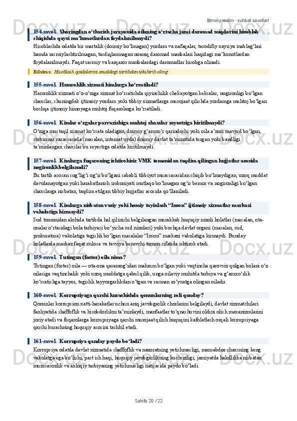 Ijtimoiy xodim · suhbat savollari
154-savol.   Skoringdan o‘tkazish jarayonida oilaning o‘rtacha jami daromad miqdorini hisoblab 
chiqishda qaysi ma’lumotlardan foydalanilmaydi?
Hisoblashda odatda bir martalik (doimiy bo‘lmagan) yordam va nafaqalar, tasodifiy xayriya mablag‘lari 
hamda rasmiylashtirilmagan, tasdiqlanmagan noaniq daromad manbalari haqidagi ma’lumotlardan 
foydalanilmaydi. Faqat rasmiy va barqaror manbalardagi daromadlar hisobga olinadi.
Eslatma:  Hisoblash qoidalarini amaldagi tartibdan tekshirib oling.
155-savol.   Hamrohlik xizmati kimlarga ko‘rsatiladi?
Hamrohlik xizmati o‘z-o‘ziga xizmat ko‘rsatishda qiyinchilik chekayotgan keksalar, nogironligi bo‘lgan 
shaxslar, shuningdek ijtimoiy yordam yoki tibbiy xizmatlarga murojaat qilishda yordamga muhtoj bo‘lgan 
boshqa ijtimoiy himoyaga muhtoj fuqarolarga ko‘rsatiladi.
156-savol.   Kimlar o‘zgalar parvarishiga muhtoj shaxslar reyestriga kiritilmaydi?
O‘ziga mustaqil xizmat ko‘rsata oladigan, doimiy g‘amxo‘r qarindoshi yoki oila a’zosi mavjud bo‘lgan, 
statsionar muassasada (masalan, internat uyda) doimiy davlat ta’minotida turgan yoki bandligi 
ta’minlangan shaxslar bu reyestrga odatda kiritilmaydi.
157-savol.   Kimlarga fuqaroning ishtirokisiz VMK tomonidan taqdim qilingan hujjatlar asosida 
nogironlik belgilanadi?
Bu tartib asosan sog‘lig‘i og‘ir bo‘lgani sababli tibbiyot muassasasidan chiqib bo‘lmaydigan, uzoq muddat
davolanayotgan yoki harakatlanish imkoniyati mutlaqo bo‘lmagan og‘ir bemor va nogironligi bo‘lgan 
shaxslarga nisbatan, taqdim etilgan tibbiy hujjatlar asosida qo‘llaniladi.
158-savol.   Kimlarga nisbatan vasiy yoki homiy tayinlash “Inson” ijtimoiy xizmatlar markazi 
vakolatiga kirmaydi?
Sud tomonidan alohida tartibda hal qilinishi belgilangan murakkab huquqiy nizoli holatlar (masalan, ota-
onalar o‘rtasidagi bola tarbiyasi bo‘yicha sud nizolari) yoki boshqa davlat organi (masalan, sud, 
prokuratura) vakolatiga tegishli bo‘lgan masalalar “Inson” markazi vakolatiga kirmaydi. Bunday 
holatlarda markaz faqat xulosa va tavsiya beruvchi tomon sifatida ishtirok etadi.
159-savol.   Tutingan (foster) oila nima?
Tutingan (foster) oila — ota-ona qaramog‘idan mahrum bo‘lgan yoki vaqtincha qarovsiz qolgan bolani o‘z
oilasiga vaqtinchalik yoki uzoq muddatga qabul qilib, unga oilaviy muhitda tarbiya va g‘amxo‘rlik 
ko‘rsatishga tayyor, tegishli tayyorgarlikdan o‘tgan va rasman ro‘yxatga olingan oiladir.
160-savol.   Korrupsiyaga qarshi kurashishda qonunlarning roli qanday?
Qonunlar korrupsion xatti-harakatlar uchun aniq javobgarlik chorlarini belgilaydi, davlat xizmatchilari 
faoliyatida shaffoflik va hisobdorlikni ta’minlaydi, manfaatlar to‘qnashuvini oldini olish mexanizmlarini 
joriy etadi va fuqarolarga korrupsiyaga qarshi murojaat qilish huquqini kafolatlash orqali korrupsiyaga 
qarshi kurashning huquqiy asosini tashkil etadi.
161-savol.   Korrupsiya qanday paydo bo‘ladi?
Korrupsiya odatda davlat xizmatida shaffoflik va nazoratning yetishmasligi, mansabdor shaxsning keng 
vakolatga ega bo‘lishi, past ish haqi, huquqiy javobgarlikning kuchsizligi, jamiyatda halollikka nisbatan 
murosasozlik va axloqiy tarbiyaning yetishmasligi natijasida paydo bo‘ladi.
Sahifa  20  /  22 