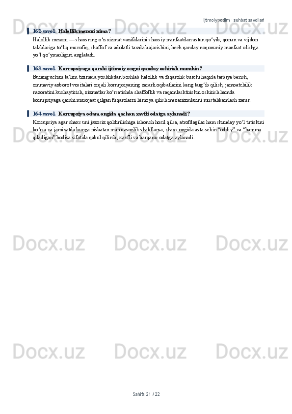 Ijtimoiy xodim · suhbat savollari
162-savol.   Halollik mezoni nima?
Halollik mezoni — shaxsning o‘z xizmat vazifalarini shaxsiy manfaatdan ustun qo‘yib, qonun va vijdon 
talablariga to‘liq muvofiq, shaffof va adolatli tarzda bajarishini, hech qanday noqonuniy manfaat olishga 
yo‘l qo‘ymasligini anglatadi.
163-savol.   Korrupsiyaga qarshi ijtimoiy ongni qanday oshirish mumkin?
Buning uchun ta’lim tizimida yoshlikdan boshlab halollik va fuqarolik burchi haqida tarbiya berish, 
ommaviy axborot vositalari orqali korrupsiyaning zararli oqibatlarini keng targ‘ib qilish, jamoatchilik 
nazoratini kuchaytirish, xizmatlar ko‘rsatishda shaffoflik va raqamlashtirishni oshirish hamda 
korrupsiyaga qarshi murojaat qilgan fuqarolarni himoya qilish mexanizmlarini mustahkamlash zarur.
164-savol.   Korrupsiya odam ongida qachon xavfli odatga aylanadi?
Korrupsiya agar shaxs uni jazosiz qoldirilishiga ishonch hosil qilsa, atrofdagilar ham shunday yo‘l tutishini
ko‘rsa va jamiyatda bunga nisbatan murosasozlik shakllansa, shaxs ongida asta-sekin “oddiy” va “hamma 
qiladigan” hodisa sifatida qabul qilinib, xavfli va barqaror odatga aylanadi.
Sahifa  21  /  22 