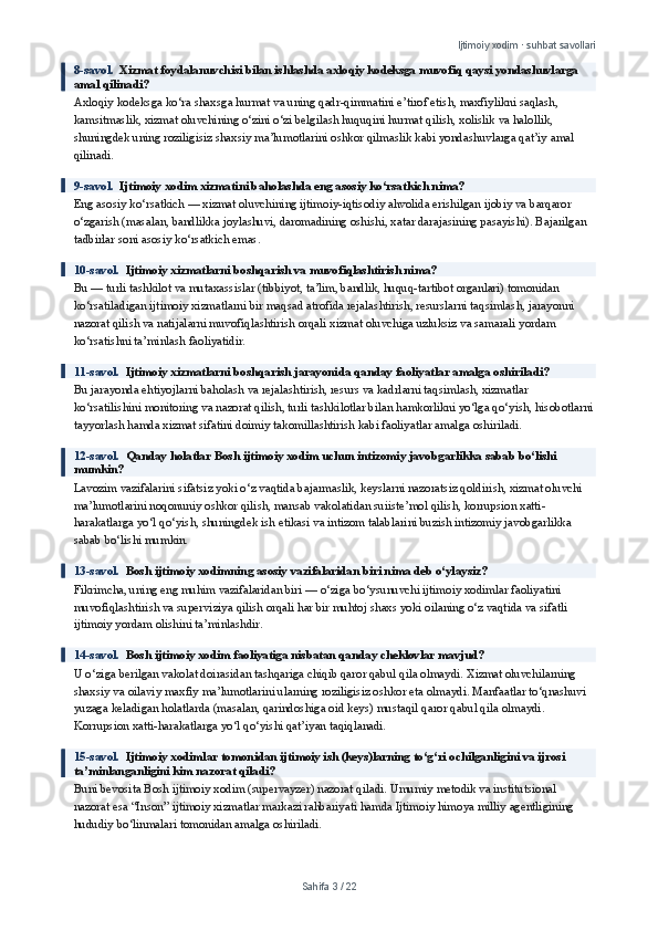Ijtimoiy xodim · suhbat savollari
8-savol.   Xizmat foydalanuvchisi bilan ishlashda axloqiy kodeksga muvofiq qaysi yondashuvlarga 
amal qilinadi?
Axloqiy kodeksga ko‘ra shaxsga hurmat va uning qadr-qimmatini e’tirof etish, maxfiylikni saqlash, 
kamsitmaslik, xizmat oluvchining o‘zini o‘zi belgilash huquqini hurmat qilish, xolislik va halollik, 
shuningdek uning roziligisiz shaxsiy ma’lumotlarini oshkor qilmaslik kabi yondashuvlarga qat’iy amal 
qilinadi.
9-savol.   Ijtimoiy xodim xizmatini baholashda eng asosiy ko‘rsatkich nima?
Eng asosiy ko‘rsatkich — xizmat oluvchining ijtimoiy-iqtisodiy ahvolida erishilgan ijobiy va barqaror 
o‘zgarish (masalan, bandlikka joylashuvi, daromadining oshishi, xatar darajasining pasayishi). Bajarilgan 
tadbirlar soni asosiy ko‘rsatkich emas.
10-savol.   Ijtimoiy xizmatlarni boshqarish va muvofiqlashtirish nima?
Bu — turli tashkilot va mutaxassislar (tibbiyot, ta’lim, bandlik, huquq-tartibot organlari) tomonidan 
ko‘rsatiladigan ijtimoiy xizmatlarni bir maqsad atrofida rejalashtirish, resurslarni taqsimlash, jarayonni 
nazorat qilish va natijalarni muvofiqlashtirish orqali xizmat oluvchiga uzluksiz va samarali yordam 
ko‘rsatishni ta’minlash faoliyatidir.
11-savol.   Ijtimoiy xizmatlarni boshqarish jarayonida qanday faoliyatlar amalga oshiriladi?
Bu jarayonda ehtiyojlarni baholash va rejalashtirish, resurs va kadrlarni taqsimlash, xizmatlar 
ko‘rsatilishini monitoring va nazorat qilish, turli tashkilotlar bilan hamkorlikni yo‘lga qo‘yish, hisobotlarni
tayyorlash hamda xizmat sifatini doimiy takomillashtirish kabi faoliyatlar amalga oshiriladi.
12-savol.   Qanday holatlar Bosh ijtimoiy xodim uchun intizomiy javobgarlikka sabab bo‘lishi 
mumkin?
Lavozim vazifalarini sifatsiz yoki o‘z vaqtida bajarmaslik, keyslarni nazoratsiz qoldirish, xizmat oluvchi 
ma’lumotlarini noqonuniy oshkor qilish, mansab vakolatidan suiiste’mol qilish, korrupsion xatti-
harakatlarga yo‘l qo‘yish, shuningdek ish etikasi va intizom talablarini buzish intizomiy javobgarlikka 
sabab bo‘lishi mumkin.
13-savol.   Bosh ijtimoiy xodimning asosiy vazifalaridan biri nima deb o‘ylaysiz?
Fikrimcha, uning eng muhim vazifalaridan biri — o‘ziga bo‘ysunuvchi ijtimoiy xodimlar faoliyatini 
muvofiqlashtirish va superviziya qilish orqali har bir muhtoj shaxs yoki oilaning o‘z vaqtida va sifatli 
ijtimoiy yordam olishini ta’minlashdir.
14-savol.   Bosh ijtimoiy xodim faoliyatiga nisbatan qanday cheklovlar mavjud?
U o‘ziga berilgan vakolat doirasidan tashqariga chiqib qaror qabul qila olmaydi. Xizmat oluvchilarning 
shaxsiy va oilaviy maxfiy ma’lumotlarini ularning roziligisiz oshkor eta olmaydi. Manfaatlar to‘qnashuvi 
yuzaga keladigan holatlarda (masalan, qarindoshiga oid keys) mustaqil qaror qabul qila olmaydi. 
Korrupsion xatti-harakatlarga yo‘l qo‘yishi qat’iyan taqiqlanadi.
15-savol.   Ijtimoiy xodimlar tomonidan ijtimoiy ish (keys)larning to‘g‘ri ochilganligini va ijrosi 
ta’minlanganligini kim nazorat qiladi?
Buni bevosita Bosh ijtimoiy xodim (supervayzer) nazorat qiladi. Umumiy metodik va institutsional 
nazorat esa “Inson” ijtimoiy xizmatlar markazi rahbariyati hamda Ijtimoiy himoya milliy agentligining 
hududiy bo‘linmalari tomonidan amalga oshiriladi.
Sahifa  3  /  22 