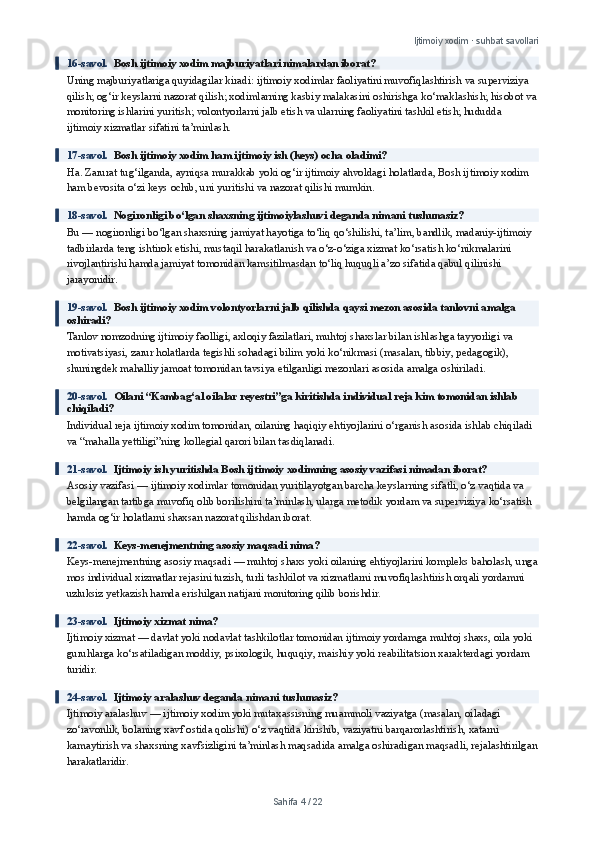 Ijtimoiy xodim · suhbat savollari
16-savol.   Bosh ijtimoiy xodim majburiyatlari nimalardan iborat?
Uning majburiyatlariga quyidagilar kiradi: ijtimoiy xodimlar faoliyatini muvofiqlashtirish va superviziya 
qilish; og‘ir keyslarni nazorat qilish; xodimlarning kasbiy malakasini oshirishga ko‘maklashish; hisobot va
monitoring ishlarini yuritish; volontyorlarni jalb etish va ularning faoliyatini tashkil etish; hududda 
ijtimoiy xizmatlar sifatini ta’minlash.
17-savol.   Bosh ijtimoiy xodim ham ijtimoiy ish (keys) ocha oladimi?
Ha. Zarurat tug‘ilganda, ayniqsa murakkab yoki og‘ir ijtimoiy ahvoldagi holatlarda, Bosh ijtimoiy xodim 
ham bevosita o‘zi keys ochib, uni yuritishi va nazorat qilishi mumkin.
18-savol.   Nogironligi bo‘lgan shaxsning ijtimoiylashuvi deganda nimani tushunasiz?
Bu — nogironligi bo‘lgan shaxsning jamiyat hayotiga to‘liq qo‘shilishi, ta’lim, bandlik, madaniy-ijtimoiy 
tadbirlarda teng ishtirok etishi, mustaqil harakatlanish va o‘z-o‘ziga xizmat ko‘rsatish ko‘nikmalarini 
rivojlantirishi hamda jamiyat tomonidan kamsitilmasdan to‘liq huquqli a’zo sifatida qabul qilinishi 
jarayonidir.
19-savol.   Bosh ijtimoiy xodim volontyorlarni jalb qilishda qaysi mezon asosida tanlovni amalga 
oshiradi?
Tanlov nomzodning ijtimoiy faolligi, axloqiy fazilatlari, muhtoj shaxslar bilan ishlashga tayyorligi va 
motivatsiyasi, zarur holatlarda tegishli sohadagi bilim yoki ko‘nikmasi (masalan, tibbiy, pedagogik), 
shuningdek mahalliy jamoat tomonidan tavsiya etilganligi mezonlari asosida amalga oshiriladi.
20-savol.   Oilani “Kambag‘al oilalar reyestri”ga kiritishda individual reja kim tomonidan ishlab 
chiqiladi?
Individual reja ijtimoiy xodim tomonidan, oilaning haqiqiy ehtiyojlarini o‘rganish asosida ishlab chiqiladi 
va “mahalla yettiligi”ning kollegial qarori bilan tasdiqlanadi.
21-savol.   Ijtimoiy ish yuritishda Bosh ijtimoiy xodimning asosiy vazifasi nimadan iborat?
Asosiy vazifasi — ijtimoiy xodimlar tomonidan yuritilayotgan barcha keyslarning sifatli, o‘z vaqtida va 
belgilangan tartibga muvofiq olib borilishini ta’minlash, ularga metodik yordam va superviziya ko‘rsatish 
hamda og‘ir holatlarni shaxsan nazorat qilishdan iborat.
22-savol.   Keys-menejmentning asosiy maqsadi nima?
Keys-menejmentning asosiy maqsadi — muhtoj shaxs yoki oilaning ehtiyojlarini kompleks baholash, unga
mos individual xizmatlar rejasini tuzish, turli tashkilot va xizmatlarni muvofiqlashtirish orqali yordamni 
uzluksiz yetkazish hamda erishilgan natijani monitoring qilib borishdir.
23-savol.   Ijtimoiy xizmat nima?
Ijtimoiy xizmat — davlat yoki nodavlat tashkilotlar tomonidan ijtimoiy yordamga muhtoj shaxs, oila yoki 
guruhlarga ko‘rsatiladigan moddiy, psixologik, huquqiy, maishiy yoki reabilitatsion xarakterdagi yordam 
turidir.
24-savol.   Ijtimoiy aralashuv deganda nimani tushunasiz?
Ijtimoiy aralashuv — ijtimoiy xodim yoki mutaxassisning muammoli vaziyatga (masalan, oiladagi 
zo‘ravonlik, bolaning xavf ostida qolishi) o‘z vaqtida kirishib, vaziyatni barqarorlashtirish, xatarni 
kamaytirish va shaxsning xavfsizligini ta’minlash maqsadida amalga oshiradigan maqsadli, rejalashtirilgan
harakatlaridir.
Sahifa  4  /  22 
