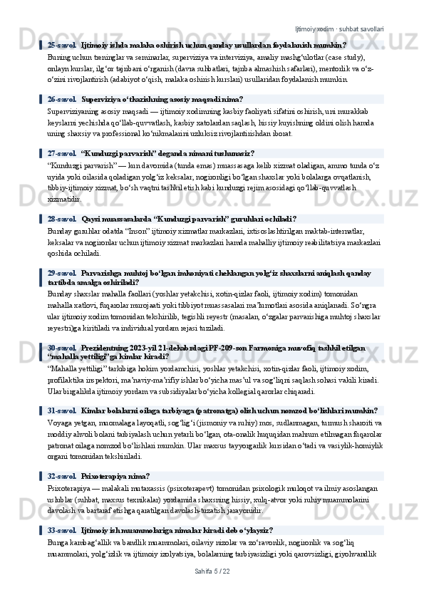 Ijtimoiy xodim · suhbat savollari
25-savol.   Ijtimoiy ishda malaka oshirish uchun qanday usullardan foydalanish mumkin?
Buning uchun treninglar va seminarlar, superviziya va interviziya, amaliy mashg‘ulotlar (case study), 
onlayn kurslar, ilg‘or tajribani o‘rganish (davra suhbatlari, tajriba almashish safarlari), mentorlik va o‘z-
o‘zini rivojlantirish (adabiyot o‘qish, malaka oshirish kurslari) usullaridan foydalanish mumkin.
26-savol.   Superviziya o‘tkazishning asosiy maqsadi nima?
Superviziyaning asosiy maqsadi — ijtimoiy xodimning kasbiy faoliyati sifatini oshirish, uni murakkab 
keyslarni yechishda qo‘llab-quvvatlash, kasbiy xatolardan saqlash, hissiy kuyishning oldini olish hamda 
uning shaxsiy va professional ko‘nikmalarini uzluksiz rivojlantirishdan iborat.
27-savol.   “Kunduzgi parvarish” deganda nimani tushunasiz?
“Kunduzgi parvarish” — kun davomida (tunda emas) muassasaga kelib xizmat oladigan, ammo tunda o‘z 
uyida yoki oilasida qoladigan yolg‘iz keksalar, nogironligi bo‘lgan shaxslar yoki bolalarga ovqatlanish, 
tibbiy-ijtimoiy xizmat, bo‘sh vaqtni tashkil etish kabi kunduzgi rejim asosidagi qo‘llab-quvvatlash 
xizmatidir.
28-savol.   Qaysi muassasalarda “Kunduzgi parvarish” guruhlari ochiladi?
Bunday guruhlar odatda “Inson” ijtimoiy xizmatlar markazlari, ixtisoslashtirilgan maktab-internatlar, 
keksalar va nogironlar uchun ijtimoiy xizmat markazlari hamda mahalliy ijtimoiy reabilitatsiya markazlari 
qoshida ochiladi.
29-savol.   Parvarishga muhtoj bo‘lgan imkoniyati cheklangan yolg‘iz shaxslarni aniqlash qanday 
tartibda amalga oshiriladi?
Bunday shaxslar mahalla faollari (yoshlar yetakchisi, xotin-qizlar faoli, ijtimoiy xodim) tomonidan 
mahalla xatlovi, fuqarolar murojaati yoki tibbiyot muassasalari ma’lumotlari asosida aniqlanadi. So‘ngra 
ular ijtimoiy xodim tomonidan tekshirilib, tegishli reyestr (masalan, o‘zgalar parvarishiga muhtoj shaxslar 
reyestri)ga kiritiladi va individual yordam rejasi tuziladi.
30-savol.   Prezidentning 2023-yil 21-dekabrdagi PF-209-son Farmoniga muvofiq tashkil etilgan 
“mahalla yettiligi”ga kimlar kiradi?
“Mahalla yettiligi” tarkibiga hokim yordamchisi, yoshlar yetakchisi, xotin-qizlar faoli, ijtimoiy xodim, 
profilaktika inspektori, ma’naviy-ma’rifiy ishlar bo‘yicha mas’ul va sog‘liqni saqlash sohasi vakili kiradi. 
Ular birgalikda ijtimoiy yordam va subsidiyalar bo‘yicha kollegial qarorlar chiqaradi.
31-savol.   Kimlar bolalarni oilaga tarbiyaga (patronatga) olish uchun nomzod bo‘lishlari mumkin?
Voyaga yetgan, muomalaga layoqatli, sog‘lig‘i (jismoniy va ruhiy) mos, sudlanmagan, turmush sharoiti va
moddiy ahvoli bolani tarbiyalash uchun yetarli bo‘lgan, ota-onalik huquqidan mahrum etilmagan fuqarolar
patronat oilaga nomzod bo‘lishlari mumkin. Ular maxsus tayyorgarlik kursidan o‘tadi va vasiylik-homiylik
organi tomonidan tekshiriladi.
32-savol.   Psixoterapiya nima?
Psixoterapiya — malakali mutaxassis (psixoterapevt) tomonidan psixologik muloqot va ilmiy asoslangan 
uslublar (suhbat, maxsus texnikalar) yordamida shaxsning hissiy, xulq-atvor yoki ruhiy muammolarini 
davolash va bartaraf etishga qaratilgan davolash-tuzatish jarayonidir.
33-savol.   Ijtimoiy ish muammolariga nimalar kiradi deb o‘ylaysiz?
Bunga kambag‘allik va bandlik muammolari, oilaviy nizolar va zo‘ravonlik, nogironlik va sog‘liq 
muammolari, yolg‘izlik va ijtimoiy izolyatsiya, bolalarning tarbiyasizligi yoki qarovsizligi, giyohvandlik 
Sahifa  5  /  22 