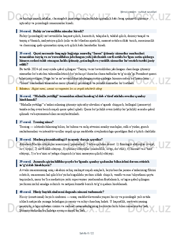 Ijtimoiy xodim · suhbat savollari
va boshqa zararli odatlar, shuningdek jamiyatga moslashishda qiynalish kabi keng qamrovli ijtimoiy-
iqtisodiy va psixologik muammolar kiradi.
34-savol.   Ruhiy zo‘ravonlikka nimalar kiradi?
Ruhiy (psixologik) zo‘ravonlikka haqorat qilish, kamsitish, tahqirlash, tahdid qilish, doimiy tanqid va 
tazyiq o‘tkazish, izolyatsiya qilish (oila va do‘stlardan ajratish), nazorat ostida ushlab turish, mensimaslik 
va shaxsning qadr-qimmatini oyoq osti qilish kabi harakatlar kiradi.
35-savol.   Qaysi normativ-huquqiy hujjatga muvofiq “Inson” ijtimoiy xizmatlar markazlari 
tomonidan tazyiq va zo‘ravonlikdan jabrlangan yoki jabrlanish xavfi ostida bo‘lgan xotin-qizlarga 
himoya orderi talab etmagan holda ijtimoiy, psixologik va yuridik xizmatlar ko‘rsatish tartibi joriy 
etildi?
Bu tartib 2024-yil may oyida qabul qilingan “Tazyiq va zo‘ravonlikdan jabrlangan shaxslarga ijtimoiy 
xizmatlar ko‘rsatishni takomillashtirish bo‘yicha qo‘shimcha chora-tadbirlar to‘g‘risida”gi Prezident qarori
bilan joriy etilgan. Unga ko‘ra zo‘ravonlikdan jabrlangan xotin-qizlarga himoya orderi bo‘lmasa ham 
“Inson” markazlari tomonidan zarur ijtimoiy, psixologik va yuridik xizmatlar ko‘rsatiladi.
Eslatma:  Hujjat nomi, sanasi va raqamini lex.uz orqali tekshirib oling.
36-savol.   “Mahalla yettiligi” tomonidan oilani kambag‘al deb e’tirof etishda ovozlar qanday 
hisoblanadi?
“Mahalla yettiligi” a’zolari oilaning ijtimoiy-iqtisodiy ahvolini o‘rganib chiqqach, kollegial (jamoaviy) 
tarzda ochiq ovoz berish orqali qaror qabul qiladi. Qaror ko‘pchilik ovoz (oddiy ko‘pchilik) asosida qabul 
qilinadi va bayonnoma bilan rasmiylashtiriladi.
37-savol.   Trening nima?
Trening — ishtirokchilarning bilim, ko‘nikma va xulq-atvorini amaliy mashqlar, rolli o‘yinlar, guruh 
muhokamalari va interaktiv usullar orqali qisqa muddatda rivojlantirishga qaratilgan faol o‘qitish shaklidir.
38-savol.   Maslou piramidasidagi 5 ta asosiy daraja qaysilar?
Abraham Maslou ehtiyojlar ierarxiyasi (piramidasi) 5 ta bosqichdan iborat: 1) fiziologik ehtiyojlar (ovqat, 
suv, uyqu); 2) xavfsizlik ehtiyoji; 3) ijtimoiy ehtiyojlar (mansublik, sevgi, do‘stlik); 4) hurmat va e’tirof 
ehtiyoji; 5) o‘z-o‘zini ro‘yobga chiqarish (o‘zini namoyon qilish) ehtiyoji.
39-savol.   Jamoada qiyinchiliklar paydo bo‘lganda qanday qadamlar bilan ishni davom ettirish 
to‘g‘ri deb hisoblaysiz?
Avvalo muammoning aniq sababini ochiq muloqot orqali aniqlash, keyin barcha jamoa a’zolarining fikrini
eshitish, muammoni hal qilish bo‘yicha birgalikda yechim ishlab chiqish, vazifa va mas’uliyatlarni qayta 
taqsimlash, zarur bo‘lsa mediatsiya yoki supervayzer yordamidan foydalanish, so‘ngra qabul qilingan 
yechimni izchil amalga oshirish va natijani kuzatib borish to‘g‘ri qadam hisoblanadi.
40-savol.   Hissiy kuyish sindromi deganda nimani tushunasiz?
Hissiy (emotsional) kuyish sindromi — uzoq muddat davomida yuqori hissiy va psixologik yuk ostida 
ishlash natijasida yuzaga keladigan jismoniy va ruhiy charchoq holati. U loqaydlik, motivatsiyaning 
pasayishi, ishga nisbatan sinizm va mehnat samaradorligining keskin tushishi bilan namoyon bo‘ladi. 
Ijtimoiy xodimlar bu holatga ayniqsa moyil bo‘ladi.
Sahifa  6  /  22 