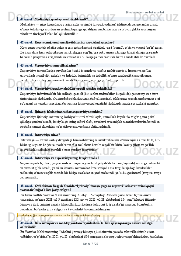 Ijtimoiy xodim · suhbat savollari
41-savol.   Mediatsiya qanday usul hisoblanadi?
Mediatsiya — nizo tomonlari o‘rtasida xolis uchinchi tomon (mediator) ishtirokida muzokaralar orqali 
o‘zaro kelishuvga asoslangan yechim topishga qaratilgan, majburlashsiz va ixtiyoriylikka asoslangan 
nizolarni tinch yo‘l bilan hal qilish usulidir.
42-savol.   Keys-menejment amaliyotida xatar darajalari qaysilar?
Keys-menejmentda odatda uchta asosiy xatar darajasi ajratiladi: past (yengil), o‘rta va yuqori (og‘ir) xatar. 
Bu darajalar shaxs yoki oilaning xavfsizligiga, sog‘lig‘iga yoki turmush tarziga tahdid darajasiga qarab 
baholash jarayonida aniqlanadi va xizmatlar shu darajaga mos ravishda hamda muddatda ko‘rsatiladi.
43-savol.   Superviziya tamoyillari nima?
Superviziya tamoyillariga quyidagilar kiradi: ishonch va xavfsiz muhit yaratish, hurmat va qo‘llab-
quvvatlash, maxfiylik, xolislik va halollik, doimiylik va izchillik, o‘zaro hamkorlik (ierarxik emas, 
hamkorlik asosidagi munosabat) hamda kasbiy rivojlanishga yo‘naltirilganlik.
44-savol.   Superviziya qanday shakllar orqali amalga oshiriladi?
Superviziya individual (bir-bir suhbat), guruhli (bir nechta xodim bilan birgalikda), jamoaviy va o‘zaro 
(interviziya) shakllarda, shuningdek rejalashtirilgan (jadval asosida), talabnoma asosida (xodimning o‘zi 
so‘ragan) va kuzatuv asosidagi (bevosita ish jarayonini kuzatish) shakllarda amalga oshirilishi mumkin.
45-savol.   Ijtimoiy ishda nima uchun superviziya muhim?
Superviziya ijtimoiy xodimning kasbiy o‘sishini ta’minlaydi, murakkab keyslarda to‘g‘ri qaror qabul 
qilishga yordam beradi, hissiy kuyishning oldini oladi, xatolarni erta aniqlab tuzatish imkonini beradi va 
natijada xizmat oluvchiga ko‘rsatilayotgan yordam sifatini oshiradi.
46-savol.   Interviziya nima?
Interviziya — bir xil kasbiy darajadagi hamkasblarning ierarxik rahbarsiz, o‘zaro tajriba almashishi, bir-
birining keyslari bo‘yicha maslahat va fikr-mulohaza berishi orqali bir-birini kasbiy jihatdan qo‘llab-
quvvatlashi shaklidagi guruhli o‘zaro yordam jarayonidir.
47-savol.   Interviziya va superviziyaning farqi nimada?
Superviziyada tajribali, yuqori malakali supervayzer boshqa (odatda kamroq tajribali) xodimga rahbarlik 
va nazorat qilib boradi, ya’ni bu ierarxik munosabat. Interviziyada esa teng darajadagi hamkasblar 
rahbarsiz, o‘zaro tenglik asosida bir-biriga maslahat va yordam beradi, ya’ni bu gorizontal (tengma-teng) 
munosabatdir.
48-savol.   O‘zbekiston Respublikasida “Ijtimoiy himoya yagona reyestri” axborot tizimi qaysi 
normativ hujjat bilan joriy etilgan?
Bu tizim dastlab Vazirlar Mahkamasining 2020-yil 15-maydagi 286-son qarori bilan tajriba-sinov 
tariqasida, so‘ngra 2021-yil 5-martdagi 122-son va 2021-yil 21-oktabrdagi 654-son “Aholini ijtimoiy 
himoya qilish tizimini yanada takomillashtirish chora-tadbirlari to‘g‘risida”gi qarorlari bilan butun 
mamlakat bo‘yicha joriy etilgan va keyinchalik takomillashtirilgan.
Eslatma:  Qaror raqam va sanalarini lex.uz orqali tekshirib oling.
49-savol.   Bola nafaqasi va moddiy yordam tayinlash va to‘lash qaysi qarorga asosan amalga 
oshiriladi?
Bu Vazirlar Mahkamasining “Aholini ijtimoiy himoya qilish tizimini yanada takomillashtirish chora-
tadbirlari to‘g‘risida”gi 2021-yil 21-oktabrdagi 654-son qarori (keyingi tahrir va qo‘shimchalari, jumladan 
Sahifa  7  /  22 