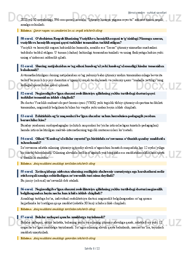 Ijtimoiy xodim · suhbat savollari
2023-yil 10-noyabrdagi 596-son qarori) asosida, “Ijtimoiy himoya yagona reyestri” axborot tizimi orqali 
amalga oshiriladi.
Eslatma:  Qaror raqam va sanalarini lex.uz orqali tekshirib oling.
50-savol.   O‘zbekiston Respublikasining Vasiylik va homiylik organi to‘g‘risidagi Nizomga asosan, 
vasiylik va homiylik organi qaysi tashkilot tomonidan tashkil etilgan?
Vasiylik va homiylik organi hokimliklar huzurida, amalda esa “Inson” ijtimoiy xizmatlar markazlari 
tarkibida tashkil etilgan. U tuman (shahar) hokimligi tomonidan tuziladi va uning faoliyatiga hokim yoki 
uning o‘rinbosari rahbarlik qiladi.
51-savol.   Skoring natijalaridan so‘ng oilani kambag‘al yoki kambag‘al emasligi kimlar tomonidan 
baholanadi?
Avtomatlashtirilgan skoring natijalaridan so‘ng yakuniy baho ijtimoiy xodim tomonidan oilaga bevosita 
tashrif buyurish (uy-joy sharoitini o‘rganish) orqali tasdiqlanadi va yakuniy qaror “mahalla yettiligi”ning 
kollegial qarori bilan qabul qilinadi.
52-savol.   Nogironligi bo‘lgan shaxsni reabilitatsiya qilishning yakka tartibdagi dasturi qaysi 
tashkilot tomonidan ishlab chiqiladi?
Bu dastur Vrachlik-mehnat ekspert komissiyasi (VMK) yoki tegishli tibbiy-ijtimoiy ekspertiza tashkiloti 
tomonidan, nogironlik belgilanishi bilan bir vaqtda yoki undan keyin ishlab chiqiladi.
53-savol.   Eshitishida og‘ir nuqsonlari bo‘lgan shaxslar uchun korreksion-pedagogik yordam 
beruvchilar kim?
Bunday yordamni surdopedagoglar (eshitish nuqsonlari bo‘yicha ixtisoslashgan tuzatish-pedagoglari) 
hamda ixtisoslashtirilgan maktab-internatlarning tegishli mutaxassislari ko‘rsatadi.
54-savol.   Oilani “Kambag‘al oilalar reyestri”ga kiritishda so‘rovnoma o‘tkazish qanday muddatda 
takrorlanadi?
So‘rovnoma odatda oilaning ijtimoiy-iqtisodiy ahvoli o‘zgarishini kuzatish maqsadida har 12 oyda (yiliga 
bir marta) takrorlanadi. Oilaning ahvolida keskin o‘zgarish yuz berganda esa muddatidan oldin ham qayta 
o‘tkazilishi mumkin.
Eslatma:  Aniq muddatni amaldagi tartibdan tekshirib oling.
55-savol.   Xotin-qizlarga nisbatan ularning roziligisiz shahvoniy xususiyatga ega harakatlarni sodir 
etish orqali amalga oshiriladigan zo‘ravonlik turi nima deyiladi?
Bu jinsiy (seksual) zo‘ravonlik deb ataladi.
56-savol.   Nogironligi bo‘lgan shaxsni reabilitatsiya qilishning yakka tartibdagi dasturi nogironlik 
belgilangandan keyin necha kun ichida ishlab chiqiladi?
Amaldagi tartibga ko‘ra, individual reabilitatsiya dasturi nogironlik belgilangandan so‘ng qonun 
hujjatlarida ko‘rsatilgan qisqa muddat (odatda 30 kun) ichida ishlab chiqiladi.
Eslatma:  Aniq muddatni amaldagi tartibdan tekshirib oling.
57-savol.   Bolalar nafaqasi qancha muddatga tayinlanadi?
Bolalar nafaqasi, oddiy holatda, bolaning yoshi va oilaning ijtimoiy ahvoliga qarab, odatda 6 oy yoki 12 
oygacha bo‘lgan muddatga tayinlanadi. So‘ngra oilaning ahvoli qayta baholanib, zarurat bo‘lsa, tayinlash 
muddati uzaytiriladi.
Eslatma:  Aniq muddatni amaldagi qarordan tekshirib oling.
Sahifa  8  /  22 