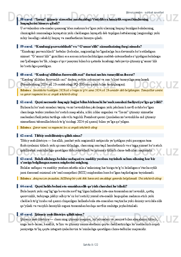 Ijtimoiy xodim · suhbat savollari
58-savol.   “Inson” ijtimoiy xizmatlar markazidagi Vasiylik va homiylik organi kimlarning 
huquqlarini himoya qiladi?
U avvalambor ota-onalar qaramog‘idan mahrum bo‘lgan yoki ularning huquqi buzilgan bolalarning, 
shuningdek muomalaga layoqatsiz yoki cheklangan layoqatli deb topilgan kattalarning (nogironligi yoki 
ruhiy kasalligi sababli) huquq va manfaatlarini himoya qiladi.
59-savol.   “Kunduzgi parvarishlash” va “G‘amxo‘rlik” xizmatlarining farqi nimada?
“Kunduzgi parvarishlash” kattalar (keksalar, nogironligi bo‘lganlar)ga kun davomida ko‘rsatiladigan 
xizmat. “G‘amxo‘rlik” guruhlari esa asosan ixtisoslashtirilgan maktab-internatlarda o‘qiydigan bolalarga 
mo‘ljallangan bo‘lib, ularga o‘quv jarayoni bilan bir qatorda kunduzgi tarbiyaviy-ijtimoiy g‘amxo‘rlik 
ko‘rsatishga qaratilgan.
60-savol.   “Kambag‘allikdan farovonlik sari” dasturi nechta tamoyildan iborat?
“Kambag‘allikdan farovonlik sari” dasturi yettita imkoniyat va mas’uliyat tamoyiliga asoslanadi 
(Prezidentning 2024-yil 23-sentabrdagi PQ-330-son qarori bilan tasdiqlangan).
Eslatma:  Savolda ko‘rsatilgan 2023-yil o‘rniga to‘g‘ri sana 2024-yil 23-sentabr deb belgilangan. Tamoyillar sonini 
va qaror raqamini lex.uz orqali tekshirib oling.
61-savol.   Qaysi normativ-huquqiy hujjat bilan birlamchi ko‘mak xonalari faoliyati yo‘lga qo‘yildi?
Birlamchi ko‘mak xonalari tazyiq va zo‘ravonlikdan jabrlangan yoki jabrlanish xavfi ostida bo‘lgan 
shaxslarga tezkor yordam ko‘rsatish maqsadida, ichki ishlar organlari va “Inson” ijtimoiy xizmatlar 
markazlari faoliyatini tartibga soluvchi tegishli Prezident qarori (jumladan zo‘ravonlikka oid ijtimoiy 
xizmatlarni takomillashtirish to‘g‘risidagi 2024-yil qarori) bilan yo‘lga qo‘yilgan.
Eslatma:  Qaror nomi va raqamini lex.uz orqali tekshirib oling.
62-savol.   Tibbiy reabilitatsiya qilish nima?
Tibbiy reabilitatsiya — kasallik, jarohat yoki nogironlik natijasida yo‘qotilgan yoki pasaygan tana 
funksiyalarini tiklash yoki qisman tiklashga, shaxsning mustaqil harakatlanish va o‘ziga xizmat ko‘rsatish 
qobiliyatini yaxshilashga qaratilgan tibbiy-davolash va jismoniy tiklash chora-tadbirlari majmuidir.
63-savol.   Bolali oilalarga bolalar nafaqasi va moddiy yordam tayinlash uchun oilaning har bir 
a’zosiga belgilangan mezon miqdorini aniqlang.
Bolalar nafaqasi va moddiy yordam odatda oila a’zolarining har biriga to‘g‘ri keladigan o‘rtacha oylik 
jami daromad minimal iste’mol xarajatlari (MIX) miqdoridan kam bo‘lgan taqdirdagina tayinlanadi.
Eslatma:  Aniq mezon (masalan, MIXning bir yoki ikki baravari) amaldagi qarorda belgilanadi. Uni tekshirib oling.
64-savol.   Qaysi holda bolani ota-onasidan olib qo‘yish choralari ko‘riladi?
Bola hayoti yoki sog‘lig‘iga bevosita xavf tug‘ilgan hollarda (ota-ona tomonidan zo‘ravonlik, qattiq 
qarovsizlik, tarbiyaga jiddiy salbiy ta’sir ko‘rsatish) yoxud ota-onalik huquqidan mahrum etish yoki 
cheklash to‘g‘risida sud qarori chiqarilgan hollarda bola ota-onasidan vaqtincha yoki doimiy ravishda olib 
qo‘yiladi va vasiylik-homiylik organi tomonidan boshqa xavfsiz muhitga joylashtiriladi.
65-savol.   Ijtimoiy reabilitatsiya qilish nima?
Ijtimoiy reabilitatsiya — shaxsning ijtimoiy maqomi, ko‘nikmalari va jamiyat bilan aloqalarini tiklash, 
unga kasb-hunar, bandlik, ta’lim va ijtimoiy munosabatlarni qayta shakllantirishga ko‘maklashish orqali 
jamiyatga to‘liq qayta integratsiyalashuvini ta’minlashga qaratilgan chora-tadbirlar majmuidir.
Sahifa  9  /  22 