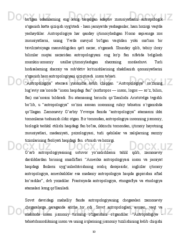 bo'lgan   odamlarning   eng   keng   tarqalgan   adaptiv   xususiyatlarini   antropologik
o'rganish katta qiziqish uyg'otadi - ham jamiyatda yashaganlar, ham hozirgi vaqtda
yashaydilar.   Antropologiya   har   qanday   ijtimoiylashgan   Homo   sapiensga   xos
xususiyatlarni,   uning   Yerda   mavjud   bo'lgan   vaqtidan   yoki   ma'lum   bir
tsivilizatsiyaga   mansubligidan   qat'i   nazar,   o'rganadi.   Shunday   qilib,   tabiiy   ilmiy
bilimlar   nuqtai   nazaridan   antropologiyani   eng   ko'p   fan   sifatida   belgilash
mumkin   umumiy   usullar   ijtimoiylashgan   shaxsning   moslashuvi.   Turli
hodisalarning   shaxsiy   va   sub'ektiv   ko'rinishlarining   shakllanish   qonuniyatlarini
o'rganish ham antropologiyani qiziqtiradi.   inson tabiati .
“Antropologiya”   atamasi   yunoncha   kelib   chiqqan.   “Antropologiya”   so ziningʻ
lug aviy ma nosida “inson haqidagi fan” (anthropos — inson, logos — so z, bilim,	
ʻ ʼ ʻ
fan)   ma nosini   bildiradi.   Bu   atamaning   birinchi   qo llanilishi   Aristotelga   tegishli	
ʼ ʻ
bo lib,   u   “antropologiya”   so zini   asosan   insonning   ruhiy   tabiatini   o rganishda	
ʻ ʻ ʻ
qo llagan.  
ʻ Zamonaviy   G‘arbiy   Yevropa   fanida   “antropologiya”   atamasini   ikki
tomonlama tushunish ildiz otgan. Bir tomondan, antropologiya insonning jismoniy,
biologik tashkil etilishi haqidagi fan bo'lsa, ikkinchi tomondan, ijtimoiy hayotning
xususiyatlari,   madaniyati,   psixologiyasi,   turli   qabilalar   va   xalqlarning   ramziy
tizimlarining faoliyati haqidagi fan. o'tmish va hozirgi.
G‘arb   antropologiyasining   ustuvor   yo‘nalishlarini   tahlil   qilib,   zamonaviy
darsliklardan   birining   mualliflari   “Amerika   antropologiyasi   inson   va   jamiyat
haqidagi   fanlarni   uyg‘unlashtirishning   oraliq   darajasidir,   inglizlar   ijtimoiy
antropologiya,   amerikaliklar   esa   madaniy   antropologiya   haqida   gapirishni   afzal
ko‘radilar”,   deb   yozadilar.   Frantsiyada   antropologiya,   etnografiya   va   etnologiya
atamalari keng qo'llaniladi.
Sovet   davridagi   mahalliy   fanda   antropologiyaning   chegaralari   zamonaviy
chegaralarga   qaraganda   ancha   tor   edi.   Sovet   antropologlari,   asosan,   vaqt   va
makonda   inson   jismoniy   turining   o'zgarishini   o'rgandilar.   “Antropologiya   -
tabiatshunoslikning inson va uning irqlarining jismoniy tuzilishining kelib chiqishi
10 