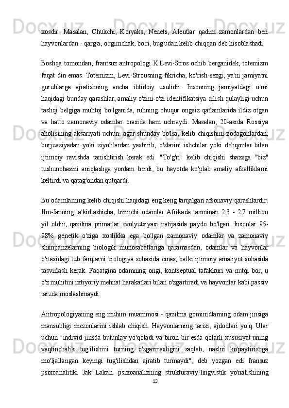 xosdir.   Masalan,   Chukchi,   Koryaks,   Nenets,   Aleutlar   qadim   zamonlardan   beri
hayvonlardan - qarg'a, o'rgimchak, bo'ri, bug'udan kelib chiqqan deb hisoblashadi.
Boshqa tomondan, frantsuz antropologi K.Levi-Stros ochib berganidek, totemizm
faqat din emas. Totemizm, Levi-Strousning fikricha, ko'rish-sezgi, ya'ni jamiyatni
guruhlarga   ajratishning   ancha   ibtidoiy   usulidir.   Insonning   jamiyatdagi   o'rni
haqidagi bunday qarashlar, amaliy o'zini-o'zi identifikatsiya qilish qulayligi uchun
tashqi   belgiga   muhtoj   bo'lganida,   ruhning   chuqur   ongsiz   qatlamlarida   ildiz   otgan
va   hatto   zamonaviy   odamlar   orasida   ham   uchraydi.   Masalan,   20-asrda   Rossiya
aholisining aksariyati uchun, agar shunday bo'lsa, kelib chiqishini zodagonlardan,
burjuaziyadan   yoki   ziyolilardan   yashirib,   o'zlarini   ishchilar   yoki   dehqonlar   bilan
ijtimoiy   ravishda   tanishtirish   kerak   edi.   "To'g'ri"   kelib   chiqishi   shaxsga   "biz"
tushunchasini   aniqlashga   yordam   berdi,   bu   hayotda   ko'plab   amaliy   afzalliklarni
keltirdi va qatag'ondan qutqardi.
Bu odamlarning kelib chiqishi haqidagi eng keng tarqalgan afsonaviy qarashlardir.
Ilm-fanning   ta'kidlashicha,   birinchi   odamlar   Afrikada   taxminan   2,3   -   2,7   million
yil   oldin,   qazilma   primatlar   evolyutsiyasi   natijasida   paydo   bo'lgan.   Insonlar   95-
98%   genetik   o'ziga   xoslikka   ega   bo'lgan   zamonaviy   odamlar   va   zamonaviy
shimpanzelarning   biologik   munosabatlariga   qaramasdan,   odamlar   va   hayvonlar
o'rtasidagi tub farqlarni biologiya sohasida emas, balki ijtimoiy amaliyot sohasida
tasvirlash   kerak.   Faqatgina   odamning   ongi,   kontseptual   tafakkuri   va   nutqi   bor,   u
o'z muhitini ixtiyoriy mehnat harakatlari bilan o'zgartiradi va hayvonlar kabi passiv
tarzda moslashmaydi.
Antropologiyaning eng muhim muammosi - qazilma gominidlarning odam jinsiga
mansubligi   mezonlarini   ishlab   chiqish.   Hayvonlarning   tarixi,   ajdodlari   yo'q.   Ular
uchun "individ jinsda butunlay yo'qoladi va biron bir esda qolarli xususiyat uning
vaqtinchalik   tug'ilishini   turning   o'zgarmasligini   saqlab,   naslni   ko'paytirishga
mo'ljallangan   keyingi   tug'ilishdan   ajratib   turmaydi",   deb   yozgan   edi   fransuz
psixoanalitiki   Jak   Lakan.   psixoanalizning   strukturaviy-lingvistik   yo'nalishining
13 