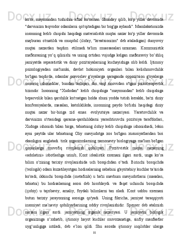 ko'ra,   maymundan   tushishni   afzal   ko'raman.   Shunday   qilib,   ko'p   yillar   davomida
"darvinizm taqvodor odamlarni qo'rqitadigan bir bog'ga aylandi". Mamlakatimizda
insonning   kelib   chiqishi   haqidagi   materialistik   nuqtai   nazar   ko'p   yillar   davomida
majburan   o'rnatildi   va   muqobil   (ilohiy,   "kreatsionizm"   deb   ataladigan)   dunyoviy
nuqtai   nazardan   taqdim   etilmadi.   ta'lim   muassasalari   umuman.   Kommunistik
mafkuraning   yo‘q   qilinishi   va   uning   ortidan   vujudga   kelgan   mafkuraviy   bo‘shliq
jamiyatda   separatistik   va   diniy   pozitsiyalarning   kuchayishiga   olib   keldi.   Ijtimoiy
psixologiyadan   ma'lumki,   davlat   hokimiyati   organlari   bilan   kelishmovchilik
bo'lgan   taqdirda,   odamlar   pravoslav   g'oyalarga   qaraganda   oppozitsion   g'oyalarga
osonroq   ishonadilar,   bundan   tashqari,   din   vaqt   sinovidan   o'tgan   psixoterapevtik
tizimdir.   Insonning   "Xudodan"   kelib   chiqishiga   "maymundan"   kelib   chiqishiga
beparvolik bilan qarshilik ko'rsatgan holda shuni  yodda tutish kerakki, ba'zi diniy
konfessiyalarda,   masalan,   katoliklikda,   insonning   paydo   bo'lishi   haqidagi   diniy
nuqtai   nazar   bir-biriga   zid   emas.   evolyutsiya   nazariyasi.   Yaratuvchilik   va
darvinizm   o'rtasidagi   qarama-qarshiliklarni   yarashtiruvchi   pozitsiya   tarafdorlari,
Xudoga   ishonish   bilan   birga,   tabiatning   ilohiy   kelib   chiqishiga   ishonishadi,   lekin
ayni   paytda   ular   tabiatning   Oliy   mavjudotga   xos   bo'lgan   xususiyatlaridan   biri
ekanligini anglatadi. tirik organizmlarning zamonaviy biologiyaga ma'lum bo'lgan
qonunlarga   muvofiq   rivojlanish   qobiliyati.   Pozitivistik   nuqtai   nazarning
« adolatini »   isbotlashga   urinib ,   Kont   idealistik   sxemani   ilgari   surdi ,   unga   ko ‘ ra
bilim   o ‘ zining   tarixiy   rivojlanishida   uch   bosqichdan   o ‘ tadi .   Birinchi   bosqichda
(teologik) odam kuzatilayotgan hodisalarning sababini g'ayritabiiy kuchlar ta'sirida
ko'radi;   ikkinchi   bosqichda   (metafizik)   u   ba'zi   mavhum   mavjudotlarni   (masalan,
tabiatni)   bu   hodisalarning   asosi   deb   hisoblaydi.   va   faqat   uchinchi   bosqichda
(ijobiy)   u   tajribaviy,   amaliy,   foydali   bilimlarni   tan   oladi.   Kont   ushbu   sxemani
butun   tarixiy   jarayonning   asosiga   qo'yadi.   Uning   fikricha,   jamiyat   taraqqiyoti
insoniyat   ma’naviy   qobiliyatlarining   oddiy   rivojlanishidir.   Spenser   deb   atalmish
narsani   ilgari   surdi.   jamiyatning   organik   nazariyasi.   U   jamiyatni   biologik
organizmga   o‘xshatib,   ijtimoiy   hayot   kuchlar   muvozanatiga,   sinfiy   manfaatlar
uyg‘unligiga   intiladi,   deb   e’lon   qildi.   Shu   asosda   ijtimoiy   inqiloblar   ularga
15 