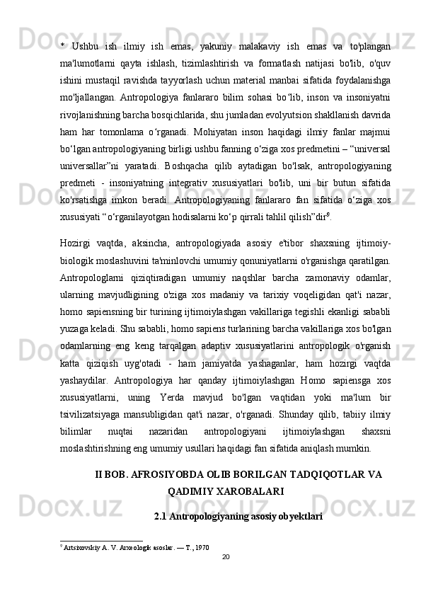 *   Ushbu   ish   ilmiy   ish   emas,   yakuniy   malakaviy   ish   emas   va   to'plangan
ma'lumotlarni   qayta   ishlash,   tizimlashtirish   va   formatlash   natijasi   bo'lib,   o'quv
ishini   mustaqil   ravishda   tayyorlash   uchun   material   manbai   sifatida   foydalanishga
mo'ljallangan.   Antropologiya   fanlararo   bilim   sohasi   bo lib,   inson   va   insoniyatniʻ
rivojlanishning barcha bosqichlarida, shu jumladan evolyutsion shakllanish davrida
ham   har   tomonlama   o rganadi.   Mohiyatan   inson   haqidagi   ilmiy   fanlar   majmui	
ʻ
bo‘lgan antropologiyaning birligi ushbu fanning o‘ziga xos predmetini – “universal
universallar”ni   yaratadi.   Boshqacha   qilib   aytadigan   bo'lsak,   antropologiyaning
predmeti   -   insoniyatning   integrativ   xususiyatlari   bo'lib,   uni   bir   butun   sifatida
ko'rsatishga   imkon   beradi.   Antropologiyaning   fanlararo   fan   sifatida   o‘ziga   xos
xususiyati “o‘rganilayotgan hodisalarni ko‘p qirrali tahlil qilish”dir 9
. 
Hozirgi   vaqtda,   aksincha,   antropologiyada   asosiy   e'tibor   shaxsning   ijtimoiy-
biologik moslashuvini ta'minlovchi umumiy qonuniyatlarni o'rganishga qaratilgan.
Antropologlarni   qiziqtiradigan   umumiy   naqshlar   barcha   zamonaviy   odamlar,
ularning   mavjudligining   o'ziga   xos   madaniy   va   tarixiy   voqeligidan   qat'i   nazar,
homo sapiensning bir turining ijtimoiylashgan vakillariga tegishli ekanligi sababli
yuzaga keladi. Shu sababli, homo sapiens turlarining barcha vakillariga xos bo'lgan
odamlarning   eng   keng   tarqalgan   adaptiv   xususiyatlarini   antropologik   o'rganish
katta   qiziqish   uyg'otadi   -   ham   jamiyatda   yashaganlar,   ham   hozirgi   vaqtda
yashaydilar.   Antropologiya   har   qanday   ijtimoiylashgan   Homo   sapiensga   xos
xususiyatlarni,   uning   Yerda   mavjud   bo'lgan   vaqtidan   yoki   ma'lum   bir
tsivilizatsiyaga   mansubligidan   qat'i   nazar,   o'rganadi.   Shunday   qilib,   tabiiy   ilmiy
bilimlar   nuqtai   nazaridan   antropologiyani   ijtimoiylashgan   shaxsni
moslashtirishning eng umumiy usullari haqidagi fan sifatida aniqlash mumkin. 
II BOB. AFROSIYOBDA OLIB BORILGAN TADQIQOTLAR VA
QADIMIY XAROBALARI
2.1   Antropologiyaning asosiy obyektlari
9
  Artsixovskiy A. V. Arxeologik asoslar. — T., 1970
20 