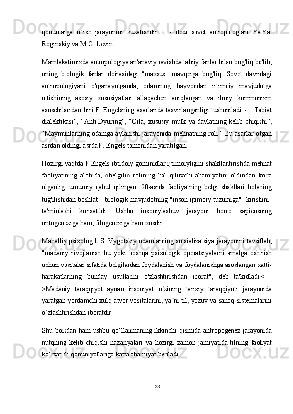 qonunlarga   o'tish   jarayonini   kuzatishdir   ",   -   dedi   sovet   antropologlari   Ya.Ya.
Roginskiy va M.G. Levin.
Mamlakatimizda antropologiya an'anaviy ravishda tabiiy fanlar bilan bog'liq bo'lib,
uning   biologik   fanlar   doirasidagi   "maxsus"   mavqeiga   bog'liq.   Sovet   davridagi
antropologiyani   o'rganayotganda,   odamning   hayvondan   ijtimoiy   mavjudotga
o'tishining   asosiy   xususiyatlari   allaqachon   aniqlangan   va   ilmiy   kommunizm
asoschilaridan biri F. Engelsning asarlarida tasvirlanganligi tushuniladi  - " Tabiat
dialektikasi”,   “Anti-Dyuring”,   “Oila,   xususiy   mulk   va   davlatning   kelib   chiqishi”,
“Maymunlarning odamga aylanishi jarayonida mehnatning roli”. Bu asarlar o'tgan
asrdan oldingi asrda F. Engels tomonidan yaratilgan.
Hozirgi vaqtda F.Engels ibtidoiy gominidlar ijtimoiyligini shakllantirishda mehnat
faoliyatining   alohida,   «belgili»   rolining   hal   qiluvchi   ahamiyatini   oldindan   ko'ra
olganligi   umumiy   qabul   qilingan.   20-asrda   faoliyatning   belgi   shakllari   bolaning
tug'ilishidan boshlab - biologik mavjudotning "inson ijtimoiy tuzumiga" "kirishini"
ta'minlashi   ko'rsatildi.   Ushbu   insoniylashuv   jarayoni   homo   sapiensning
ontogeneziga ham, filogeneziga ham xosdir.
Mahalliy psixolog L.S. Vygotskiy odamlarning sotsializatsiya jarayonini tavsiflab,
"madaniy   rivojlanish   bu   yoki   boshqa   psixologik   operatsiyalarni   amalga   oshirish
uchun vositalar sifatida belgilardan foydalanish va foydalanishga asoslangan xatti-
harakatlarning   bunday   usullarini   o'zlashtirishdan   iborat",   deb   ta'kidladi.<…
>Madaniy   taraqqiyot   aynan   insoniyat   o zining   tarixiy   taraqqiyoti   jarayonidaʻ
yaratgan yordamchi xulq-atvor vositalarini, ya ni til, yozuv va sanoq sistemalarini	
ʼ
o zlashtirishdan iboratdir.	
ʻ
Shu boisdan ham  ushbu qo‘llanmaning ikkinchi  qismida antropogenez jarayonida
nutqning   kelib   chiqishi   nazariyalari   va   hozirgi   zamon   jamiyatida   tilning   faoliyat
ko‘rsatish qonuniyatlariga katta ahamiyat beriladi.
23 