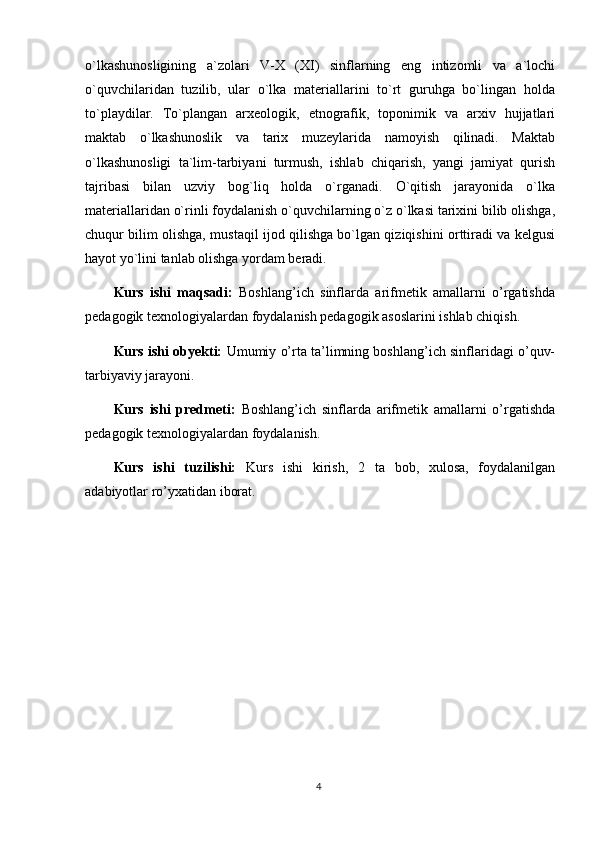 o`lkashunosligining   a`zolari   V-X   (XI)   sinflarning   eng   intizomli   va   a`lochi
o`quvchilaridan   tuzilib,   ular   o`lka   materiallarini   to`rt   guruhga   bo`lingan   holda
to`playdilar.   To`plangan   arxeologik,   etnografik,   toponimik   va   arxiv   hujjatlari
maktab   o`lkashunoslik   va   tarix   muzeylarida   namoyish   qilinadi.   Maktab
o`lkashunosligi   ta`lim-tarbiyani   turmush,   ishlab   chiqarish,   yangi   jamiyat   qurish
tajribasi   bilan   uzviy   bog`liq   holda   o`rganadi.   O`qitish   jarayonida   o`lka
materiallaridan o`rinli foydalanish o`quvchilarning o`z o`lkasi tarixini bilib olishga,
chuqur bilim olishga, mustaqil ijod qilishga bo`lgan qiziqishini orttiradi va kelgusi
hayot yo`lini tanlab olishga yordam beradi.
Kurs   ishi   maqsadi:   Boshlang’ich   sinflarda   arifmetik   amallarni   o’rgatishda
pedagogik texnologiyalardan foydalanish pedagogik asoslarini ishlab chiqish.
Kurs ishi obyekti:   U mumiy o’rta ta’limning boshlang’ich sinflaridagi o’quv-
tarbiyaviy jarayoni . 
Kurs   ishi   predmeti:   B oshlang’ich   sinflarda   a rifmetik   amallarni   o’rgatishda
pedagogik texnologiyalardan foydalanish.
Kurs   ishi   tuzilishi:   Kurs   ishi   kirish,   2   ta   bob,   xulosa,   foydalanilgan
adabiyotlar ro’yxatidan iborat. 
4 