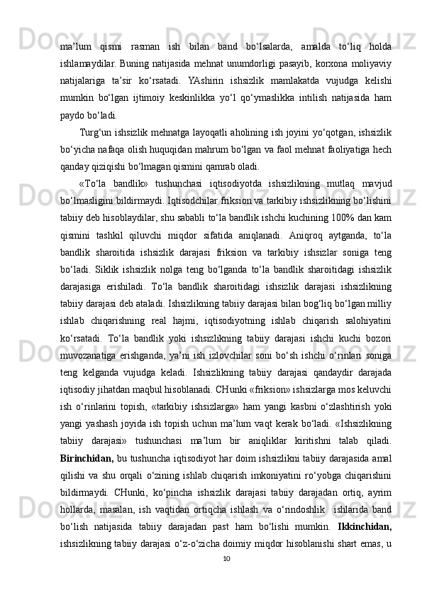 ma’lum   qismi   rasman   ish   bilan   band   bo‘lsalarda,   amalda   to‘liq   holda
ishlamaydilar. Buning  natijasida mehnat  unumdorligi  pasayib, korxona moliyaviy
natijalariga   ta’sir   ko‘rsatadi.   YAshirin   ishsizlik   mamlakatda   vujudga   kelishi
mumkin   bo‘lgan   ijtimoiy   keskinlikka   yo‘l   qo‘ymaslikka   intilish   natijasida   ham
paydo bo‘ladi.   
Turg‘un ishsizlik mehnatga layoqatli aholining ish joyini yo‘qotgan, ishsizlik
bo‘yicha nafaqa olish huquqidan mahrum bo‘lgan va faol mehnat faoliyatiga hech
qanday qiziqishi bo‘lmagan qismini qamrab oladi.
«To‘la   bandlik»   tushunchasi   iqtisodiyotda   ishsizlikning   mutlaq   mavjud
bo‘lmasligini bildirmaydi. Iqtisodchilar friksion va tarkibiy ishsizlikning bo‘lishini
tabiiy deb hisoblaydilar, shu sababli to‘la bandlik ishchi kuchining 100% dan kam
qismini   tashkil   qiluvchi   miqdor   sifatida   aniqlanadi.   Aniqroq   aytganda,   to‘la
bandlik   sharoitida   ishsizlik   darajasi   friksion   va   tarkibiy   ishsizlar   soniga   teng
bo‘ladi.   Siklik   ishsizlik   nolga   teng   bo‘lganda   to‘la   bandlik   sharoitidagi   ishsizlik
darajasiga   erishiladi.   To‘la   bandlik   sharoitidagi   ishsizlik   darajasi   ishsizlikning
tabiiy darajasi deb ataladi. Ishsizlikning tabiiy darajasi bilan bog‘liq bo‘lgan milliy
ishlab   chiqarishning   real   hajmi,   iqtisodiyotning   ishlab   chiqarish   salohiyatini
ko‘rsatadi.   To‘la   bandlik   yoki   ishsizlikning   tabiiy   darajasi   ishchi   kuchi   bozori
muvozanatiga   erishganda,   ya’ni   ish   izlovchilar   soni   bo‘sh   ishchi   o‘rinlari   soniga
teng   kelganda   vujudga   keladi.   Ishsizlikning   tabiiy   darajasi   qandaydir   darajada
iqtisodiy jihatdan maqbul hisoblanadi. CHunki «friksion» ishsizlarga mos keluvchi
ish   o‘rinlarini   topish,   «tarkibiy   ishsizlarga»   ham   yangi   kasbni   o‘zlashtirish   yoki
yangi   yashash   joyida   ish   topish   uchun   ma’lum   vaqt   kerak   bo‘ladi.   «Ishsizlikning
tabiiy   darajasi»   tushunchasi   ma’lum   bir   aniqliklar   kiritishni   talab   qiladi.
Birinchidan,   bu tushuncha iqtisodiyot har doim ishsizlikni tabiiy darajasida amal
qilishi   va   shu   orqali   o‘zining   ishlab   chiqarish   imkoniyatini   ro‘yobga   chiqarishini
bildirmaydi.   CHunki,   ko‘pincha   ishsizlik   darajasi   tabiiy   darajadan   ortiq,   ayrim
hollarda,   masalan,   ish   vaqtidan   ortiqcha   ishlash   va   o‘rindoshlik     ishlarida   band
bo‘lish   natijasida   tabiiy   darajadan   past   ham   bo‘lishi   mumkin.   Ikkinchidan,
ishsizlikning tabiiy darajasi  o‘z-o‘zicha doimiy miqdor hisoblanishi  shart emas, u
10