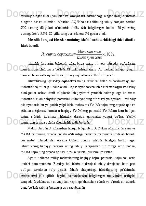 tarkibiy   o‘zgarishlar   (qonunlar   va   jamiyat   urf-odatlaridagi   o‘zgarishlar)   oqibatida
o‘zgarib   turishi   mumkin.   Masalan,  AQSHda   ishsizlikning   tabiiy   darajasi   dastlab
XX   asrning   60-yillari   o‘rtalarida   4,5%   deb   belgilangan   bo‘lsa,   70-yillarning
boshiga kelib 5,5%, 80-yillarning boshida esa 6% gacha o‘sdi .
Ishsizlik darajasi ishsizlar sonining ishchi kuchi tarkibidagi foizi sifatida
hisoblanadi.Ишсизлик	даражаси	=	
Ишсизлар	сони	
Ишчи	кучи	сони	
×	100	%	.
Ishsizlik   darajasini   baholash   bilan   birga   uning   ijtimoiy-iqtisodiy   oqibatlarini
ham hisobga olish zarur bo‘ladi. CHunki  ishsizlikning o‘zi haddan tashqari yuqori
darajasi bilan katta iqtisodiy va ijtimoiy oqibatlarni keltirib chiqaradi.
Ishsizlikning   iqtisodiy   oqibatlari   uning   ta’sirida   ishlab   chiqarilmay   qolgan
mahsulot hajmi orqali baholanadi. Iqtisodiyot barcha ishlashni xohlagan va ishlay
oladiganlar   uchun   etarli   miqdorda   ish   joylarini   yaratish   holatiga   ega   bo‘lmasa
mahsulot ishlab chiqarish potensial imkoniyatining bir qismi yo‘qotiladi.  Iqtisodiy
adabiyotlarda bu yo‘qotish yalpi ichki mahsulot (YAIM) hajmining orqada qolishi
sifatida aniqlanadi  hamda  u haqiqiy  YAIMning  potensial   YAIMdan   kam  bo‘lgan
hajmi   sifatida   ko‘rinadi.   Ishsizlik   darajasi   qanchalik   yuqori   bo‘lsa,   YAIM
hajmining orqada qolishi shunchalik katta bo‘ladi. 
Makroiqtisodiyot sohasidagi taniqli tadqiqotchi A.Ouken ishsizlik darajasi va
YAIM   hajmining   orqada   qolishi   o‘rtasidagi   nisbatini   matematik   ifodalab   beradi.
Bu   nisbat   iqtisodchilar   orasida   Ouken   qonuni   sifatida   tanilgan   bo‘lib,   agar
ishsizlikning   haqiqiy   darajasi   uning   tabiiy   darajasidan   bir   foizga   ortiq   bo‘lsa,
YAIM hajmining orqada qolishi 2,5% ni tashkil qilishini ko‘rsatadi. 
Ayrim   hollarda   milliy   mahsulotning   haqiqiy   hajmi   potensial   hajmidan   ortib
ketishi   ham   mumkin.   Bunday   hol   ishsizlik   darajasi   tabiiy   darajadan   ham   past
bo‘lgan   davrlarda   ro‘y   beradi.   Ishlab   chiqarishga   ishchilarning   qo‘shimcha
smenalarini   jalb   qilish,   kapital   uskunalardan   belgilangan   me’yordan   ortiqcha
darajada foydalanish, ish vaqtidan keyin qo‘shimcha ishlash va o‘rindosh ishlarda
band bo‘lish kabilar buning asosiy sabablaridir. 
11
