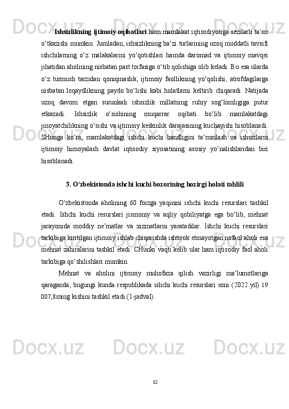 Ishsizlikning   ijtimoiy  oqibatlari   ham mamlakat iqtisodiyotiga sezilarli ta’sir
o‘tkazishi mumkin. Jumladan, ishsizlikning ba’zi turlarining uzoq muddatli tavsifi
ishchilarning   o‘z   malakalarini   yo‘qotishlari   hamda   daromad   va   ijtimoiy   mavqei
jihatidan aholining nisbatan past toifasiga o‘tib qolishiga olib keladi. Bu esa ularda
o‘z   turmush   tarzidan   qoniqmaslik,   ijtimoiy   faollikning   yo‘qolishi,   atrofdagilarga
nisbatan   loqaydlikning   paydo   bo‘lishi   kabi   holatlarni   keltirib   chiqaradi.   Natijada
uzoq   davom   etgan   surunkali   ishsizlik   millatning   ruhiy   sog‘lomligiga   putur
etkazadi.   Ishsizlik   o‘sishining   muqarrar   oqibati   bo‘lib   mamlakatdagi
jinoyatchilikning o‘sishi va ijtimoiy keskinlik darajasining kuchayishi hisoblanadi.
SHunga   ko‘ra,   mamlakatdagi   ishchi   kuchi   bandligini   ta’minlash   va   ishsizlarni
ijtimoiy   himoyalash   davlat   iqtisodiy   siyosatining   asosiy   yo‘nalishlaridan   biri
hisoblanadi.
3 . O‘zbekistonda ishchi kuchi bozorining hozirgi holati tahlili
O‘zbekiston da   aholining   60   foizga   yaqinini   ishchi   kuchi   resurslari   tashkil
etadi.   Ishchi   kuchi   resurslari   jismoniy   va   aqliy   qobiliyatga   ega   bo‘lib,   mehnat
jarayonida   moddiy   ne’matlar   va   xizmatlarni   yaratadilar.   Ishchi   kuchi   resurslari
tarkibiga kiritilgan ijtimoiy ishlab chiqarishda ishtirok etmayotgan nofaol aholi esa
mehnat zahiralarini tashkil etadi. CHunki vaqti kelib ular ham iqtisodiy faol aholi
tarkibiga qo‘shilishlari mumkin.
Mehnat   va   aholini   ijtimoiy   muhofaza   qilish   vazirligi   ma’lumotlariga
qaraganda,  bugungi   kunda  respublikada   ishchi   kuchi  resurslari   soni  (2022  yil)   19
007,8 ming kishini tashkil etadi (1-jadval).
12