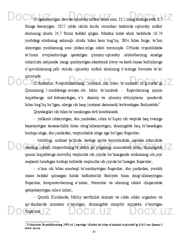 O‘rganilayotgan davrda iqtisodiy nofaol aholi soni  33,2  ming kishiga yoki  0,7
foizga   kamaygan.   2022   yilda   ishchi   kuchi   resurslari   tarkibida   iqtisodiy   nofaol
aholining   ulushi   24,7   foizni   tashkil   qilgan.   Mazkur   holat   aholi   tarkibida   16-24
yoshdagi   aholining   salmoqli   ulushi   bilan   ham   bog‘liq.   SHu   bilan   birga,   ta’lim
olayotgan   yoshlarning   soni   yildan-yilga   oshib   bormoqda.   CHunki   respublikada
ta’limni   rivojlantirishga   qaratilgan   ijtimoiy-iqtisodiy   islohotlarning   amalga
oshirilishi natijasida yangi qurilayotgan akademik litsey va kasb-hunar kollejlariga
o‘quvchilarning   jalb   etilishi   iqtisodiy   nofaol   aholining   o‘sishiga   bevosita   ta’sir
qilmoqda.
O‘zbekiston   Respublikasining   “Aholini   ish   bilan   ta’minlash   to‘g‘risida”gi
Qonunning   2-moddasiga   asosan   ish     bilan     ta’minlash     -     fuqarolarning     qonun
xujjatlariga     zid   kelmaydigan,   o‘z     shaxsiy   va     ijtimoiy   ehtiyojlarini     qondirish
bilan bog‘liq bo‘lgan, ularga ish haqi (mehnat daromadi) keltiradigan faoliyatidir 5
.
Q uyidagilar ish bilan ta’minlangan deb hisoblanadi:
 yollanib ishlayotgan, shu jumladan, ishni to‘liqsiz ish vaqtida haq evaziga
bajarayotgan   kasanachilik   bilan   shug‘ullanayotgan,   shuningdek   haq   to‘lanadigan
boshqa ishga, shu jumladan, vaqtinchalik ishga ega bo‘lgan fuqarolar; 
 betobligi,   mehnat   ta’tilida,   kasbga   qayta   tayyorlashda,   malaka   oshirishda
ekanligi, ishlab chiqarishning to‘xtatib qo‘yilganligi munosabati bilan, shuningdek
qonun hujjatlariga muvofiq vaqtincha ish joyida bo‘lmaganda xodimning ish joyi
saqlanib turadigan boshqa hollarda vaqtincha ish joyida bo‘lmagan fuqarolar;
 o‘zini   ish   bilan   mustaqil   ta’minlayotgan   fuqarolar,   shu   jumladan,   yuridik
shaxs   tashkil   qilmagan   holda   tadbirkorlik   faoliyati   bilan   shug‘ullanayotgan
fuqarolar,   kooperativlarning   a’zolari,   fermerlar   va   ularning   ishlab   chiqarishda
qatnashayotgan oila a’zolari;
 Qurolli   Kuchlarda,   Milliy   xavfsizlik   xizmati   va   ichki   ishlar   organlari   va
qo‘shinlarida   xizmatni   o‘tayotgan,   shuningdek   muqobil   xizmatni   o‘tayotgan
fuqarolar;
5
  O‘zbekiston Respublikasining  1998 yil 1 maydagi  “Aholini ish bilan ta’minlash to‘g‘risida”gi  616-I-son  Qonuni //
www. lex.uz.
14