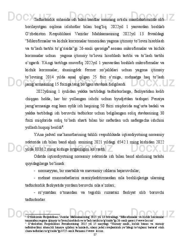 Tadbirkorlik sohasida ish bilan bandlar sonining ortishi mamlakatimizda olib
borilayotgan   oqilona   islohotlar   bilan   bog‘liq.   2022yil   1   yanvardan   boshlab
O‘zbekiston   Respublikasi   Vazirlar   Mahkamasining   2022yil   13   fevraldagi
“Mikrofirmalar va kichik korxonalar tomonidan yagona ijtimoiy to‘lovni hisoblash
va   to‘lash   tartibi   to‘g‘risida”gi   26-sonli   qaroriga 8
  asosan   mikrofirmalar   va   kichik
korxonalar   uchun     yagona   ijtimoiy   to‘lovni   hisoblash   tartibi   va   to‘lash   tartibi
o‘zgardi.   YAngi   tartibga   muvofiq   2022yil   1   yanvardan   boshlab   mikrofirmalar   va
kichik   korxonalar,   shuningdek   fermer   xo‘jaliklari   uchun   yagona   ijtimoiy
to‘lovning   2014   yilda   amal   qilgan   25   foiz   o‘rniga,   mehnatga   haq   to‘lash
jamg‘armasining 15 foiziga teng bo‘lgan stavkasi belgilandi.  
2022yilning   1   iyulidan   yakka   tartibdagi   tadbirkorlarga,   faoliyatidan   kelib
chiqqan   holda,   har   bir   yollangan   ishchi   uchun   byudjetdan   tashqari   Pensiya
jamg‘armasiga   eng   kam   oylik   ish   haqining  50   foizi   miqdorida   sug‘urta   badali   va
yakka   tartibdagi   ish   beruvchi   tadbirkor   uchun   belgilangan   soliq   stavkasining   30
foizi   miqdorida   soliq   to‘lash   sharti   bilan   bir   nafardan   uch   nafargacha   ishchini
yollash huquqi berildi 9
.
YAna   jadval   ma’lumotlarining   tahlili   respublikada   iqtisodiyotning   norasmiy
sektorida   ish   bilan   band   aholi   sonining   2021   yildagi   6542.1   ming   kishidan   2022
yilda 8036.2 ming kishiga ortganligini ko‘rsatdi.
Odatda   iqtisodiyotning   norasmiy   sektorida   ish   bilan   band   aholining   tarkibi
quyidagilarga bo‘linadi:
 n omuayyan, bir martalik va mavsumiy ishlarni bajaruvchilar ;
 m ehnat   munosabatlarini   rasmiylashtirmasdan   oila   boshliqlariga   ularning
tadbirkorlik faoliyatida yordam beruvchi oila a’zolari ;
 r o‘yxatdan   o‘tmasdan   va   tegishli   ruxsatsiz   faoliyat   olib   boruvchi
tadbirkorlar .
8
  O‘zbekiston   Respublikasi   Vazirlar   Mahkamasining   2015   yil   13   fevraldagi   “Mikrofirmalar   va   kichik   korxonalar
tomonidan yagona ijtimoiy to‘lovni hisoblash va to‘lash tartibi to‘g‘risida”gi 26-sonli qarori // www.lex.uz/
9
  O‘ zbekiston   R espublikasi   P rezidentining   2015   yil   15   may dagi   “X ususiy   mulk,   kichik   biznes   va   xususiy
tadbirkorlikni   ishonchli   himoya   qilishni   ta’minlash,   ularni   jadal   rivojlantirish   yo‘lidagi   to‘siqlarni   bartaraf   etish
chora-tadbirlari to‘g‘risida ”gi  4725-son li  Farmoni  //  www. lex.uz .
17