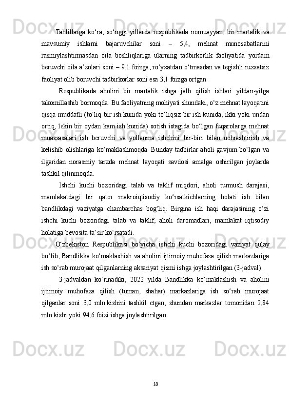 Tahlillarga   ko‘ra,   so‘nggi   yillarda   respublikada   n omuayyan,   bir   martalik   va
mavsumiy   ishlarni   bajaruvchilar   soni   –   5,4,   m ehnat   munosabatlarini
rasmiylashtirmasdan   oila   boshliqlariga   ularning   tadbirkorlik   faoliyatida   yordam
beruvchi oila a’zolari  soni – 9,1  foizga , r o‘yxatdan o‘tmasdan va tegishli ruxsatsiz
faoliyat olib boruvchi tadbirkorlar  soni esa 3,1 foizga ortgan.
Respublika da   aholini   bir   martalik   ishga   jalb   qilish   ishlari   yildan-yilga
takomillashib bormoqda. Bu faoliyatning mohiyati shundaki, o‘z mehnat layoqatini
qisqa muddatli (to‘liq bir ish kunida yoki to‘liqsiz bir ish kunida, ikki yoki undan
ortiq, lekin bir oydan kam ish kunida) sotish istagida bo‘lgan fuqarolarga mehnat
muassasalari   ish   beruvchi   va   yollanma   ishchini   bir-biri   bilan   uchrashtirish   va
kelishib   olishlariga  ko‘maklashmoqda.   Bunday   tadbirlar   aholi   gavjum   bo‘lgan   va
ilgaridan   norasmiy   tarzda   mehnat   layoqati   savdosi   amalga   oshirilgan   joylarda
tashkil qilinmoqda.
Ishchi   kuchi   bozoridagi   talab   va   taklif   miqdori,   aholi   turmush   darajasi,
mamlakatdagi   bir   qator   makroiqtisodiy   ko‘rsatkichlarning   holati   ish   bilan
bandlikdagi   vaziyatga   chambarchas   bog‘liq.   Birgina   ish   haqi   darajasining   o‘zi
ishchi   kuchi   bozoridagi   talab   va   taklif,   aholi   daromadlari,   mamlakat   iqtisodiy
holatiga bevosita ta’sir ko‘rsatadi.
O‘zbekiston   Respublika si   bo‘yicha   ishchi   kuchi   bozori dagi   vaziyat   qulay
bo‘lib,   Bandlikka ko‘maklashish va aholini ijtimoiy muhofaza qilish markazlariga
ish so‘rab murojaat qilganlar ning aksariyat qismi ishga joylashtirilgan (3-jadval).
3-jadvaldan   ko‘rinadiki,   2022   yilda   Bandlikka   ko‘maklashish   va   aholini
ijtimoiy   muhofaza   qilish   (tuman,   shahar)   markazlariga   ish   so‘rab   murojaat
qilganlar   soni   3,0   mln.kishini   tashkil   etgan,   shundan   markazlar   tomonidan   2,84
mln kishi yoki 94,6 foizi ishga joylashtirilgan.   
18 