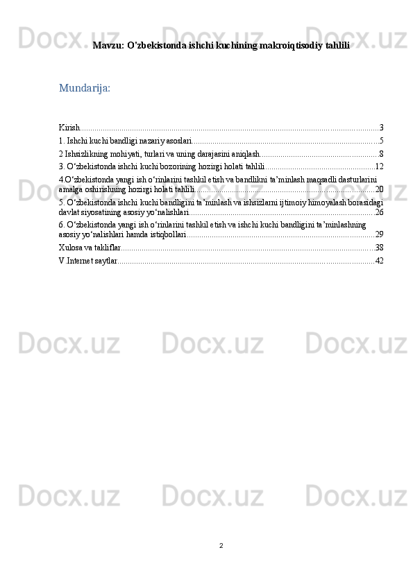 Mavzu:   O'zbekistonda ishchi kuchining makroiqtisodiy tahlili
Mundarija:
Kirish ............................................................................................................................................... 3
1. Ishchi kuchi bandligi nazariy asoslari .......................................................................................... 5
2 Ishsizlikning mohiyati, turlari va uning darajasini aniqlash ......................................................... 8
3. O‘zbekistonda ishchi kuchi bozorining hozirgi holati tahlili ..................................................... 12
4.O‘zbekistonda yangi ish o‘rinlarini tashkil etish va bandlikni ta’minlash maqsadli dasturlarini 
amalga oshirishning hozirgi holati tahlili ...................................................................................... 20
5. O‘zbekistonda ishchi kuchi bandligini ta’minlash va ishsizlarni ijtimoiy himoyalash borasidagi
davlat siyosatining asosiy yo‘nalishlari ......................................................................................... 26
6. O‘zbekistonda yangi ish o‘rinlarini tashkil etish va ishchi kuchi bandligini ta’minlashning 
asosiy yo‘nalishlari hamda istiqbollari .......................................................................................... 29
Xulosa va takliflar .......................................................................................................................... 38
V.Internet saytlar ........................................................................................................................... 42
2