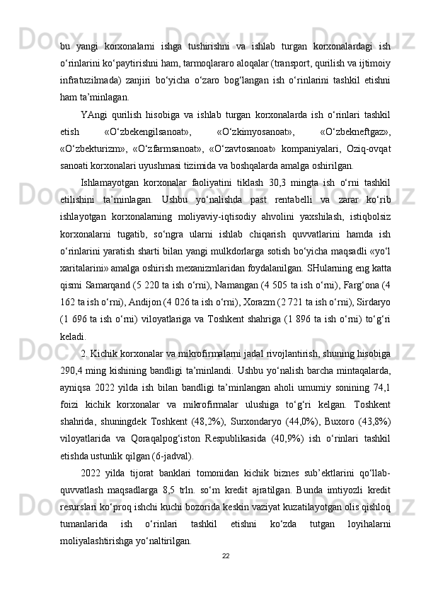 bu   yangi   korxonalarni   ishga   tushirishni   va   ishlab   turgan   korxonalardagi   ish
o‘rinlarini ko‘paytirishni ham, tarmoqlararo aloqalar (transport, qurilish va ijtimoiy
infratuzilmada)   zanjiri   bo‘yicha   o‘zaro   bog‘langan   ish   o‘rinlarini   tashkil   etishni
ham ta’minlagan.
YAngi   qurilish   hisobiga   va   ishlab   turgan   korxonalarda   ish   o‘rinlari   tashkil
etish   «O‘zbekengilsanoat»,   «O‘zkimyosanoat»,   «O‘zbekneftgaz»,
«O‘zbekturizm»,   «O‘zfarmsanoat»,   «O‘zavtosanoat»   kompaniyalari,   Oziq-ovqat
sanoati korxonalari uyushmasi tizimida va boshqalarda amalga oshirilgan.
Ishlamayotgan   korxonalar   faoliyatini   tiklash   30,3   mingta   ish   o‘rni   tashkil
etilishini   ta’minlagan.   Ushbu   yo‘nalishda   past   rentabelli   va   zarar   ko‘rib
ishlayotgan   korxonalarning   moliyaviy-iqtisodiy   ahvolini   yaxshilash,   istiqbolsiz
korxonalarni   tugatib,   so‘ngra   ularni   ishlab   chiqarish   quvvatlarini   hamda   ish
o‘rinlarini yaratish sharti bilan yangi mulkdorlarga sotish bo‘yicha maqsadli «yo‘l
xaritalarini» amalga oshirish mexanizmlaridan foydalanilgan.   SHularning eng katta
qismi Samarqand (5 220 ta ish o‘rni), Namangan (4 505 ta ish o‘rni), Farg‘ona (4
162 ta ish o‘rni), Andijon (4 026 ta ish o‘rni), Xorazm (2 721 ta ish o‘rni), Sirdaryo
(1 696 ta ish o‘rni) viloyatlariga va Toshkent  shahriga (1 896 ta ish o‘rni) to‘g‘ri
keladi.
2. Kichik korxonalar va mikrofirmalarni jadal rivojlantirish, shuning hisobiga
290,4 ming kishining bandligi  ta’minlandi.   Ushbu yo‘nalish barcha mintaqalarda,
ayniqsa   2022   yilda   ish   bilan   bandligi   ta’minlangan   aholi   umumiy   sonining   74,1
foizi   kichik   korxonalar   va   mikrofirmalar   ulushiga   to‘g‘ri   kelgan.   Toshkent
shahrida,   shuningdek   Toshkent   (48,2%),   Surxondaryo   (44,0%),   Buxoro   (43,8%)
viloyatlarida   va   Qoraqalpog‘iston   Respublikasida   (40,9%)   ish   o‘rinlari   tashkil
etishda ustunlik qilgan ( 6 -jadval).
2022   yilda   tijorat   banklari   tomonidan   kichik   biznes   sub’ektlarini   qo‘llab-
quvvatlash   maqsadlarga   8,5   trln.   so‘m   kredit   ajratilgan.   Bunda   imtiyozli   kredit
resurslari ko‘proq ishchi kuchi bozorida keskin vaziyat kuzatilayotgan olis qishloq
tumanlarida   ish   o‘rinlari   tashkil   etishni   ko‘zda   tutgan   loyihalarni
moliyalashtirishga yo‘naltirilgan.
22