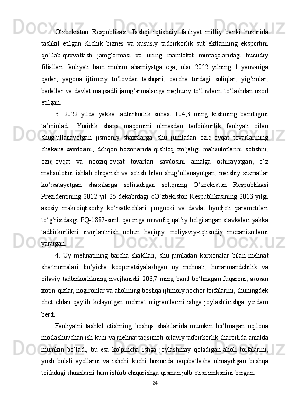 O‘zbekiston   Respublikasi   Tashqi   iqtisodiy   faoliyat   milliy   banki   huzurida
tashkil   etilgan   Kichik   biznes   va   xususiy   tadbirkorlik   sub’ektlarining   eksportini
qo‘llab-quvvatlash   jamg‘armasi   va   uning   mamlakat   mintaqalaridagi   hududiy
filiallari   faoliyati   ham   muhim   ahamiyatga   ega,   ular   2022   yilning   1   yanvariga
qadar,   yagona   ijtimoiy   to‘lovdan   tashqari,   barcha   turdagi   soliqlar,   yig‘imlar,
badallar va davlat maqsadli jamg‘armalariga majburiy to‘lovlarni to‘lashdan ozod
etilgan.
3.   2022   yilda   yakka   tadbirkorlik   sohasi   104,3   ming   kishining   bandligini
ta’minladi.   Yuridik   shaxs   maqomini   olmasdan   tadbirkorlik   faoliyati   bilan
shug‘ullanayotgan   jismoniy   shaxslarga,   shu   jumladan   oziq-ovqat   tovarlarining
chakana   savdosini,   dehqon   bozorlarida   qishloq   xo‘jaligi   mahsulotlarini   sotishni,
oziq-ovqat   va   nooziq-ovqat   tovarlari   savdosini   amalga   oshirayotgan,   o‘z
mahsulotini  ishlab chiqarish va sotish bilan shug‘ullanayotgan, maishiy xizmatlar
ko‘rsatayotgan   shaxslarga   solinadigan   soliqning   O‘zbekiston   Respublikasi
Prezidentining   2012  yil   25  dekabrdagi   «O‘zbekiston   Respublikasining   2013   yilgi
asosiy   makroiqtisodiy   ko‘rsatkichlari   prognozi   va   davlat   byudjeti   parametrlari
to‘g‘risida»gi PQ-1887-sonli   qaroriga   muvofiq qat’iy belgilangan stavkalari yakka
tadbirkorlikni   rivojlantirish   uchun   haqiqiy   moliyaviy-iqtisodiy   mexanizmlarni
yaratgan.
4.   Uy   mehnatining   barcha   shakllari,   shu   jumladan   korxonalar   bilan   mehnat
shartnomalari   bo‘yicha   kooperatsiyalashgan   uy   mehnati,   hunarmandchilik   va
oilaviy tadbirkorlikning rivojlanishi  203,7 ming band bo‘lmagan fuqaroni, asosan
xotin-qizlar, nogironlar va aholining boshqa ijtimoiy nochor toifalarini, shuningdek
chet   eldan   qaytib   kelayotgan   mehnat   migrantlarini   ishga   joylashtirishga   yordam
berdi.
Faoliyatni   tashkil   etishning   boshqa   shakllarida   mumkin   bo‘lmagan   oqilona
moslashuvchan ish kuni va mehnat taqsimoti oilaviy tadbirkorlik sharoitida amalda
mumkin   bo‘ladi,   bu   esa   ko‘pincha   ishga   joylashmay   qoladigan   aholi   toifalarini,
yosh   bolali   ayollarni   va   ishchi   kuchi   bozorida   raqobatlasha   olmaydigan   boshqa
toifadagi shaxslarni ham ishlab chiqarishga qisman jalb etish imkonini bergan.
24