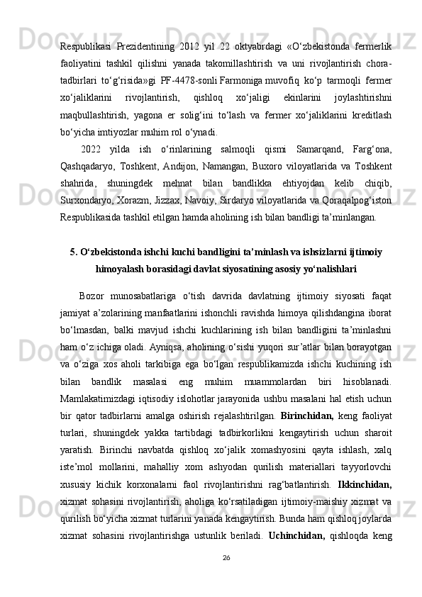 Respublikasi   Prezidentining   2012   yil   22   oktyabrdagi   «O‘zbekistonda   fermerlik
faoliyatini   tashkil   qilishni   yanada   takomillashtirish   va   uni   rivojlantirish   chora-
tadbirlari   to‘g‘risida»gi   PF-4478-sonli   Farmoniga   muvofiq   ko‘p   tarmoqli   fermer
xo‘jaliklarini   rivojlantirish,   qishloq   xo‘jaligi   ekinlarini   joylashtirishni
maqbullashtirish,   yagona   er   solig‘ini   to‘lash   va   fermer   xo‘jaliklarini   kreditlash
bo‘yicha imtiyozlar muhim rol o‘ynadi.
2022   yilda   ish   o‘rinlarining   salmoqli   qismi   Samarqand,   Farg‘ona,
Qashqadaryo,   Toshkent,   Andijon,   Namangan,   Buxoro   viloyatlarida   va   Toshkent
shahrida,   shuningdek   mehnat   bilan   bandlikka   ehtiyojdan   kelib   chiqib,
Surxondaryo, Xorazm, Jizzax, Navoiy, Sirdaryo viloyatlarida va Qoraqalpog‘iston
Respublikasida tashkil etilgan hamda aholining ish bilan bandligi ta’minlangan.
5. O‘zbekistonda ishchi kuchi bandligini ta’minlash va ishsizlarni   ijtimoiy
himoyalash borasidagi davlat siyosatining asosiy yo‘nalishlari
Bozor   munosabatlariga   o‘tish   davrida   davlatning   ijtimoiy   siyosati   faqat
jamiyat  a’zolarining manfaatlarini  ishonchli  ravishda himoya qilishdangina  iborat
bo‘lmasdan,   balki   mavjud   ishchi   kuchlarining   ish   bilan   bandligini   ta’minlashni
ham o‘z ichiga oladi. Ayniqsa, aholining o‘sishi yuqori sur’atlar bilan borayotgan
va   o‘ziga   xos   aholi   tarkibiga   ega   bo‘lgan   respublikamizda   ishchi   kuchining   ish
bilan   bandlik   masalasi   eng   muhim   muammolardan   biri   hisoblanadi.
Mamlakatimizdagi  iqtisodiy  islohotlar  jarayonida  ushbu  masalani   hal  etish  uchun
bir   qator   tadbirlarni   amalga   oshirish   rejalashtirilgan.   Birinchidan,   keng   faoliyat
turlari,   shuningdek   yakka   tartibdagi   tadbirkorlikni   kengaytirish   uchun   sharoit
yaratish.   Birinchi   navbatda   qishloq   xo‘jalik   xomashyosini   qayta   ishlash,   xalq
iste’mol   mollarini,   mahalliy   xom   ashyodan   qurilish   materiallari   tayyorlovchi
xususiy   kichik   korxonalarni   faol   rivojlantirishni   rag‘batlantirish.   Ikkinchidan,
xizmat   sohasini   rivojlantirish,   aholiga   ko‘rsatiladigan   ijtimoiy-maishiy   xizmat   va
qurilish bo‘yicha xizmat turlarini yanada kengaytirish. Bunda ham qishloq joylarda
xizmat   sohasini   rivojlantirishga   ustunlik   beriladi.   Uchinchidan,   qishloqda   keng
26