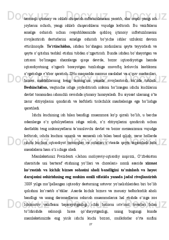 tarmoqli ijtimoiy va ishlab chiqarish infratuzilmasini yaratib, shu orqali yangi ish
joylarini   ochish,   yangi   ishlab   chiqarishlarni   vujudga   keltirish.   Bu   vazifalarni
amalga   oshirish   uchun   respublikamizda   qishloq   ijtimoiy   infratuzilmasini
rivojlantirish   dasturlarini   amalga   oshirish   bo‘yicha   ishlar   uzluksiz   davom
ettirilmoqda.   To‘rtinchidan,   ishdan   bo‘shagan   xodimlarni   qayta   tayyorlash   va
qayta o‘qitishni tashkil etishni tubdan o‘zgartirish. Bunda ishdan bo‘shayotgan va
ixtisosi   bo‘lmagan   shaxslarga   qisqa   davrda,   bozor   iqtisodiyotiga   hamda
iqtisodiyotning   o‘zgarib   borayotgan   tuzilishiga   muvofiq   keluvchi   kasbkorni
o‘rgatishga e’tibor qaratish. SHu maqsadda maxsus maslahat va o‘quv markazlari,
biznes   maktablarning   keng   tarmog‘ini   yanada   rivojlantirish   ko‘zda   tutiladi.
Beshinchidan,   vaqtincha   ishga   joylashtirish   imkoni   bo‘lmagan   ishchi   kuchlarini
davlat tomonidan ishonchli ravishda ijtimoiy himoyalash. Bu siyosat ularning o‘ta
zarur   ehtiyojlarini   qondirish   va   kafolatli   tirikchilik   manbalariga   ega   bo‘lishga
qaratiladi.
Ishchi   kuchining   ish   bilan   bandligi   muammosi   ko‘p   qirrali   bo‘lib,   u   barcha
odamlarga   o‘z   qobiliyatlarini   ishga   solish,   o‘z   ehtiyojlarini   qondirish   uchun
dastlabki   teng   imkoniyatlarni   ta’minlovchi   davlat   va   bozor   mexanizmini   vujudga
keltirish;   ishchi   kuchini   unumli   va   samarali   ish   bilan   band   qilish;   zarur   hollarda
ishchi   kuchini   iqtisodiyot   tarmoqlari   va   sohalari   o‘rtasida   qayta   taqsimlash   kabi
masalalarni ham o‘z ichiga oladi.
Mamlakatimiz   Prezidenti   «Jahon   moliyaviy-iqtisodiy   inqirozi,   O‘zbekiston
sharoitida   uni   bartaraf   etishning   yo‘llari   va   choralari»   nomli   asarida   xizmat
ko‘rsatish   va   kichik   biznes   sohasini   aholi   bandligini   ta’minlash   va   hayot
darajasini   oshirishning   eng   muhim   omili   sifatida   yanada   jadal   rivojlantirish
2009  yilga  mo‘ljallangan  iqtisodiy   dasturning  ustuvor   yo‘nalishlaridan   biri   bo‘lib
qolishini   ko‘rsatib   o‘tdilar.   Asarda   kichik   biznes   va   xususiy   tadbirkorlik   aholi
bandligi   va   uning   daromadlarini   oshirish   muammolarini   hal   etishda   o‘ziga   xos
lokomotiv   vazifasini   bajarayotganligi,   ichki   bozorni   iste’mol   tovarlari   bilan
to‘ldirishda   salmoqli   hissa   qo‘shayotganligi,   uning   bugungi   kunda
mamlakatimizda   eng   yirik   ishchi   kuchi   bozori,   mulkdorlar   o‘rta   sinfini
27