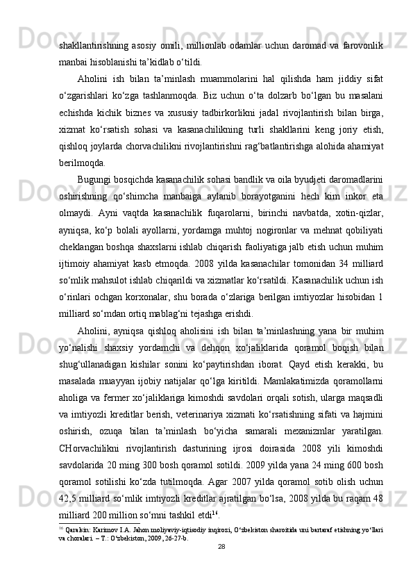shakllantirishning   asosiy   omili,   millionlab   odamlar   uchun   daromad   va   farovonlik
manbai hisoblanishi ta’kidlab o‘tildi.
Aholini   ish   bilan   ta’minlash   muammolarini   hal   qilishda   ham   jiddiy   sifat
o‘zgarishlari   ko‘zga   tashlanmoqda.   Biz   uchun   o‘ta   dolzarb   bo‘lgan   bu   masalani
echishda   kichik   biznes   va   xususiy   tadbirkorlikni   jadal   rivojlantirish   bilan   birga,
xizmat   ko‘rsatish   sohasi   va   kasanachilikning   turli   shakllarini   keng   joriy   etish,
qishloq joylarda chorvachilikni rivojlantirishni rag‘batlantirishga alohida ahamiyat
berilmoqda. 
Bugungi bosqichda kasanachilik sohasi bandlik va oila byudjeti daromadlarini
oshirishning   qo‘shimcha   manbaiga   aylanib   borayotganini   hech   kim   inkor   eta
olmaydi.   Ayni   vaqtda   kasanachilik   fuqarolarni,   birinchi   navbatda,   xotin-qizlar,
ayniqsa,   ko‘p   bolali   ayollarni,   yordamga   muhtoj   nogironlar   va   mehnat   qobiliyati
cheklangan boshqa shaxslarni ishlab chiqarish faoliyatiga jalb etish uchun muhim
ijtimoiy   ahamiyat   kasb   etmoqda.   2008   yilda   kasanachilar   tomonidan   34   milliard
so‘mlik mahsulot ishlab chiqarildi va xizmatlar ko‘rsatildi. Kasanachilik uchun ish
o‘rinlari  ochgan   korxonalar,  shu   borada   o‘zlariga  berilgan  imtiyozlar  hisobidan   1
milliard so‘mdan ortiq mablag‘ni tejashga erishdi. 
Aholini,   ayniqsa   qishloq   aholisini   ish   bilan   ta’minlashning   yana   bir   muhim
yo‘nalishi   shaxsiy   yordamchi   va   dehqon   xo‘jaliklarida   qoramol   boqish   bilan
shug‘ullanadigan   kishilar   sonini   ko‘paytirishdan   iborat.   Qayd   etish   kerakki,   bu
masalada   muayyan   ijobiy   natijalar   qo‘lga   kiritildi.   Mamlakatimizda   qoramollarni
aholiga va fermer xo‘jaliklariga kimoshdi  savdolari orqali sotish, ularga maqsadli
va  imtiyozli   kreditlar   berish,   veterinariya   xizmati   ko‘rsatishning   sifati   va  hajmini
oshirish,   ozuqa   bilan   ta’minlash   bo‘yicha   samarali   mexanizmlar   yaratilgan.
CHorvachilikni   rivojlantirish   dasturining   ijrosi   doirasida   2008   yili   kimoshdi
savdolarida 20 ming 300 bosh qoramol sotildi. 2009 yilda yana 24 ming 600 bosh
qoramol   sotilishi   ko‘zda   tutilmoqda.   Agar   2007   yilda   qoramol   sotib   olish   uchun
42,5 milliard so‘mlik imtiyozli kreditlar ajratilgan bo‘lsa, 2008 yilda bu raqam 48
milliard 200 million so‘mni tashkil etdi 16
. 
16
  Qaralsin: Karimov I.A. Jahon moliyaviy-iqtisodiy inqirozi, O‘zbekiston sharoitida uni bartaraf etishning yo‘llari
va choralari. – T.: O‘zbekiston, 2009, 26-27-b.
28