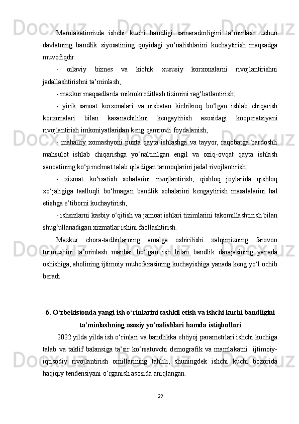 Mamlakatimizda   ishchi   kuchi   bandligi   samaradorligini   ta’minlash   uchun
davlatning   bandlik   siyosatining   quyidagi   yo‘nalishlarini   kuchaytirish   maqsadga
muvofiqdir:
-   oilaviy   biznes   va   kichik   xususiy   korxonalarni   rivojlantirishni
jadallashtirishni ta’minlash;
- mazkur maqsadlarda mikrokreditlash tizimini rag‘batlantirish;
-   yirik   sanoat   korxonalari   va   nisbatan   kichikroq   bo‘lgan   ishlab   chiqarish
korxonalari   bilan   kasanachilikni   kengaytirish   asosidagi   kooperatsiyani
rivojlantirish imkoniyatlaridan keng qamrovli foydalanish;
-  mahalliy  xomashyoni   puxta  qayta  ishlashga  va   tayyor,  raqobatga  bardoshli
mahsulot   ishlab   chiqarishga   yo‘naltirilgan   engil   va   oziq-ovqat   qayta   ishlash
sanoatining ko‘p mehnat talab qiladigan tarmoqlarini jadal rivojlantirish;
-   xizmat   ko‘rsatish   sohalarini   rivojlantirish,   qishloq   joylarida   qishloq
xo‘jaligiga   taalluqli   bo‘lmagan   bandlik   sohalarini   kengaytirish   masalalarini   hal
etishga e’tiborni kuchaytirish;
- ishsizlarni kasbiy o‘qitish va jamoat ishlari tizimlarini takomillashtirish bilan
shug‘ullanadigan xizmatlar ishini faollashtirish.
Mazkur   chora-tadbirlarning   amalga   oshirilishi   xalqimizning   farovon
turmushini   ta’minlash   manbai   bo‘lgan   ish   bilan   bandlik   darajasining   yanada
oshishiga, aholining ijtimoiy muhofazasining kuchayishiga yanada keng yo‘l ochib
beradi.
6 .  O‘zbekistonda yangi  ish o‘rinlarini tashkil etish   va  ishchi kuchi  bandligini
ta’minlash ning  asosiy yo‘nalishlari  hamda istiqbollari
2022 yilda yilda ish o‘rinlari va bandlikka ehtiyoj parametrlari ishchi kuchiga
talab   va   taklif   balansiga   ta’sir   ko‘rsatuvchi   demografik   va   mamlakatni     ijtimoiy-
iqtisodiy   rivojlantirish   omillarining   tahlili,   shuningdek   ishchi   kuchi   bozorida
haqiqiy tendensiyani o‘rganish asosida aniqlangan.  
29