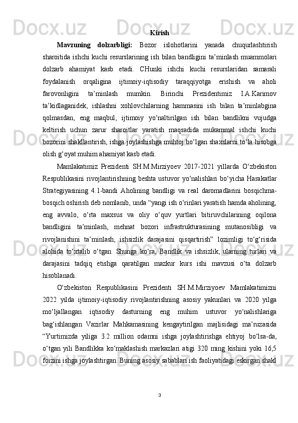 Kirish
Mavzuning   dolzarbligi:   Bozor   islohotlarini   yanada   chuqurlashtirish
sharoitida ishchi  kuchi  resurslarining ish  bilan bandligini  ta’minlash  muammolari
dolzarb   ahamiyat   kasb   etadi.   CHunki   ishchi   kuchi   resurslaridan   samarali
foydalanish   orqaligina   ijtimoiy-iqtisodiy   taraqqiyotga   erishish   va   aholi
farovonligini   ta’minlash   mumkin.   Birinchi   Prezidentimiz   I.A.Karimov
ta’kidlaganidek,   ishlashni   xohlovchilarning   hammasini   ish   bilan   ta’minlabgina
qolmasdan,   eng   maqbul,   ijtimoiy   yo‘naltirilgan   ish   bilan   bandlikni   vujudga
keltirish   uchun   zarur   sharoitlar   yaratish   maqsadida   mukammal   ishchi   kuchi
bozorini shakllantirish, ishga joylashishga muhtoj bo‘lgan shaxslarni to‘la hisobga
olish g‘oyat muhim ahamiyat kasb etadi.
Mamlakatimiz   Prezidenti   SH.M.Mirziyoev   2017-2021   yillarda   O‘zbekiston
Respublikasini   rivojlantirishning   beshta   ustuvor   yo‘nalishlari   bo‘yicha   Harakatlar
Strategiyasining   4.1-bandi   Aholining   bandligi   va   real   daromadlarini   bosqichma-
bosqich oshirish deb nomlanib, unda “yangi ish o‘rinlari yaratish hamda aholining,
eng   avvalo,   o‘rta   maxsus   va   oliy   o‘quv   yurtlari   bitiruvchilarining   oqilona
bandligini   ta’minlash,   mehnat   bozori   infrastrukturasining   mutanosibligi   va
rivojlanishini   ta’minlash,   ishsizlik   darajasini   qisqartirish”   lozimligi   to‘g‘risida
alohida   to‘xtalib   o‘tgan.   Shunga   ko‘ra,   Bandlik   va   ishsizlik,   ularning   turlari   va
darajasini   tadqiq   etishga   qaratilgan   mazkur   kurs   ishi   mavzusi   o‘ta   dolzarb
hisoblanadi.    
O‘zbekiston   Respublikasini   Prezidenti   SH.M.Mirziyoev   Mamlakatimizni
2022   yilda   ijtimoiy-iqtisodiy   rivojlantirishning   asosiy   yakunlari   va   2020   yilga
mo‘ljallangan   iqtisodiy   dasturning   eng   muhim   ustuvor   yo‘nalishlariga
bag‘ishlangan   Vazirlar   Mahkamasining   kengaytirilgan   majlisidagi   ma’ruzasida
“Yurtimizda   yiliga   3.2   million   odamni   ishga   joylashtirishga   ehtiyoj   bo‘lsa-da,
o‘tgan   yili   Bandlikka   ko‘maklashish   markazlari   atigi   320   ming   kishini   yoki   16,5
foizini ishga joylashtirgan.  Buning  asosiy sabablari ish faoliyatidagi eskirgan shakl
3