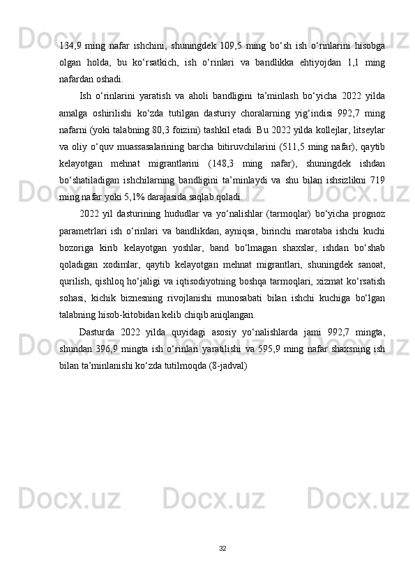 134,9   ming   nafar   ishchini,   shuningdek   109,5   ming   bo‘sh   ish   o‘rinlarini   hisobga
olgan   holda,   bu   ko‘rsatkich,   ish   o‘rinlari   va   bandlikka   ehtiyojdan   1,1   ming
nafardan oshadi.
Ish   o‘rinlarini   yaratish   va   aholi   bandligini   ta’minlash   bo‘yicha   2022   yilda
amalga   oshirilishi   ko‘zda   tutilgan   dasturiy   choralarning   yig‘indisi   992,7   ming
nafarni (yoki talabning 80,3 foizini) tashkil etadi. Bu 2022 yilda kollejlar, litseylar
va  oliy   o‘quv   muassasalarining   barcha  bitiruvchilarini   (511,5   ming  nafar),   qaytib
kelayotgan   mehnat   migrantlarini   (148,3   ming   nafar),   shuningdek   ishdan
bo‘shatiladigan   ishchilarning   bandligini   ta’minlaydi   va   shu   bilan   ishsizlikni   719
ming nafar yoki 5,1% darajasida saqlab qoladi.
2022   yil   dasturining   hududlar   va   yo‘nalishlar   (tarmoqlar)   bo‘yicha   prognoz
parametrlari   ish   o‘rinlari   va   bandlikdan,   ayniqsa,   birinchi   marotaba   ishchi   kuchi
bozoriga   kirib   kelayotgan   yoshlar,   band   bo‘lmagan   shaxslar,   ishdan   bo‘shab
qoladigan   xodimlar,   qaytib   kelayotgan   mehnat   migrantlari,   shuningdek   sanoat,
qurilish,  qishloq  ho‘jaligi   va  iqtisodiyotning  boshqa  tarmoqlari,  xizmat  ko‘rsatish
sohasi,   kichik   biznesning   rivojlanishi   munosabati   bilan   ishchi   kuchiga   bo‘lgan
talabning hisob-kitobidan kelib chiqib aniqlangan.
Dasturda   2022   yilda   quyidagi   asosiy   yo‘nalishlarda   jami   992,7   mingta,
shundan   396,9   mingta   ish   o‘rinlari   yaratilishi   va   595,9   ming   nafar   shaxsning   ish
bilan ta’minlanishi ko‘zda tutilmoqda (8-jadval)
32
