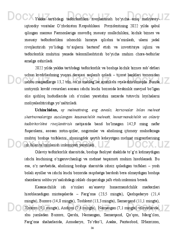 Yakka   tartibdagi   tadbirkorlikni   rivojlantirish   bo‘yicha   aniq   moliyaviy-
iqtisodiy   vositalar   O‘zbekiston   Respublikasi     Prezidentining   2022   yilda   qabul
qilingan   maxsus   Farmonlariga   muvofiq   xususiy   mulkchilikni,   kichik   biznes   va
xususiy   tadbirkorlikni   ishonchli   himoya   qilishni   ta’minlash,   ularni   jadal
rivojlantirish   yo‘lidagi   to‘siqlarni   bartaraf   etish   va   investitsiya   iqlimi   va
tadbirkorlik   muhitini   yanada   takomillashtirish   bo‘yicha   muhim   chora-tadbirlar
amalga oshiriladi.
2022 yilda yakka tartibdagi tadbirkorlik va boshqa kichik biznes sub’ektlari
uchun  kreditlashning   yuqori   darajasi   saqlanib   qoladi   –  tijorat   banklari   tomonidan
ushbu maqsadlarga 13,2 trln. s o‘ m mablag‘lar ajratilishi rejalashtirilmoqda. Bunda
imtiyozli   kredit   resurslari   asosan   ishchi   kuchi   bozorida  keskinlik   mavjud   bo‘lgan
olis   qishloq   hududlarida   ish   o‘rinlari   yaratishni   nazarda   tutuvchi   loyi h alarni
moliyalashtirishga yo‘naltiriladi. 
Uchinchidan,   uy   mehnatining,   eng   avvalo,   korxonalar   bilan   mehnat
shartnomalariga   asoslangan   kasanachilik   mehnati,   hunarmandchilik   va   oilaviy
tadbirkorlikni   rivojlantirish   natijasida   band   bo‘lmagan   142,9   ming   nafar
fuqarolarni,   asosan   xotin-qizlar,   nogironlar   va   aholining   ijtimoiy   muhofazaga
muhtoj   boshqa   toifalarini,   shuningdek   qaytib   kelayotgan   mehnat   migrantlarining
ish bilan ta’minlanish imkoniyati yaratiladi.
Oilaviy tadbirkorlik sharoitida, boshqa faoliyat shaklida to‘g‘ri kelmaydigan
ishchi   kuchining   o‘zgaruvchanligi   va   mehnat   taqsimoti   muhim   hisoblanadi.   Bu
esa,   o‘z   navbatida,   aholining   boshqa   sharoitda   ishsiz   qoladigan   toifalari   –   yosh
bolali ayollar va ishchi kuchi bozorida raqobatga bardosh bera olmaydigan boshqa
shaxslarni ushbu yo‘nalishdagi ishlab chiqarishga jalb etish imkonini beradi.
Kasanachilik   ish   o‘rinlari   an’anaviy   hunarmandchilik   markazlari
hisoblanadigan   mintaqalarda   –   Farg‘ona   (23,5   mingta),   Qashqadaryo   (21,4
mingta), Buxoro (14,0 mingta), Toshkent (13,3 mingta), Samarqand (11,1 mingta),
Xorazm (9,1 mingta), Andijon (7,4 mingta),  Namangan (7,1 mingta) viloyatlarida,
shu   jumladan   Buxoro,   Qarshi,   Namangan,   Samarqand,   Qo‘qon,   Marg‘ilon,
Farg‘ona   shaharlarida,   Amudaryo,   To‘rtko‘l,   Asaka,   Paxtaobod,   SHaxrixon,
36