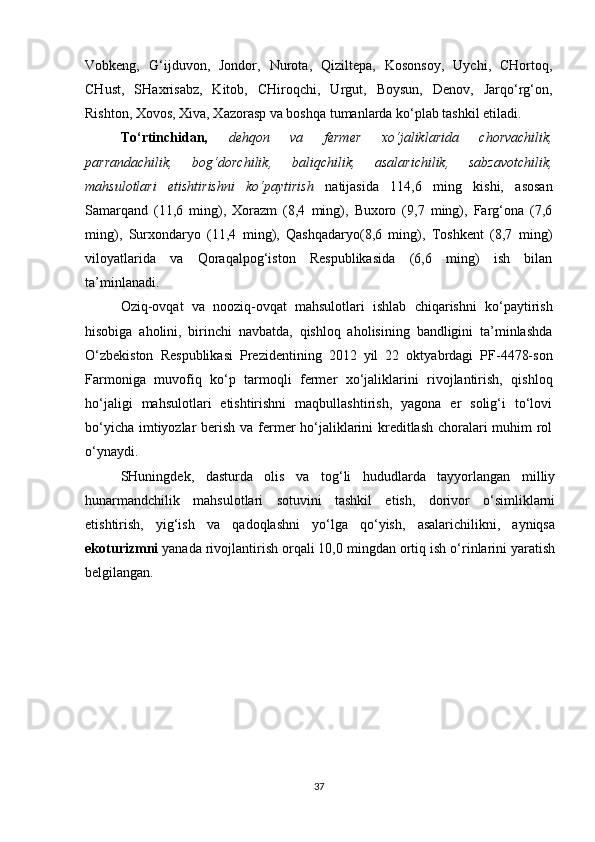 Vobkeng,   G‘ijduvon,   Jondor,   Nurota,   Qiziltepa,   Kosonsoy,   Uychi,   CHortoq,
CHust,   SHaxrisabz,   Kitob,   CHiroqchi,   Urgut,   Boysun,   Denov,   Jarqo‘rg‘on,
Rishton, Xovos, Xiva, Xazorasp va boshqa tumanlarda ko‘plab tashkil etiladi.
To‘rtinchidan,   dehqon   va   fermer   x o‘ jaliklarida   chorvachilik,
parrandachilik,   bog‘dorchilik,   baliqchilik,   asalarichilik,   sabzavotchilik,
mahsulotlari   etishtirishni   ko‘paytirish   natijasida   114,6   ming   kishi,   asosan
Samarqand   (11,6   ming),   Xorazm   (8,4   ming),   Buxoro   (9,7   ming),   Farg‘ona   (7,6
ming),   Surxondaryo   (11,4   ming),   Qashqadaryo(8,6   ming),   Toshkent   (8,7   ming)
viloyatlarida   va   Qoraqalpog‘iston   Respublikasida   (6,6   ming)   ish   bilan
ta’minlanadi.
Oziq -o vqat   va   nooziq - ovqat   mahsulotlari   ishlab   chiqarishni   ko‘paytirish
hisobiga   aholini,   birinchi   navbatda,   qishloq   aholisining   bandligini   ta’minlashda
O‘zbekiston   Respublikasi   Prezidentining   2012   yil   22   oktyabrdagi   PF-4478-son
Farmoniga   muvofiq   ko‘p   tarmoqli   fermer   xo‘jaliklarini   rivojlantirish,   qishloq
ho‘jaligi   mahsulotlari   etishtirishni   maqbullashtirish,   yagona   er   solig‘i   to‘lovi
bo‘yicha imtiyozlar  berish va fermer  ho‘jaliklarini  kreditlash choralari  muhim rol
o‘ynaydi.
SHuningdek,   dasturda   olis   va   tog‘li   hududlarda   tayyorlangan   milliy
hunarmandchilik   mahsulotlari   sotuvini   tashkil   etish,   dorivor   o‘simliklarni
etishtirish,   yig‘ish   va   qadoqlashni   yo‘lga   qo‘yish,   asalarichilikni,   ayniqsa
ekoturizmni  yanada rivojlantirish orqali 10,0 mingdan ortiq ish o‘rinlarini yaratish
belgilangan.
37