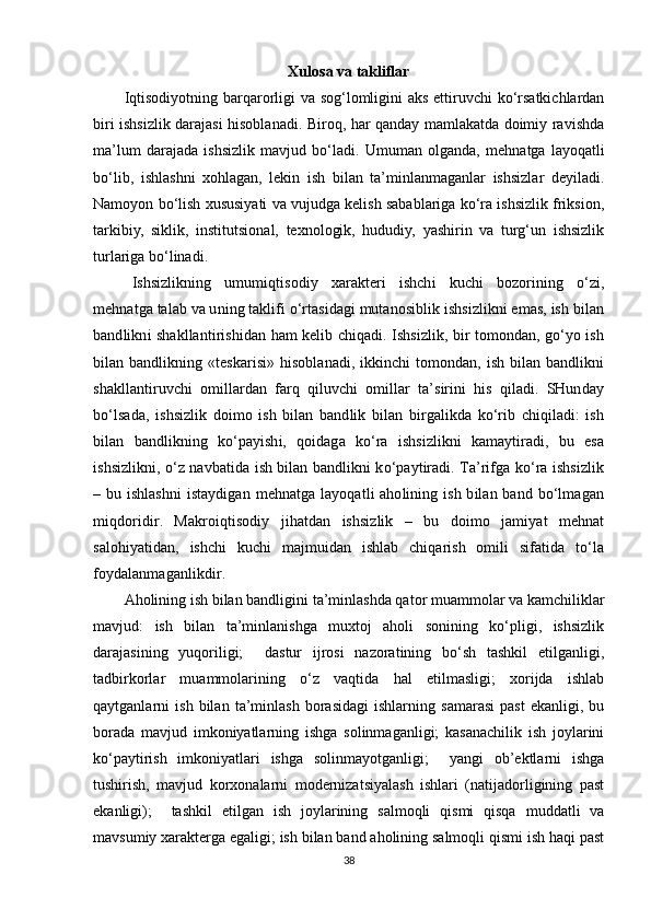 Xulosa va takliflar
Iqtisodiyotning barqarorligi  va sog‘lomligini  aks ettiruvchi  ko‘rsatkichlardan
biri ishsizlik darajasi hisoblanadi. Biroq, har qanday mamlakatda doimiy ravishda
ma’lum   darajada   ishsizlik   mavjud   bo‘ladi.   Umuman   olganda,   mehnatga   layoqatli
bo‘lib,   ishlashni   xohlagan,   lekin   ish   bilan   ta’minlanmaganlar   ishsizlar   deyiladi.
Namoyon bo‘lish xususiyati va vujudga kelish sabablariga ko‘ra ishsizlik friksion,
tarkibiy,   siklik,   institutsional,   texnologik,   hududiy,   yashirin   va   turg‘un   ishsizlik
turlariga bo‘linadi.  
Ishsizlikning   umumiqtisodiy   xarakteri   ishchi   kuchi   bozorining   o‘zi,
mehnatga talab va uning taklifi o‘rtasidagi mutanosiblik ishsizlikni emas, ish bilan
bandlikni shakllantirishidan ham kelib chiqadi. Ishsizlik, bir tomondan, go‘yo ish
bilan bandlikning «teskarisi» hisoblanadi, ikkinchi tomondan, ish bilan bandlikni
shakllantiruvchi   omillardan   farq   qiluvchi   omillar   ta’sirini   his   qiladi.   SHunday
bo‘lsada,   ishsizlik   doimo   ish   bilan   bandlik   bilan   birgalikda   ko‘rib   chiqiladi:   ish
bilan   bandlikning   ko‘payishi,   qoidaga   ko‘ra   ishsizlikni   kamaytiradi,   bu   esa
ishsizlikni, o‘z navbatida ish bilan bandlikni ko‘paytiradi. Ta’rifga ko‘ra ishsizlik
– bu ishlashni  istaydigan mehnatga layoqatli aholining ish bilan band bo‘lmagan
miqdoridir.   Makroiqtisodiy   jihatdan   ishsizlik   –   bu   doimo   jamiyat   mehnat
salohiyatidan,   ishchi   kuchi   majmuidan   ishlab   chiqarish   omili   sifatida   to‘la
foydalanmaganlikdir.
Aholining ish bilan bandligini ta’minlashda qator muammolar va kamchiliklar
mavjud:   ish   bilan   ta’minlanishga   muxtoj   aholi   sonining   ko‘pligi,   ishsizlik
darajasining   yuqoriligi;     dastur   ijrosi   nazoratining   bo‘sh   tashkil   etilganligi,
tadbirkorlar   muammolarining   o‘z   vaqtida   hal   etilmasligi;   xorijda   ishlab
qaytganlarni   ish   bilan   ta’minlash   borasidagi   ishlarning   samarasi   past   ekanligi,   bu
borada   mavjud   imkoniyatlarning   ishga   solinmaganligi;   kasanachilik   ish   joylarini
ko‘paytirish   imkoniyatlari   ishga   solinmayotganligi;     yangi   ob’ektlarni   ishga
tushirish,   mavjud   korxonalarni   modernizatsiyalash   ishlari   (natijadorligining   past
ekanligi);     tashkil   etilgan   ish   joylarining   salmoqli   qismi   qisqa   muddatli   va
mavsumiy xarakterga egaligi; ish bilan band aholining salmoqli qismi ish haqi past
38