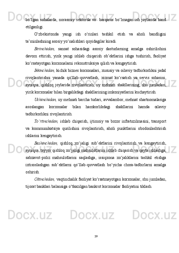 bo‘lgan   sohalarda,   norasmiy   sektorda   va     barqaror   bo‘lmagan   ish   joylarida   band
etilganligi.  
O‘zbekistonda   yangi   ish   o‘rinlari   tashkil   etish   va   aholi   bandligini
ta’minlashning asosiy yo‘nalishlari quyidagilar kiradi.
Birinchidan,   sanoat   sohasidagi   asosiy   dasturlarning   amalga   oshirilishini
davom   ettirish,   yirik   yangi   ishlab   chiqarish   ob’ektlarini   ishga   tushirish,   faoliyat
ko‘rsatayotgan korxonalarni rekonstruksiya qilish va kengaytirish.
Ikkinchidan,  kichik biznes korxonalari, xususiy va oilaviy tadbirkorlikni jadal
rivojlantirishni   yanada   qo‘llab-quvvatlash,   xizmat   ko‘rsatish   va   servis   sohasini,
ayniqsa,   qishloq   joylarida   rivojlantirish,   uy   mehnati   shakllarining,   shu   jumladan,
yirik korxonalar bilan birgalikdagi shakllarining imkoniyatlarini kuchaytirish.
Uchinchidan,  uy mehnati barcha turlari, avvalambor, mehnat shartnomalariga
asoslangan   korxonalar   bilan   hamkorlikdagi   shakllarini   hamda   oilaviy
tadbirkorlikni rivojlantirish.
To‘rtinchidan,   ishlab   chiqarish,   ijtimoiy   va   bozor   infratuzilmasini,   transport
va   kommunikatsiya   qurilishini   rivojlantirish,   aholi   punktlarini   obodonlashtirish
ishlarini kengaytirish.
Beshinchidan,   qishloq   xo‘jaligi   sub’ektlarini   rivojlantirish   va   kengaytirish,
ayniqsa, tayyor qishloq xo‘jaligi mahsulotlarini ishlab chiqarish va qayta ishlashga,
sabzavot-poliz   mahsulotlarini   saqlashga,   issiqxona   xo‘jaliklarini   tashkil   etishga
ixtisoslashgan   sub’ektlarni   qo‘llab-quvvatlash   bo‘yicha   chora-tadbirlarni   amalga
oshirish.
Oltinchidan,  vaqtinchalik faoliyat ko‘rsatmayotgan korxonalar, shu jumladan,
tijorat banklari balansiga o‘tkazilgan bankrot korxonalar faoliyatini tiklash.
39