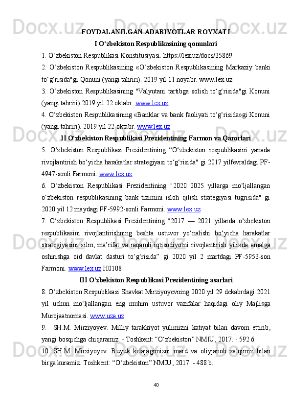 FOYDALANILGAN ADABIYOTLAR ROYXATI
I O‘zbekiston Respublikasining qonunlari
1. O‘zbekiston Respublikasi Konstitusiyasi. https://lex.uz/docs/35869
2.   O‘zbekiston   Respublikasining   «O‘zbekiston   Respublikasining   Markaziy   banki
to‘g‘risida"gi Qonuni (yangi tahriri). 2019 yil 11 noyabr. www.lex.uz
3.   O‘zbekiston   Respublikasining   "Valyutani   tartibga   solish   to‘g‘risida"gi   Konuni
(yangi tahriri).2019 yil 22 oktabr.  www.lex.uz
4. O‘zbekiston Respublikasining «Banklar va bank faoliyati to‘g‘risida»gi Konuni
(yangi tahriri). 2019 yil 22 oktabr.  www.lex.uz
II O‘zbekiston Respublikasi Prezidentining Farmon va Qarorlari
5.   O‘zbekiston   Respublikasi   Prezidentining   “O‘zbekiston   respublikasini   yanada
rivojlantirish bo‘yicha harakatlar strategiyasi to‘g‘risida" gi 2017 yilfevraldagi PF-
4947-sonli Farmoni.  www.lex.uz
6.   O‘zbekiston   Respublikasi   Prezidentining   "2020   2025   yillarga   mo‘ljallangan
o‘zbekiston   respublikasining   bank   tizimini   isloh   qilish   strategiyasi   tugrisida"   gi
2020 yil 12 maydagi PF-5992-sonli Farmoni.  www    .   lex    .   uz   
7.   O ‘ zbekiston   Respublikasi   Prezidentining   “2017   —   2021   yillarda   o ‘ zbekiston
respublikasini   rivojlantirishning   beshta   ustuvor   yo ‘ nalishi   bo ‘ yicha   harakatlar
strategiyasini   « ilm ,   ma ’ rifat   va   raqamli   iqtisodiyotni   rivojlantirish   yili » da   amalga
oshirishga   oid   davlat   dasturi   to ‘ g ‘ risida ”   gi   2020   yil   2   martdagi   PF -5953- son
Farmoni .  www    .   lex    .   uz      H 0108
III  О‘ zbekiston   Respublikasi   Prezidentining   asarlari
8. О‘ zbekiston   Respublikasi   Shavkat   Mirziyoyevning  2020  yil  29  dekabrdagi  2021
yil   uchun   m о‘ ljallangan   eng   muhim   ustuvor   vazifalar   haqidagi   oliy   Majlisga
Murojaatnomasi .  www    .   uza    .   uz    .
9.     SH . M .   Mirziyoyev .   Milliy   tarakkiyot   yulimizni   katiyat   bilan   davom   ettirib ,
yangi   bosqichga   chiqaramiz . -  Toshkent : “О‘ zbekiston ”  NMIU , 2017. - 592 6.
10.   SH . M .   Mirziyoyev .   Buyuk   kelajagimizni   mard   va   oliyjanob   xalqimiz   bilan
birga   kuramiz .  Toshkent : “О‘ zbekiston ”  NMIU , 2017. - 488  b .
40