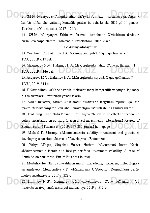 11.  SH . M .  Mirziyoyev . Tanqidiy   tahlil ,  qat ’ iy   tartib - intizom   va   shaxsiy   javobgarlik
har   bir   rahbar   faoliyatining   kundalik   qoidasi   b о‘ lishi   kerak .   2017   yil   14   yanvar .
Toshkent : «О‘ zbekiston », 2017.-104  b .
12..   SH . M .   Mirziyoyev .   Erkin   va   farovon ,   demokratik   О‘ zbekiston   davlatini
birgalikda   barpo   etamiz .  Toshkent : «О‘ zbekiston », 2016. -56  b .
IV   Asosiy   adabiyotlar
13.  Yakubov   I . O .,  Hakimov   H . A .  Makroiqtisodiyot -2.  O'quv qo'llanma. - T.: 
TDIU, 2019.-217 bet.
14. Maxmudov N.M., Hakimov H.A. Makroiqtisodiy tahlil. O'quv qo'llanma. - T.: 
TDIU, 2019. - 146 bet.
15. Asqarova M.T., Hakimov H.A. Makroiqtisodiy siyosat. O'quv qo'llanma. T.: 
TDIU, 2019.-314 b.
16. F.Nasriddinov. «O zbekistonda makroiqtisodiy barqarorlik va yuqori iqtisodiyʻ
o sish sur'atlarini ta'minlash yo'nalishlari».	
ʻ
17.   Nodir   Jumayev,   Akram   Absalamov.   «Inflatsion   targetlash   rejimini   qo'llash
makroiqtisodiy barqarorlik va aholi faravonligini ta'minlashning zaruriy sharti». 
18. Hui-Ching Hsieh, Sofia Boarelli, Thi Huyen Chi Vu. «The effects of economic
policy uncertainty on outward foreign direct investment». International Review of
Economics and Finance 64 (2019) 377-392. journal homepage: 
19.   Michael   F.   Bleaney.   «Macroeconomic   stability,   investment   and   growth   in
developing countries». Journal of Development Economics.
20.   Yahya   Waqas,   Shujahat   Haider   Hashmi,   Muhammad   Imran   Nazir,
«Macroeconomic   factors   and   foreign   portfolio   investment   volatility:   A   case   of
South Asian countries». Future Business Journal.
21. Mustafakulov  Sh.I., «Investitsion muhit  jozibadorligi:  nazariya, metodologiya
va   amaliyot».   Monografiya   -   T.:   «Ma'naviyat»   O zbekiston   Respublikasi   Bank-	
ʻ
moliya akademiyasi. 2017-y. 328-b. 
22.   Karimov   N.G'.,   Xojimatov   R.X.,   «Investitsiya».   O'quv   qo'llanma   -   T.:
Innovatsion rivojlanish nashriyot-matbaa uyi. 2019-y. 516-b.
41