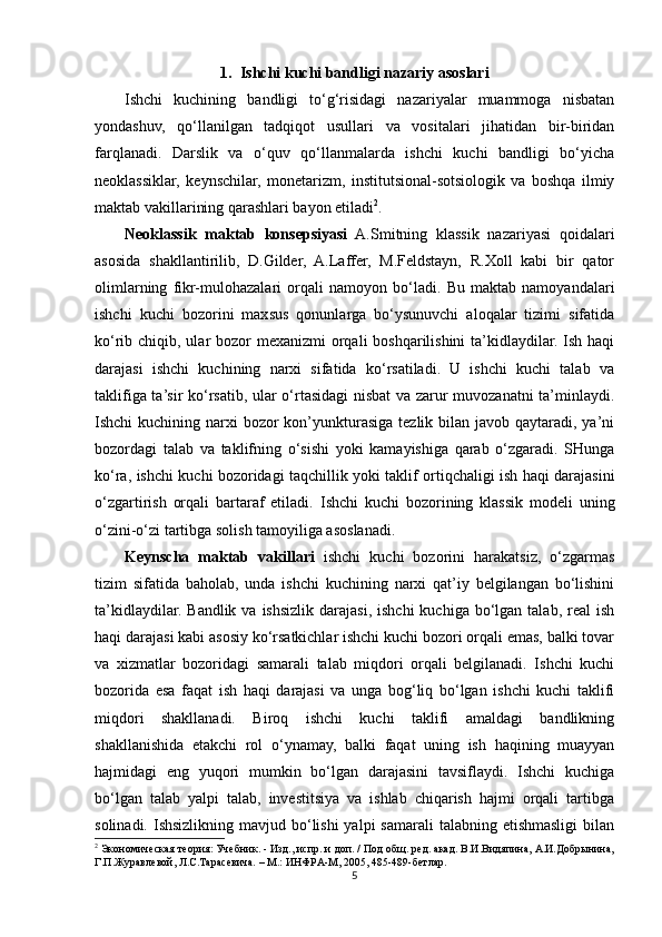 1.    Ishchi kuchi bandligi nazariy asoslari
Ishchi   kuchining   bandligi   to‘g‘risidagi   nazariyalar   muammoga   nisbatan
yondashuv,   qo‘llanilgan   tadqiqot   usullari   va   vositalari   jihatidan   bir-biridan
farqlanadi.   Darslik   va   o‘quv   qo‘llanmalarda   ishchi   kuchi   bandligi   bo‘yicha
neoklassiklar,   keynschilar,   monetarizm,   institutsional-sotsiologik   va   boshqa   ilmiy
maktab vakillarining qarashlari bayon etiladi 2
.   
Neoklassik   maktab   konsepsiyasi   A.Smitning   klassik   nazariyasi   qoidalari
asosida   shakllantirilib,   D.Gilder,   A.Laffer,   M.Feldstayn,   R.Xoll   kabi   bir   qator
olimlarning   fikr-mulohazalari   orqali   namoyon   bo‘ladi.   Bu   maktab   namoyandalari
ishchi   kuchi   bozorini   maxsus   qonunlarga   bo‘ysunuvchi   aloqalar   tizimi   sifatida
ko‘rib chiqib, ular bozor mexanizmi  orqali boshqarilishini  ta’kidlaydilar. Ish haqi
darajasi   ishchi   kuchining   narxi   sifatida   ko‘rsatiladi.   U   ishchi   kuchi   talab   va
taklifiga ta’sir ko‘rsatib, ular o‘rtasidagi nisbat va zarur muvozanatni ta’minlaydi.
Ishchi  kuchining narxi  bozor  kon’yunkturasiga tezlik bilan javob qaytaradi, ya’ni
bozordagi   talab   va   taklifning   o‘sishi   yoki   kamayishiga   qarab   o‘zgaradi.   SHunga
ko‘ra, ishchi kuchi bozoridagi taqchillik yoki taklif ortiqchaligi ish haqi darajasini
o‘zgartirish   orqali   bartaraf   etiladi.   Ishchi   kuchi   bozorining   klassik   modeli   uning
o‘zini-o‘zi tartibga solish tamoyiliga asoslanadi.
Keynscha   maktab   vakillari   ishchi   kuchi   bozorini   harakatsiz,   o‘zgarmas
tizim   sifatida   baholab,   unda   ishchi   kuchining   narxi   qat’iy   belgilangan   bo‘lishini
ta’kidlaydilar.  Bandlik  va ishsizlik  darajasi,  ishchi   kuchiga bo‘lgan  talab, real   ish
haqi darajasi kabi asosiy ko‘rsatkichlar ishchi kuchi bozori orqali emas, balki tovar
va   xizmatlar   bozoridagi   samarali   talab   miqdori   orqali   belgilanadi.   Ishchi   kuchi
bozorida   esa   faqat   ish   haqi   darajasi   va   unga   bog‘liq   bo‘lgan   ishchi   kuchi   taklifi
miqdori   shakllanadi.   Biroq   ishchi   kuchi   taklifi   amaldagi   bandlikning
shakllanishida   etakchi   rol   o‘ynamay,   balki   faqat   uning   ish   haqining   muayyan
hajmidagi   eng   yuqori   mumkin   bo‘lgan   darajasini   tavsiflaydi.   Ishchi   kuchiga
bo‘lgan   talab   yalpi   talab,   investitsiya   va   ishlab   chiqarish   hajmi   orqali   tartibga
solinadi. Ishsizlikning  mavjud bo‘lishi  yalpi  samarali  talabning etishmasligi  bilan
2
 Экономическая теория: Учебник. - Изд., испр. и доп. / Под общ. ред. акад. В.И.Видяпина, А.И.Добрынина,
Г.П.Журавлевой, Л.С.Тарасевича. – М.: ИНФРА-М, 2005, 485-489-бетлар.
5