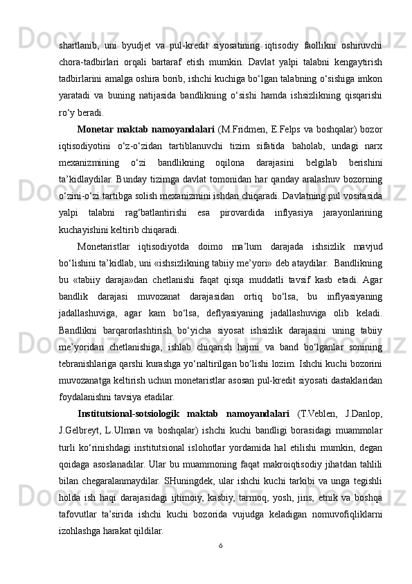 shartlanib,   uni   byudjet   va   pul-kredit   siyosatining   iqtisodiy   faollikni   oshiruvchi
chora-tadbirlari   orqali   bartaraf   etish   mumkin.   Davlat   yalpi   talabni   kengaytirish
tadbirlarini amalga oshira borib, ishchi kuchiga bo‘lgan talabning o‘sishiga imkon
yaratadi   va   buning   natijasida   bandlikning   o‘sishi   hamda   ishsizlikning   qisqarishi
ro‘y beradi.
Monetar maktab namoyandalari   (M.Fridmen, E.Felps va boshqalar)  bozor
iqtisodiyotini   o‘z-o‘zidan   tartiblanuvchi   tizim   sifatida   baholab,   undagi   narx
mexanizmining   o‘zi   bandlikning   oqilona   darajasini   belgilab   berishini
ta’kidlaydilar.   Bunday   tizimga   davlat   tomonidan   har   qanday   aralashuv   bozorning
o‘zini-o‘zi tartibga solish mexanizmini ishdan chiqaradi. Davlatning pul vositasida
yalpi   talabni   rag‘batlantirishi   esa   pirovardida   inflyasiya   jarayonlarining
kuchayishini keltirib chiqaradi.
Monetaristlar   iqtisodiyotda   doimo   ma’lum   darajada   ishsizlik   mavjud
bo‘lishini ta’kidlab, uni «ishsizlikning tabiiy me’yori» deb ataydilar.   Bandlikning
bu   «tabiiy   daraja»dan   chetlanishi   faqat   qisqa   muddatli   tavsif   kasb   etadi.   Agar
bandlik   darajasi   muvozanat   darajasidan   ortiq   bo‘lsa,   bu   inflyasiyaning
jadallashuviga,   agar   kam   bo‘lsa,   deflyasiyaning   jadallashuviga   olib   keladi.
Bandlikni   barqarorlashtirish   bo‘yicha   siyosat   ishsizlik   darajasini   uning   tabiiy
me’yoridan   chetlanishiga,   ishlab   chiqarish   hajmi   va   band   bo‘lganlar   sonining
tebranishlariga qarshi kurashga yo‘naltirilgan bo‘lishi lozim. Ishchi kuchi bozorini
muvozanatga keltirish uchun monetaristlar asosan pul-kredit siyosati dastaklaridan
foydalanishni tavsiya etadilar.
Institutsional-sotsiologik   maktab   namoyandalari   (T.Veblen,   J.Danlop,
J.Gelbreyt,   L.Ulman   va   boshqalar)   ishchi   kuchi   bandligi   borasidagi   muammolar
turli   ko‘rinishdagi   institutsional   islohotlar   yordamida   hal   etilishi   mumkin,   degan
qoidaga   asoslanadilar.   Ular   bu  muammoning  faqat   makroiqtisodiy   jihatdan   tahlili
bilan   chegaralanmaydilar.   SHuningdek,   ular   ishchi   kuchi   tarkibi   va   unga   tegishli
holda   ish   haqi   darajasidagi   ijtimoiy,   kasbiy,   tarmoq,   yosh,   jins,   etnik   va   boshqa
tafovutlar   ta’sirida   ishchi   kuchi   bozorida   vujudga   keladigan   nomuvofiqliklarni
izohlashga harakat qildilar.
6