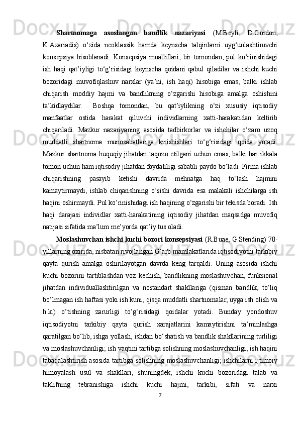 Shartnomaga   asoslangan   bandlik   nazariyasi   (M.Beyli,   D.Gordon,
K.Azariadis)   o‘zida   neoklassik   hamda   keynscha   talqinlarni   uyg‘unlashtiruvchi
konsepsiya   hisoblanadi.   Konsepsiya   mualliflari,   bir   tomondan,   pul   ko‘rinishidagi
ish   haqi   qat’iyligi   to‘g‘risidagi   keynscha   qoidani   qabul   qiladilar   va   ishchi   kuchi
bozoridagi   muvofiqlashuv   narxlar   (ya’ni,   ish   haqi)   hisobiga   emas,   balki   ishlab
chiqarish   moddiy   hajmi   va   bandlikning   o‘zgarishi   hisobiga   amalga   oshishini
ta’kidlaydilar.     Boshqa   tomondan,   bu   qat’iylikning   o‘zi   xususiy   iqtisodiy
manfaatlar   ostida   harakat   qiluvchi   individlarning   xatti-harakatidan   keltirib
chiqariladi.   Mazkur   nazariyaning   asosida   tadbirkorlar   va   ishchilar   o‘zaro   uzoq
muddatli   shartnoma   munosabatlariga   kirishishlari   to‘g‘risidagi   qoida   yotadi.
Mazkur  shartnoma huquqiy jihatdan taqozo etilgani  uchun emas, balki har ikkala
tomon uchun ham iqtisodiy jihatdan foydaliligi sababli paydo bo‘ladi. Firma ishlab
chiqarishning   pasayib   ketishi   davrida   mehnatga   haq   to‘lash   hajmini
kamaytirmaydi,   ishlab   chiqarishning   o‘sishi   davrida   esa   malakali   ishchilarga   ish
haqini oshirmaydi. Pul ko‘rinishidagi ish haqining o‘zgarishi bir tekisda boradi. Ish
haqi   darajasi   individlar   xatti-harakatining   iqtisodiy   jihatdan   maqsadga   muvofiq
natijasi sifatida ma’lum me’yorda qat’iy tus oladi.
Moslashuvchan ishchi kuchi bozori konsepsiyasi  (R.Buae, G.Stending) 70-
yillarning oxirida, nisbatan rivojlangan G‘arb mamlakatlarida iqtisodiyotni tarkibiy
qayta   qurish   amalga   oshirilayotgan   davrda   keng   tarqaldi.   Uning   asosida   ishchi
kuchi   bozorini   tartiblashdan   voz   kechish,   bandlikning   moslashuvchan,   funksional
jihatdan   individuallashtirilgan   va   nostandart   shakllariga   (qisman   bandlik,   to‘liq
bo‘lmagan ish haftasi yoki ish kuni, qisqa muddatli shartnomalar, uyga ish olish va
h.k.)   o‘tishning   zarurligi   to‘g‘risidagi   qoidalar   yotadi.   Bunday   yondoshuv
iqtisodiyotni   tarkibiy   qayta   qurish   xarajatlarini   kamaytirishni   ta’minlashga
qaratilgan bo‘lib, ishga yollash, ishdan bo‘shatish va bandlik shakllarining turliligi
va moslashuvchanligi; ish vaqtini tartibga solishning moslashuvchanligi; ish haqini
tabaqalashtirish asosida tartibga solishning moslashuvchanligi; ishchilarni ijtimoiy
himoyalash   usul   va   shakllari,   shuningdek,   ishchi   kuchi   bozoridagi   talab   va
taklifning   tebranishiga   ishchi   kuchi   hajmi,   tarkibi,   sifati   va   narxi
7